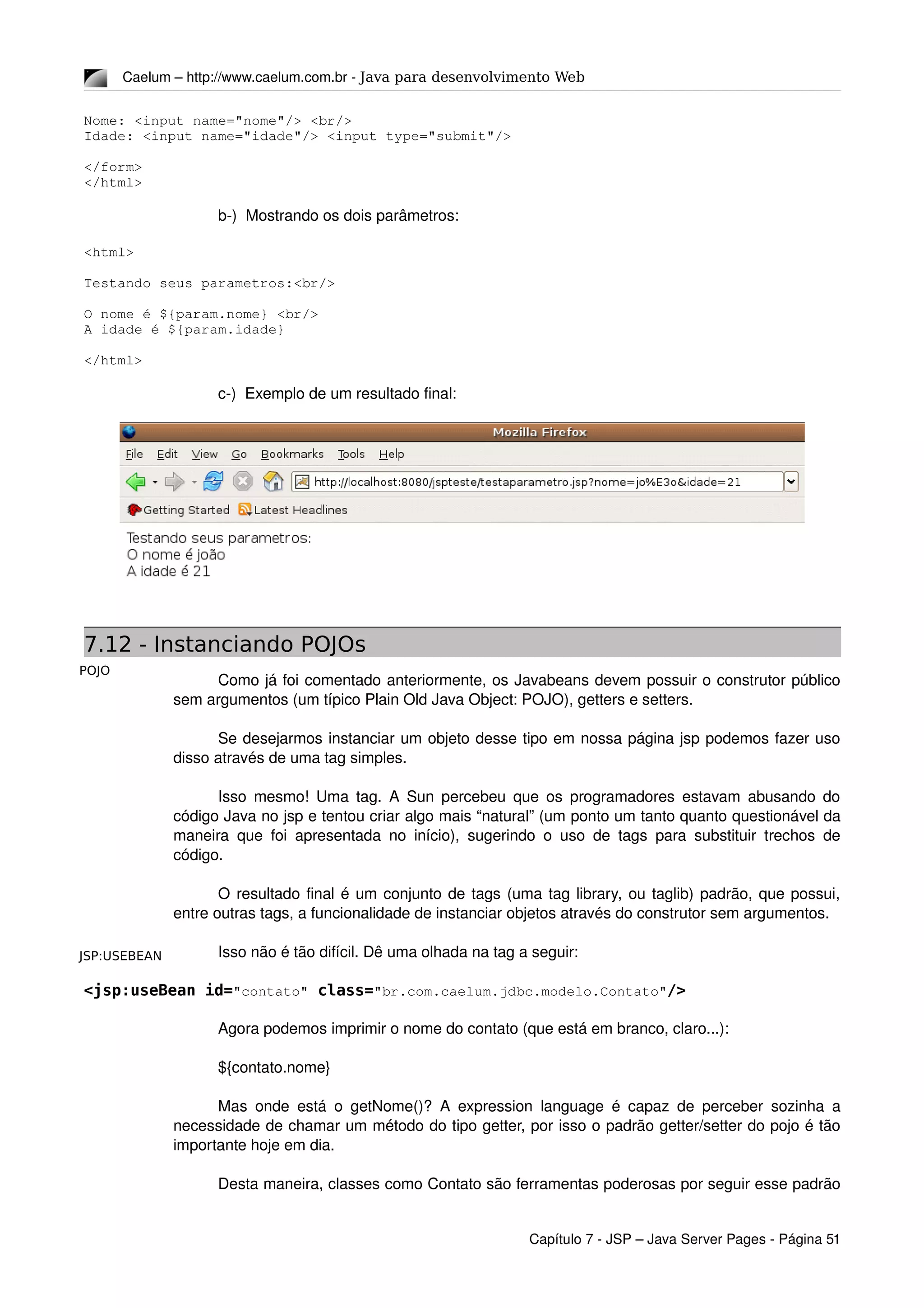 POJO
JSP:USEBEAN
Caelum – http://www.caelum.com.br ­ Java para desenvolvimento Web
Nome: <input name="nome"/> <br/>
Idade: <input name="idade"/> <input type="submit"/>
</form>
</html>
b­)  Mostrando os dois parâmetros:
<html>
Testando seus parametros:<br/>
O nome é ${param.nome} <br/>
A idade é ${param.idade}
</html>
c­)  Exemplo de um resultado final:
7.12 - Instanciando POJOs
Como já foi comentado anteriormente, os Javabeans devem possuir o construtor público 
sem argumentos (um típico Plain Old Java Object: POJO), getters e setters.
Se desejarmos instanciar um objeto desse tipo em nossa página jsp podemos fazer uso 
disso através de uma tag simples.
Isso mesmo! Uma tag. A Sun percebeu que os programadores estavam abusando do 
código Java no jsp e tentou criar algo mais “natural” (um ponto um tanto quanto questionável da 
maneira que foi apresentada no início), sugerindo o uso de tags para substituir trechos de 
código.
O resultado final é um conjunto de tags (uma tag library, ou taglib) padrão, que possui, 
entre outras tags, a funcionalidade de instanciar objetos através do construtor sem argumentos.
Isso não é tão difícil. Dê uma olhada na tag a seguir:
<jsp:useBean id="contato" class="br.com.caelum.jdbc.modelo.Contato"/>
Agora podemos imprimir o nome do contato (que está em branco, claro...):
${contato.nome}
Mas onde está o getNome()? A expression language é capaz de perceber sozinha a 
necessidade de chamar um método do tipo getter, por isso o padrão getter/setter do pojo é tão 
importante hoje em dia.
Desta maneira, classes como Contato são ferramentas poderosas por seguir esse padrão 
Capítulo 7 ­ JSP – Java Server Pages ­ Página 51
 