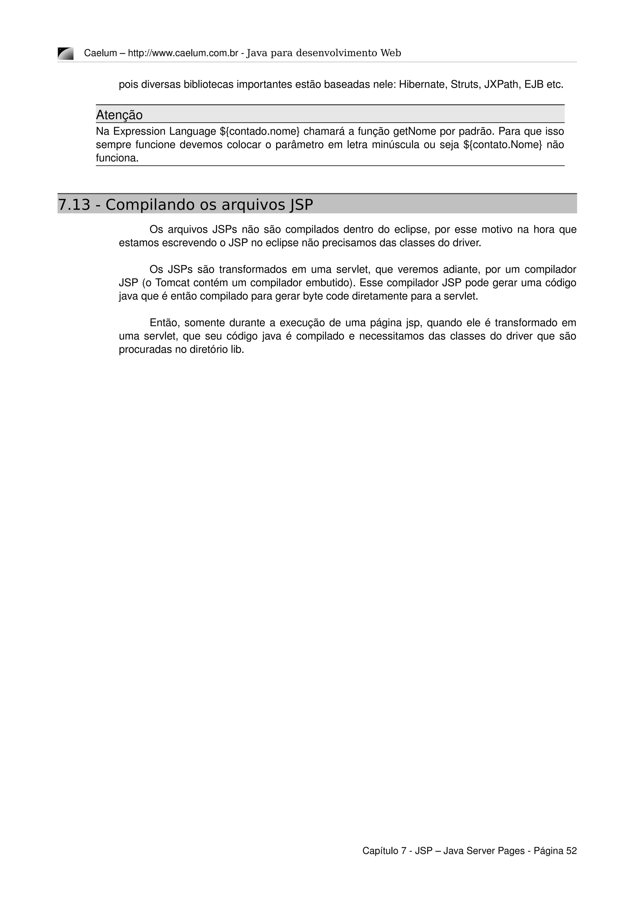 Caelum – http://www.caelum.com.br ­ Java para desenvolvimento Web
pois diversas bibliotecas importantes estão baseadas nele: Hibernate, Struts, JXPath, EJB etc.
Atenção
Na Expression Language ${contado.nome} chamará a função getNome por padrão. Para que isso 
sempre funcione devemos colocar o parâmetro em letra minúscula ou seja ${contato.Nome} não 
funciona.
7.13 - Compilando os arquivos JSP
Os arquivos JSPs não são compilados dentro do eclipse, por esse motivo na hora que 
estamos escrevendo o JSP no eclipse não precisamos das classes do driver. 
Os JSPs são transformados em uma servlet, que veremos adiante, por um compilador 
JSP (o Tomcat contém um compilador embutido). Esse compilador JSP pode gerar uma código 
java que é então compilado para gerar byte code diretamente para a servlet.
Então, somente durante a execução de uma página jsp, quando ele é transformado em 
uma servlet, que seu código java é compilado e necessitamos das classes do driver que são 
procuradas no diretório lib.
Capítulo 7 ­ JSP – Java Server Pages ­ Página 52
 