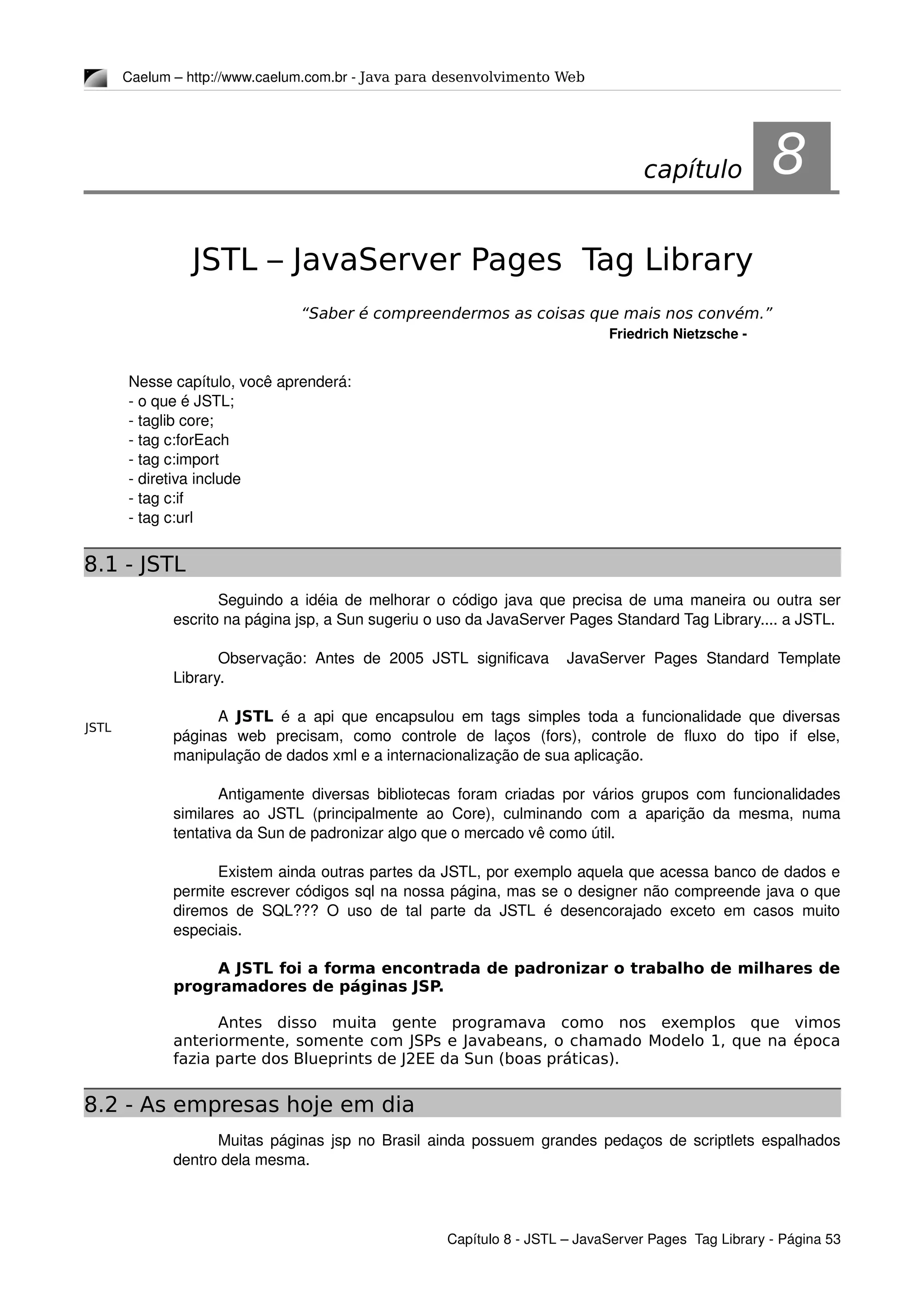 JSTL
Caelum – http://www.caelum.com.br ­ Java para desenvolvimento Web
8JSTL – JavaServer Pages Tag Library
“Saber é compreendermos as coisas que mais nos convém.”
Friedrich Nietzsche ­
Nesse capítulo, você aprenderá:
­ o que é JSTL;
­ taglib core;
­ tag c:forEach
­ tag c:import
­ diretiva include
­ tag c:if
­ tag c:url
8.1 - JSTL
Seguindo a idéia de melhorar o código java que precisa de uma maneira ou outra ser 
escrito na página jsp, a Sun sugeriu o uso da JavaServer Pages Standard Tag Library.... a JSTL.
Observação: Antes de 2005 JSTL significava    JavaServer Pages Standard Template 
Library.
A  JSTL  é a api que encapsulou em tags simples toda a funcionalidade que diversas 
páginas   web   precisam,   como   controle   de   laços   (fors),   controle   de   fluxo   do   tipo   if   else, 
manipulação de dados xml e a internacionalização de sua aplicação.
Antigamente diversas bibliotecas foram criadas por vários grupos com funcionalidades 
similares ao JSTL (principalmente ao Core), culminando com a aparição da mesma, numa 
tentativa da Sun de padronizar algo que o mercado vê como útil.
Existem ainda outras partes da JSTL, por exemplo aquela que acessa banco de dados e 
permite escrever códigos sql na nossa página, mas se o designer não compreende java o que 
diremos de SQL??? O uso de tal parte da JSTL é desencorajado exceto em casos muito 
especiais.
A JSTL foi a forma encontrada de padronizar o trabalho de milhares de
programadores de páginas JSP.
Antes disso muita gente programava como nos exemplos que vimos
anteriormente, somente com JSPs e Javabeans, o chamado Modelo 1, que na época
fazia parte dos Blueprints de J2EE da Sun (boas práticas).
8.2 - As empresas hoje em dia
Muitas páginas jsp no Brasil ainda possuem grandes pedaços de scriptlets espalhados 
dentro dela mesma.
Capítulo 8 ­ JSTL – JavaServer Pages  Tag Library ­ Página 53
capítulo 8
 
