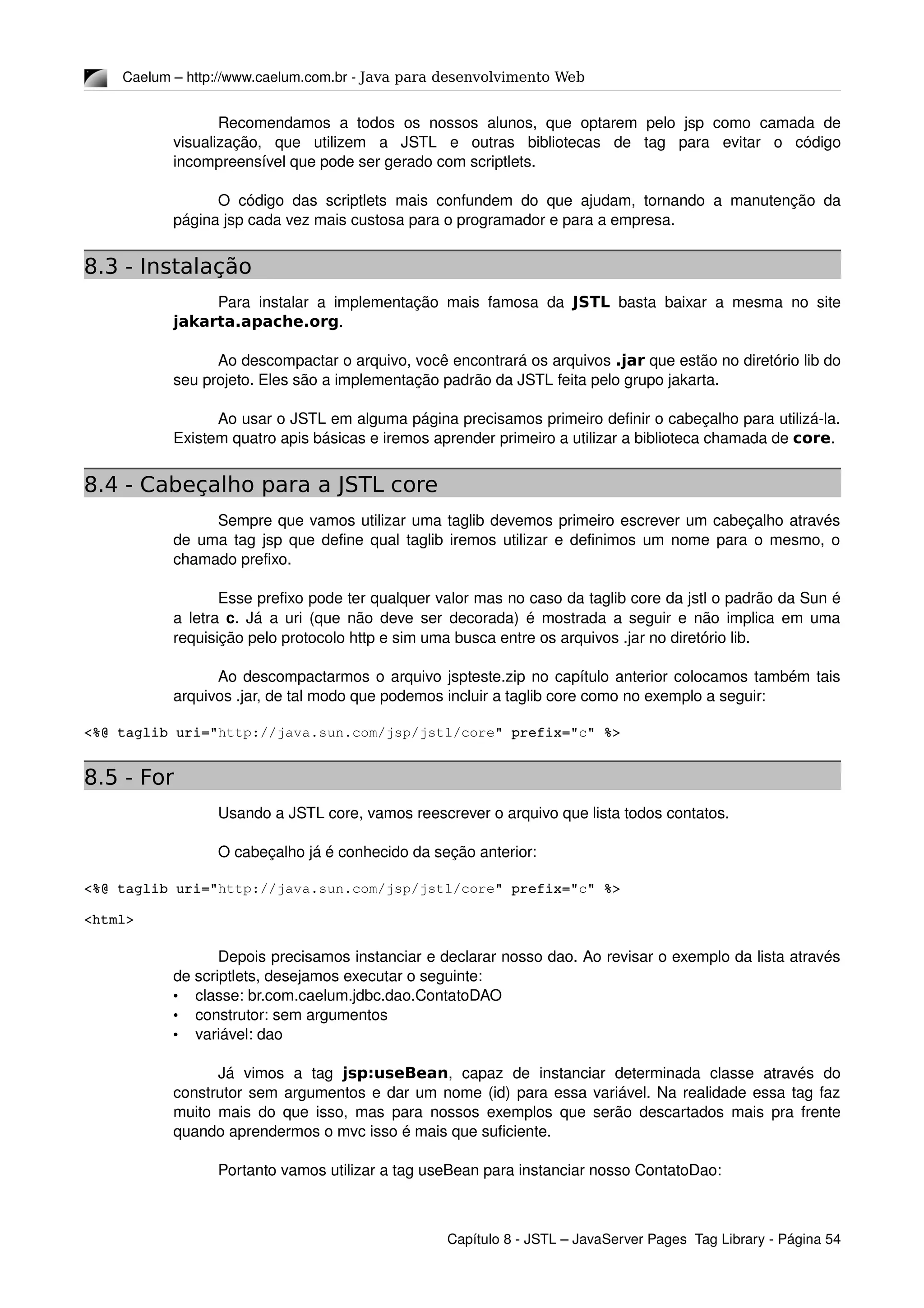 Caelum – http://www.caelum.com.br ­ Java para desenvolvimento Web
Recomendamos  a todos  os  nossos  alunos,  que  optarem  pelo  jsp  como   camada  de 
visualização,   que   utilizem   a   JSTL   e   outras   bibliotecas   de   tag   para   evitar   o   código 
incompreensível que pode ser gerado com scriptlets.
O código das scriptlets mais confundem do que ajudam, tornando a manutenção da 
página jsp cada vez mais custosa para o programador e para a empresa.
8.3 - Instalação
Para instalar a implementação mais famosa da  JSTL  basta baixar a mesma no site 
jakarta.apache.org.
Ao descompactar o arquivo, você encontrará os arquivos .jar que estão no diretório lib do 
seu projeto. Eles são a implementação padrão da JSTL feita pelo grupo jakarta.
Ao usar o JSTL em alguma página precisamos primeiro definir o cabeçalho para utilizá­la. 
Existem quatro apis básicas e iremos aprender primeiro a utilizar a biblioteca chamada de core.
8.4 - Cabeçalho para a JSTL core
Sempre que vamos utilizar uma taglib devemos primeiro escrever um cabeçalho através 
de uma tag jsp que define qual taglib iremos utilizar e definimos um nome para o mesmo, o 
chamado prefixo.
Esse prefixo pode ter qualquer valor mas no caso da taglib core da jstl o padrão da Sun é 
a letra  c. Já a uri (que não deve ser decorada) é mostrada a seguir e não implica em uma 
requisição pelo protocolo http e sim uma busca entre os arquivos .jar no diretório lib.
Ao descompactarmos o arquivo jspteste.zip no capítulo anterior colocamos também tais 
arquivos .jar, de tal modo que podemos incluir a taglib core como no exemplo a seguir:
<%@ taglib uri="http://java.sun.com/jsp/jstl/core" prefix="c" %>
8.5 - For
Usando a JSTL core, vamos reescrever o arquivo que lista todos contatos.
O cabeçalho já é conhecido da seção anterior:
<%@ taglib uri="http://java.sun.com/jsp/jstl/core" prefix="c" %>
<html>
Depois precisamos instanciar e declarar nosso dao. Ao revisar o exemplo da lista através 
de scriptlets, desejamos executar o seguinte:
• classe: br.com.caelum.jdbc.dao.ContatoDAO
• construtor: sem argumentos
• variável: dao
Já   vimos   a   tag  jsp:useBean,   capaz   de   instanciar   determinada   classe   através   do 
construtor sem argumentos e dar um nome (id) para essa variável. Na realidade essa tag faz 
muito mais do que isso, mas para nossos exemplos que serão descartados mais pra frente 
quando aprendermos o mvc isso é mais que suficiente.
Portanto vamos utilizar a tag useBean para instanciar nosso ContatoDao:
Capítulo 8 ­ JSTL – JavaServer Pages  Tag Library ­ Página 54
 
