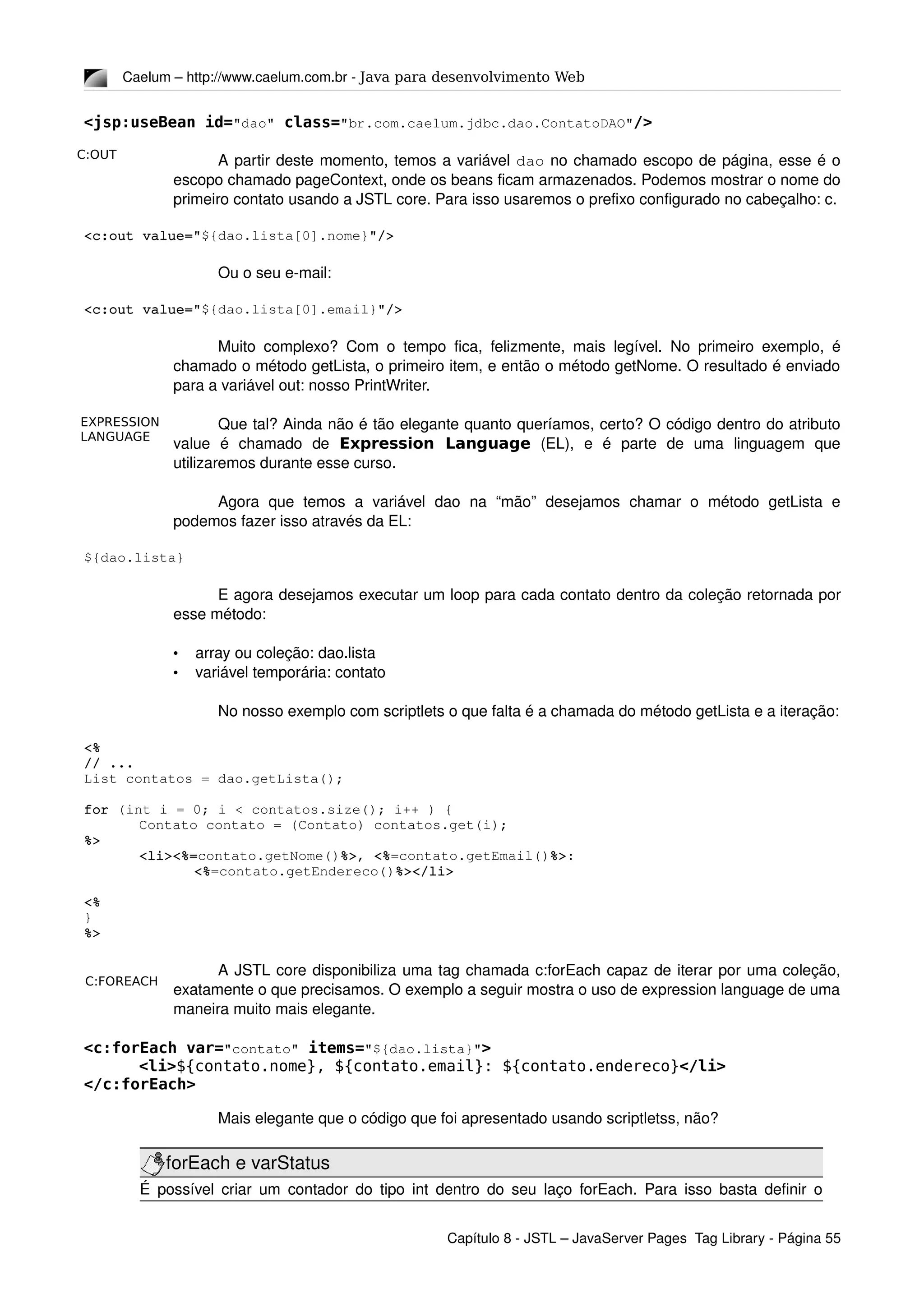 C:OUT
C:FOREACH
EXPRESSION
LANGUAGE
Caelum – http://www.caelum.com.br ­ Java para desenvolvimento Web
<jsp:useBean id="dao" class="br.com.caelum.jdbc.dao.ContatoDAO"/>
A partir deste momento, temos a variável dao no chamado escopo de página, esse é o 
escopo chamado pageContext, onde os beans ficam armazenados. Podemos mostrar o nome do 
primeiro contato usando a JSTL core. Para isso usaremos o prefixo configurado no cabeçalho: c.
<c:out value="${dao.lista[0].nome}"/>
Ou o seu e­mail:
<c:out value="${dao.lista[0].email}"/>
Muito complexo? Com o tempo fica, felizmente, mais legível. No primeiro exemplo, é 
chamado o método getLista, o primeiro item, e então o método getNome. O resultado é enviado 
para a variável out: nosso PrintWriter.
Que tal? Ainda não é tão elegante quanto queríamos, certo? O código dentro do atributo 
value   é   chamado   de  Expression Language  (EL),   e   é   parte   de   uma   linguagem   que 
utilizaremos durante esse curso.
Agora   que   temos   a  variável   dao   na   “mão”   desejamos   chamar   o   método   getLista   e 
podemos fazer isso através da EL:
${dao.lista}
E agora desejamos executar um loop para cada contato dentro da coleção retornada por 
esse método:
• array ou coleção: dao.lista
• variável temporária: contato
No nosso exemplo com scriptlets o que falta é a chamada do método getLista e a iteração:
<%
// ...
List contatos = dao.getLista();
for (int i = 0; i < contatos.size(); i++ ) {
Contato contato = (Contato) contatos.get(i);
%>
<li><%=contato.getNome()%>, <%=contato.getEmail()%>:
<%=contato.getEndereco()%></li>
<%
}
%>
A JSTL core disponibiliza uma tag chamada c:forEach capaz de iterar por uma coleção, 
exatamente o que precisamos. O exemplo a seguir mostra o uso de expression language de uma 
maneira muito mais elegante.
<c:forEach var="contato" items="${dao.lista}">
<li>${contato.nome}, ${contato.email}: ${contato.endereco}</li>
</c:forEach>
Mais elegante que o código que foi apresentado usando scriptletss, não?
forEach e varStatus
É possível criar um contador do tipo int dentro do seu laço forEach. Para isso basta definir o 
Capítulo 8 ­ JSTL – JavaServer Pages  Tag Library ­ Página 55
 