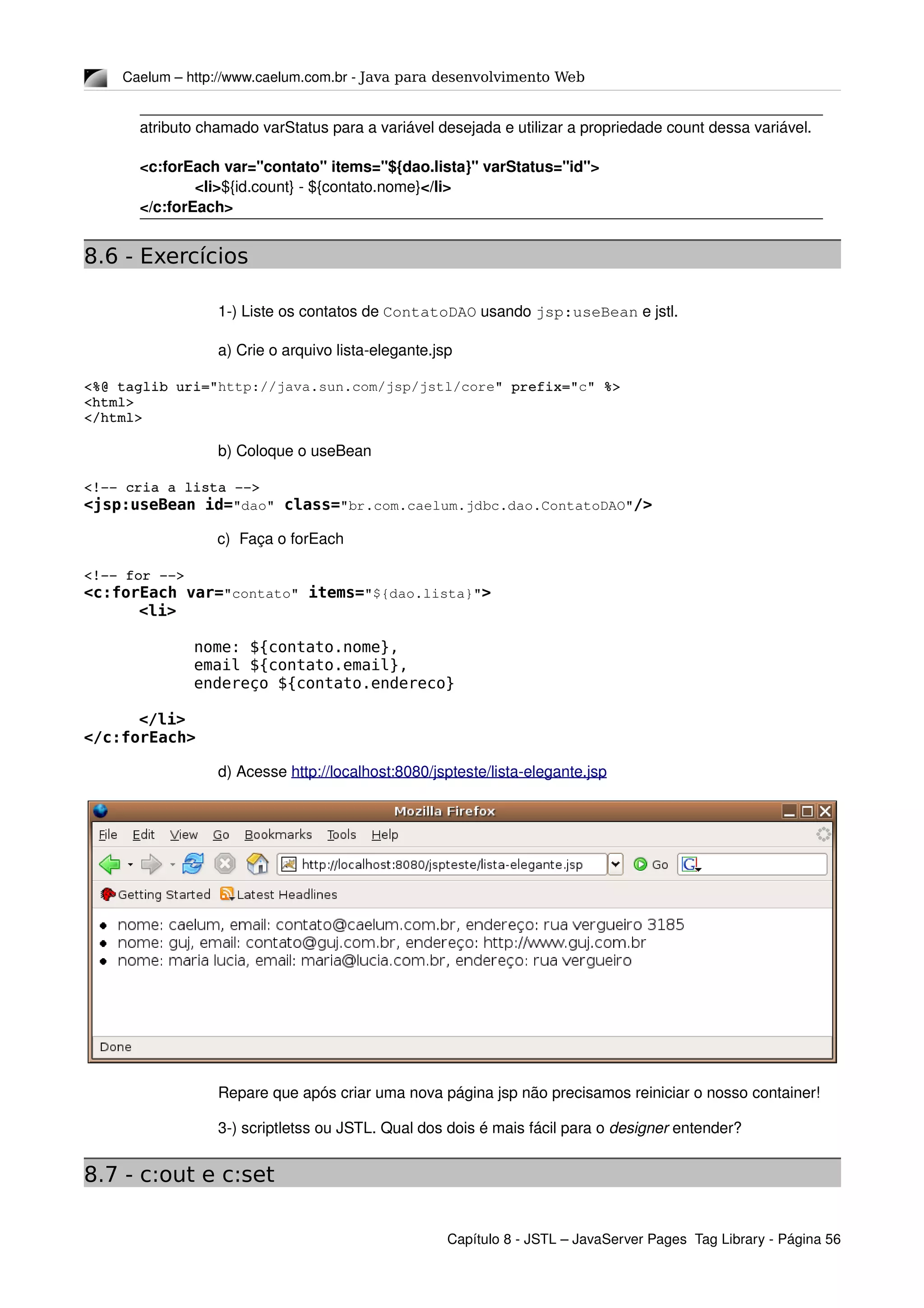 Caelum – http://www.caelum.com.br ­ Java para desenvolvimento Web
atributo chamado varStatus para a variável desejada e utilizar a propriedade count dessa variável.
<c:forEach var="contato" items="${dao.lista}" varStatus="id">
<li>${id.count} ­ ${contato.nome}</li>
</c:forEach>
8.6 - Exercícios
1­) Liste os contatos de ContatoDAO usando jsp:useBean e jstl.
a) Crie o arquivo lista­elegante.jsp
<%@ taglib uri="http://java.sun.com/jsp/jstl/core" prefix="c" %>
<html>
</html>
b) Coloque o useBean
<!­­ cria a lista ­­>
<jsp:useBean id="dao" class="br.com.caelum.jdbc.dao.ContatoDAO"/>
c) Faça o forEach
<!­­ for ­­>
<c:forEach var="contato" items="${dao.lista}">
<li>
nome: ${contato.nome},
email ${contato.email},
endereço ${contato.endereco}
</li>
</c:forEach>
d) Acesse http://localhost:8080/jspteste/lista­elegante.jsp
Repare que após criar uma nova página jsp não precisamos reiniciar o nosso container!
3­) scriptletss ou JSTL. Qual dos dois é mais fácil para o designer entender?
8.7 - c:out e c:set
Capítulo 8 ­ JSTL – JavaServer Pages  Tag Library ­ Página 56
 