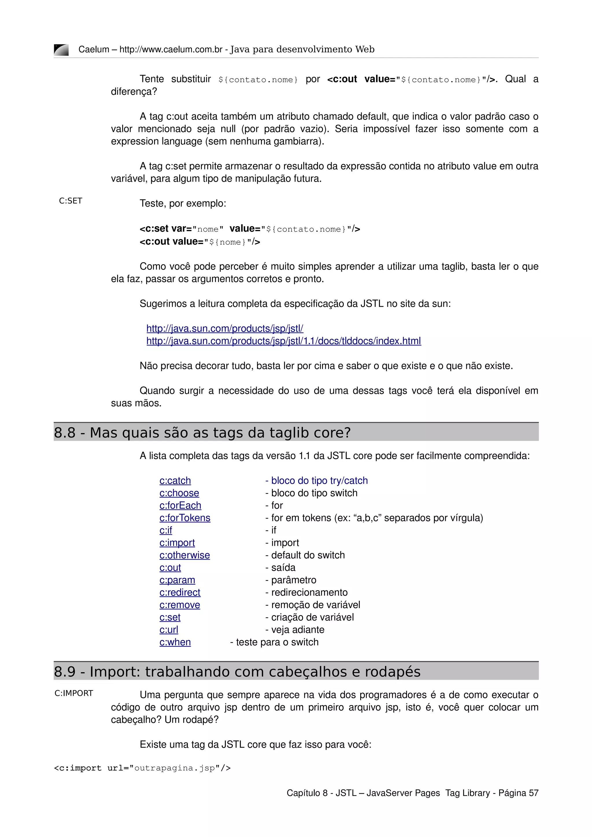 C:SET
C:IMPORT
Caelum – http://www.caelum.com.br ­ Java para desenvolvimento Web
Tente   substituir  ${contato.nome}  por  <c:out   value="${contato.nome}"/>.   Qual   a 
diferença?
A tag c:out aceita também um atributo chamado default, que indica o valor padrão caso o 
valor mencionado seja null (por padrão vazio). Seria impossível fazer isso somente com a 
expression language (sem nenhuma gambiarra).
A tag c:set permite armazenar o resultado da expressão contida no atributo value em outra 
variável, para algum tipo de manipulação futura.
Teste, por exemplo:
<c:set var="nome" value="${contato.nome}"/>
<c:out value="${nome}"/>
Como você pode perceber é muito simples aprender a utilizar uma taglib, basta ler o que 
ela faz, passar os argumentos corretos e pronto.
Sugerimos a leitura completa da especificação da JSTL no site da sun:
http://java.sun.com/products/jsp/jstl/
http://java.sun.com/products/jsp/jstl/1.1/docs/tlddocs/index.html
Não precisa decorar tudo, basta ler por cima e saber o que existe e o que não existe.
Quando surgir a necessidade do uso de uma dessas tags você terá ela disponível em 
suas mãos.
8.8 - Mas quais são as tags da taglib core?
A lista completa das tags da versão 1.1 da JSTL core pode ser facilmente compreendida:
c:catch ­ bloco do tipo try/catch 
c:choose  ­ bloco do tipo switch
c:forEach  ­ for
c:forTokens  ­ for em tokens (ex: “a,b,c” separados por vírgula)
c:if  ­ if
c:import  ­ import
c:otherwise  ­ default do switch
c:out  ­ saída
c:param  ­ parâmetro
c:redirect  ­ redirecionamento
c:remove  ­ remoção de variável
c:set  ­ criação de variável
c:url  ­ veja adiante
c:when  ­ teste para o switch
8.9 - Import: trabalhando com cabeçalhos e rodapés
Uma pergunta que sempre aparece na vida dos programadores é a de como executar o 
código de outro arquivo jsp dentro de um primeiro arquivo jsp, isto é, você quer colocar um 
cabeçalho? Um rodapé?
Existe uma tag da JSTL core que faz isso para você:
<c:import url="outrapagina.jsp"/>
Capítulo 8 ­ JSTL – JavaServer Pages  Tag Library ­ Página 57
 