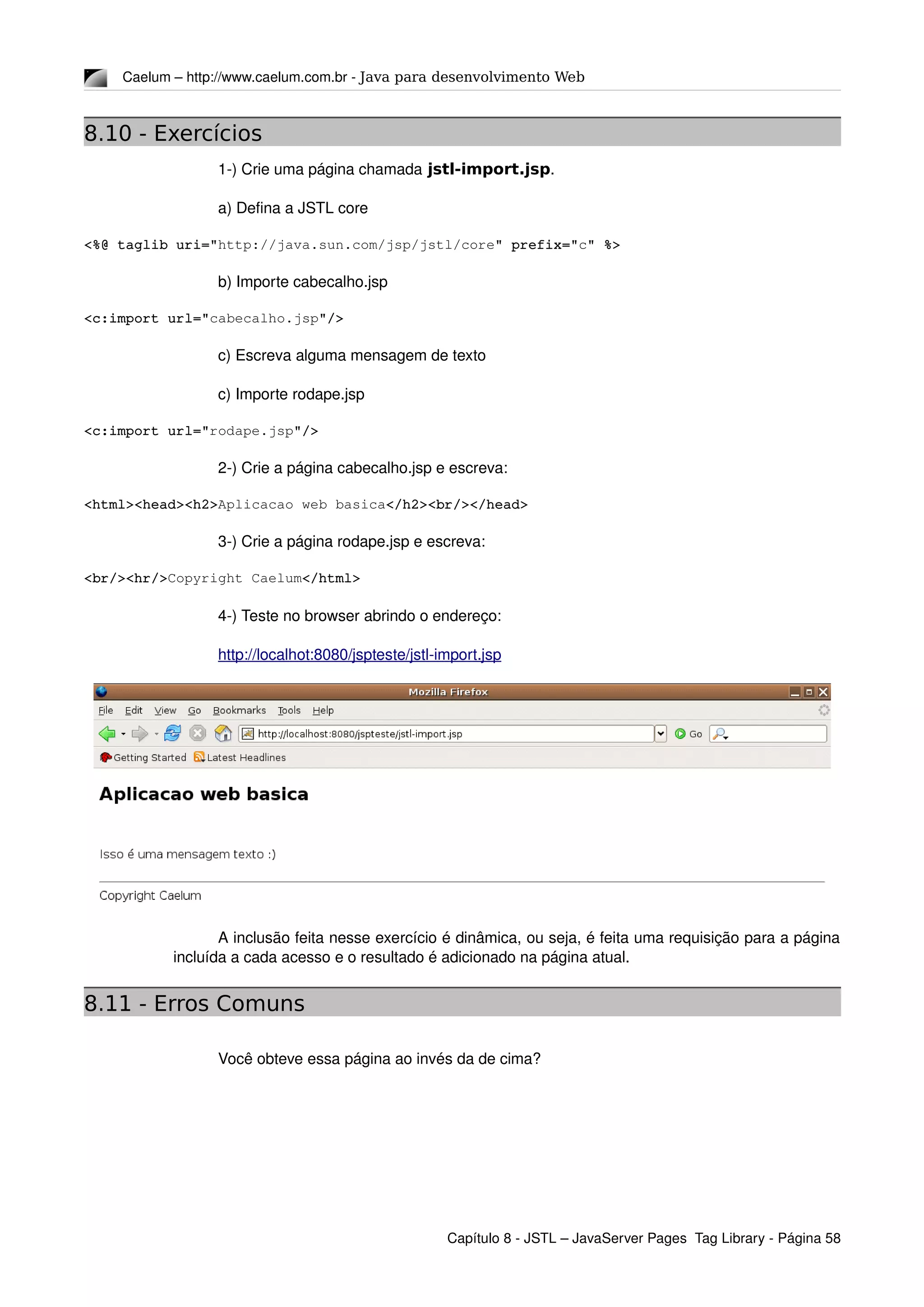 Caelum – http://www.caelum.com.br ­ Java para desenvolvimento Web
8.10 - Exercícios
1­) Crie uma página chamada jstl-import.jsp.
a) Defina a JSTL core
<%@ taglib uri="http://java.sun.com/jsp/jstl/core" prefix="c" %>
b) Importe cabecalho.jsp
<c:import url="cabecalho.jsp"/>
c) Escreva alguma mensagem de texto
c) Importe rodape.jsp
<c:import url="rodape.jsp"/>
2­) Crie a página cabecalho.jsp e escreva:
<html><head><h2>Aplicacao web basica</h2><br/></head>
3­) Crie a página rodape.jsp e escreva:
<br/><hr/>Copyright Caelum</html>
4­) Teste no browser abrindo o endereço: 
http://localhot:8080/jspteste/jstl­import.jsp
A inclusão feita nesse exercício é dinâmica, ou seja, é feita uma requisição para a página 
incluída a cada acesso e o resultado é adicionado na página atual.
8.11 - Erros Comuns
Você obteve essa página ao invés da de cima?
Capítulo 8 ­ JSTL – JavaServer Pages  Tag Library ­ Página 58
 