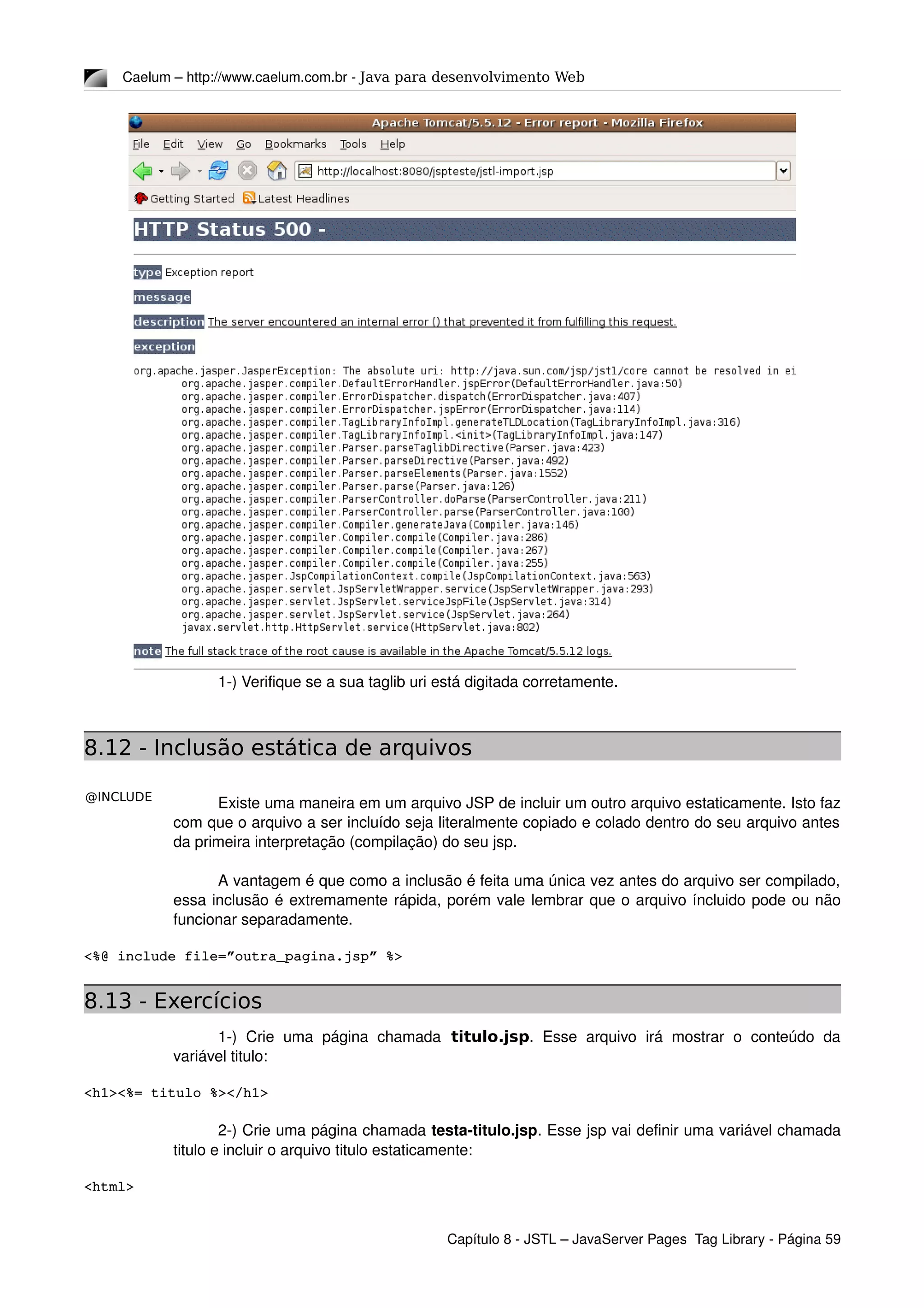 @INCLUDE
Caelum – http://www.caelum.com.br ­ Java para desenvolvimento Web
1­) Verifique se a sua taglib uri está digitada corretamente.
8.12 - Inclusão estática de arquivos
Existe uma maneira em um arquivo JSP de incluir um outro arquivo estaticamente. Isto faz 
com que o arquivo a ser incluído seja literalmente copiado e colado dentro do seu arquivo antes 
da primeira interpretação (compilação) do seu jsp.
A vantagem é que como a inclusão é feita uma única vez antes do arquivo ser compilado, 
essa inclusão é extremamente rápida, porém vale lembrar que o arquivo íncluido pode ou não 
funcionar separadamente.
<%@ include file=”outra_pagina.jsp” %>
8.13 - Exercícios
1­)  Crie  uma  página  chamada titulo.jsp.  Esse  arquivo   irá  mostrar  o  conteúdo  da 
variável titulo:
<h1><%= titulo %></h1>
2­) Crie uma página chamada testa­titulo.jsp. Esse jsp vai definir uma variável chamada 
titulo e incluir o arquivo titulo estaticamente:
<html>
Capítulo 8 ­ JSTL – JavaServer Pages  Tag Library ­ Página 59
 