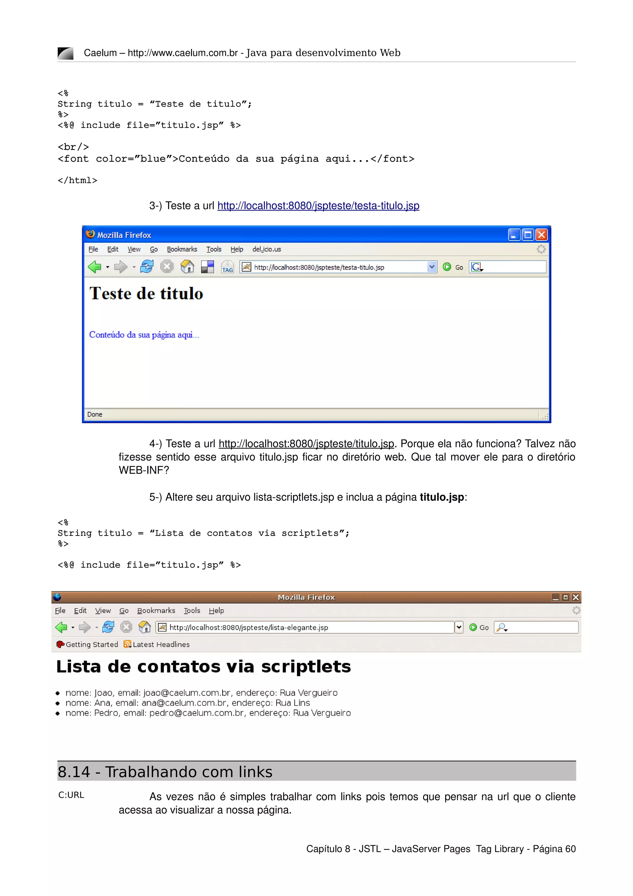C:URL
Caelum – http://www.caelum.com.br ­ Java para desenvolvimento Web
<%
String titulo = “Teste de titulo”;
%>
<%@ include file=”titulo.jsp” %>
<br/>
<font color=”blue”>Conteúdo da sua página aqui...</font>
</html>
3­) Teste a url http://localhost:8080/jspteste/testa­titulo.jsp
4­) Teste a url http://localhost:8080/jspteste/titulo.jsp. Porque ela não funciona? Talvez não 
fizesse sentido esse arquivo titulo.jsp ficar no diretório web. Que tal mover ele para o diretório 
WEB­INF?
5­) Altere seu arquivo lista­scriptlets.jsp e inclua a página titulo.jsp:
<%
String titulo = “Lista de contatos via scriptlets”;
%>
<%@ include file=”titulo.jsp” %>
8.14 - Trabalhando com links
As vezes não é simples trabalhar com links pois temos que pensar na url que o cliente 
acessa ao visualizar a nossa página.
Capítulo 8 ­ JSTL – JavaServer Pages  Tag Library ­ Página 60
 