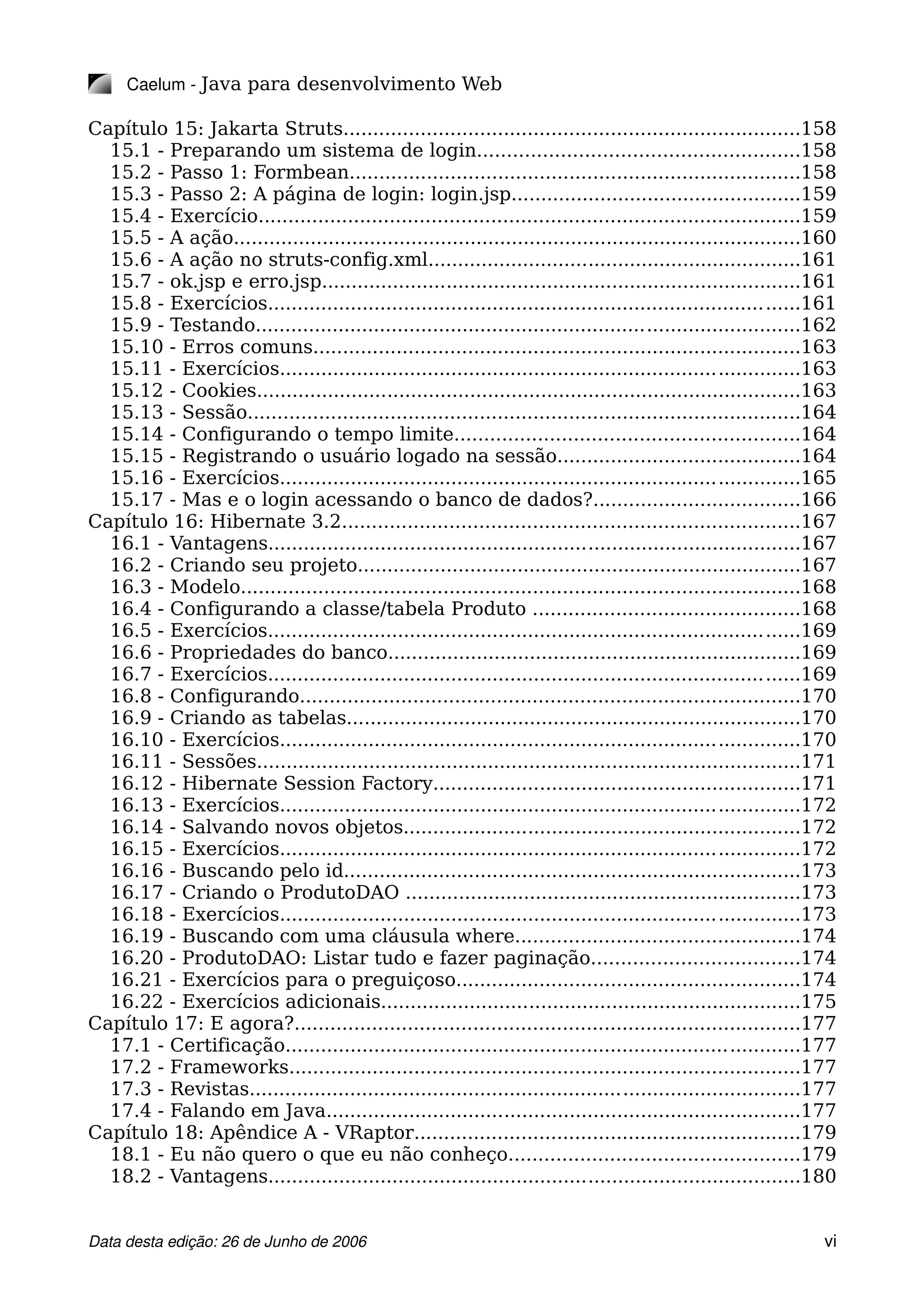 Caelum ­ Java para desenvolvimento Web
Capítulo 15: Jakarta Struts.............................................................................158
15.1 - Preparando um sistema de login......................................................158
15.2 - Passo 1: Formbean............................................................................158
15.3 - Passo 2: A página de login: login.jsp.................................................159
15.4 - Exercício...........................................................................................159
15.5 - A ação................................................................................................160
15.6 - A ação no struts-config.xml...............................................................161
15.7 - ok.jsp e erro.jsp.................................................................................161
15.8 - Exercícios..........................................................................................161
15.9 - Testando............................................................................................162
15.10 - Erros comuns..................................................................................163
15.11 - Exercícios........................................................................................163
15.12 - Cookies............................................................................................163
15.13 - Sessão.............................................................................................164
15.14 - Configurando o tempo limite..........................................................164
15.15 - Registrando o usuário logado na sessão.........................................164
15.16 - Exercícios........................................................................................165
15.17 - Mas e o login acessando o banco de dados?...................................166
Capítulo 16: Hibernate 3.2.............................................................................167
16.1 - Vantagens..........................................................................................167
16.2 - Criando seu projeto...........................................................................167
16.3 - Modelo..............................................................................................168
16.4 - Configurando a classe/tabela Produto .............................................168
16.5 - Exercícios..........................................................................................169
16.6 - Propriedades do banco......................................................................169
16.7 - Exercícios..........................................................................................169
16.8 - Configurando....................................................................................170
16.9 - Criando as tabelas.............................................................................170
16.10 - Exercícios........................................................................................170
16.11 - Sessões............................................................................................171
16.12 - Hibernate Session Factory..............................................................171
16.13 - Exercícios........................................................................................172
16.14 - Salvando novos objetos...................................................................172
16.15 - Exercícios........................................................................................172
16.16 - Buscando pelo id.............................................................................173
16.17 - Criando o ProdutoDAO ...................................................................173
16.18 - Exercícios........................................................................................173
16.19 - Buscando com uma cláusula where................................................174
16.20 - ProdutoDAO: Listar tudo e fazer paginação...................................174
16.21 - Exercícios para o preguiçoso..........................................................174
16.22 - Exercícios adicionais.......................................................................175
Capítulo 17: E agora?.....................................................................................177
17.1 - Certificação.......................................................................................177
17.2 - Frameworks......................................................................................177
17.3 - Revistas.............................................................................................177
17.4 - Falando em Java................................................................................177
Capítulo 18: Apêndice A - VRaptor.................................................................179
18.1 - Eu não quero o que eu não conheço.................................................179
18.2 - Vantagens..........................................................................................180
Data desta edição: 26 de Junho de 2006 vi
 