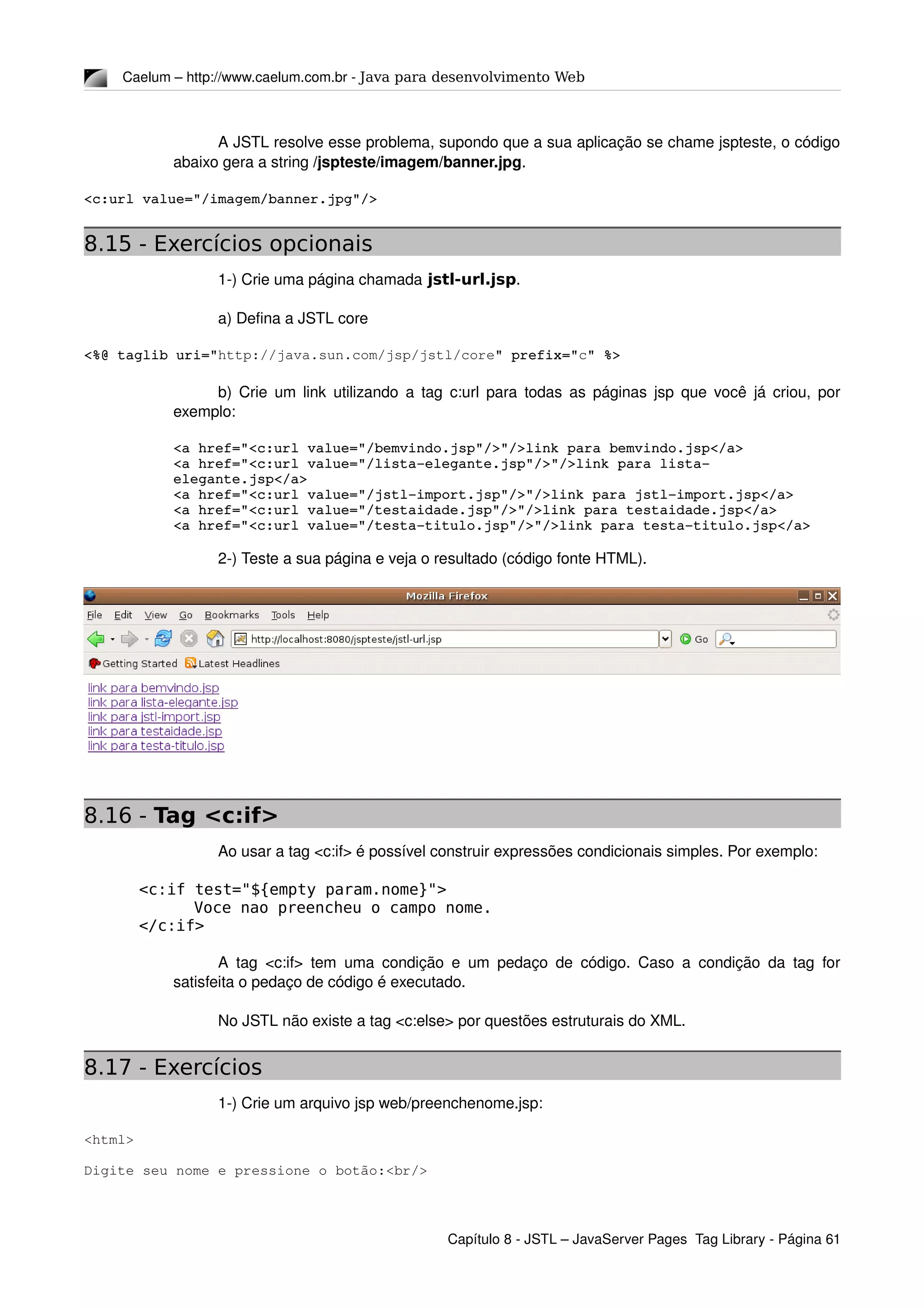 Caelum – http://www.caelum.com.br ­ Java para desenvolvimento Web
A JSTL resolve esse problema, supondo que a sua aplicação se chame jspteste, o código 
abaixo gera a string /jspteste/imagem/banner.jpg.
<c:url value="/imagem/banner.jpg"/>
8.15 - Exercícios opcionais
1­) Crie uma página chamada jstl-url.jsp.
a) Defina a JSTL core
<%@ taglib uri="http://java.sun.com/jsp/jstl/core" prefix="c" %>
b) Crie um link utilizando a tag c:url para todas as páginas jsp que você já criou, por 
exemplo:
<a href="<c:url value="/bemvindo.jsp"/>"/>link para bemvindo.jsp</a>
<a href="<c:url value="/lista­elegante.jsp"/>"/>link para lista­
elegante.jsp</a>
<a href="<c:url value="/jstl­import.jsp"/>"/>link para jstl­import.jsp</a>
<a href="<c:url value="/testaidade.jsp"/>"/>link para testaidade.jsp</a>
<a href="<c:url value="/testa­titulo.jsp"/>"/>link para testa­titulo.jsp</a>
2­) Teste a sua página e veja o resultado (código fonte HTML).
8.16 - Tag <c:if>
Ao usar a tag <c:if> é possível construir expressões condicionais simples. Por exemplo:
<c:if test="${empty param.nome}">
Voce nao preencheu o campo nome.
</c:if>
A tag <c:if> tem uma condição e um pedaço de código. Caso a condição da tag for 
satisfeita o pedaço de código é executado.
No JSTL não existe a tag <c:else> por questões estruturais do XML.
8.17 - Exercícios
1­) Crie um arquivo jsp web/preenchenome.jsp:
<html>
Digite seu nome e pressione o botão:<br/>
Capítulo 8 ­ JSTL – JavaServer Pages  Tag Library ­ Página 61
 