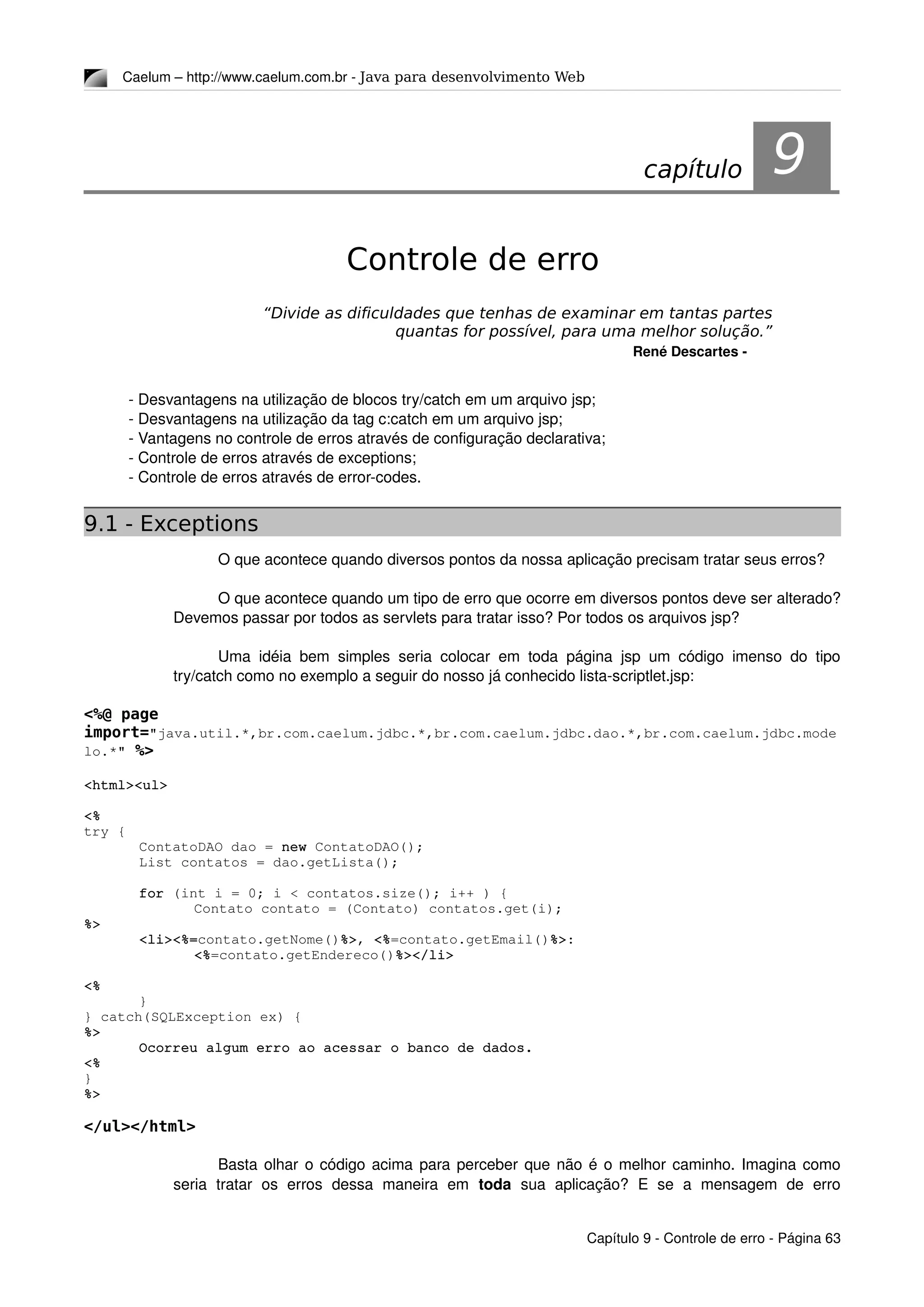Caelum – http://www.caelum.com.br ­ Java para desenvolvimento Web
9Controle de erro
“Divide as dificuldades que tenhas de examinar em tantas partes
quantas for possível, para uma melhor solução.”
René Descartes ­
­ Desvantagens na utilização de blocos try/catch em um arquivo jsp;
­ Desvantagens na utilização da tag c:catch em um arquivo jsp;
­ Vantagens no controle de erros através de configuração declarativa;
­ Controle de erros através de exceptions;
­ Controle de erros através de error­codes.
9.1 - Exceptions
O que acontece quando diversos pontos da nossa aplicação precisam tratar seus erros?
O que acontece quando um tipo de erro que ocorre em diversos pontos deve ser alterado? 
Devemos passar por todos as servlets para tratar isso? Por todos os arquivos jsp?
Uma idéia bem simples seria colocar em toda página jsp um código imenso do tipo 
try/catch como no exemplo a seguir do nosso já conhecido lista­scriptlet.jsp:
<%@ page
import="java.util.*,br.com.caelum.jdbc.*,br.com.caelum.jdbc.dao.*,br.com.caelum.jdbc.mode
lo.*" %>
<html><ul>
<%
try {
ContatoDAO dao = new ContatoDAO();
List contatos = dao.getLista();
for (int i = 0; i < contatos.size(); i++ ) {
Contato contato = (Contato) contatos.get(i);
%>
<li><%=contato.getNome()%>, <%=contato.getEmail()%>:
<%=contato.getEndereco()%></li>
<%
}
} catch(SQLException ex) {
%>
Ocorreu algum erro ao acessar o banco de dados.
<%
}
%>
</ul></html>
Basta olhar o código acima para perceber que não é o melhor caminho. Imagina como 
seria   tratar   os   erros   dessa   maneira   em  toda  sua   aplicação?   E   se   a   mensagem   de   erro 
Capítulo 9 ­ Controle de erro ­ Página 63
capítulo 9
 