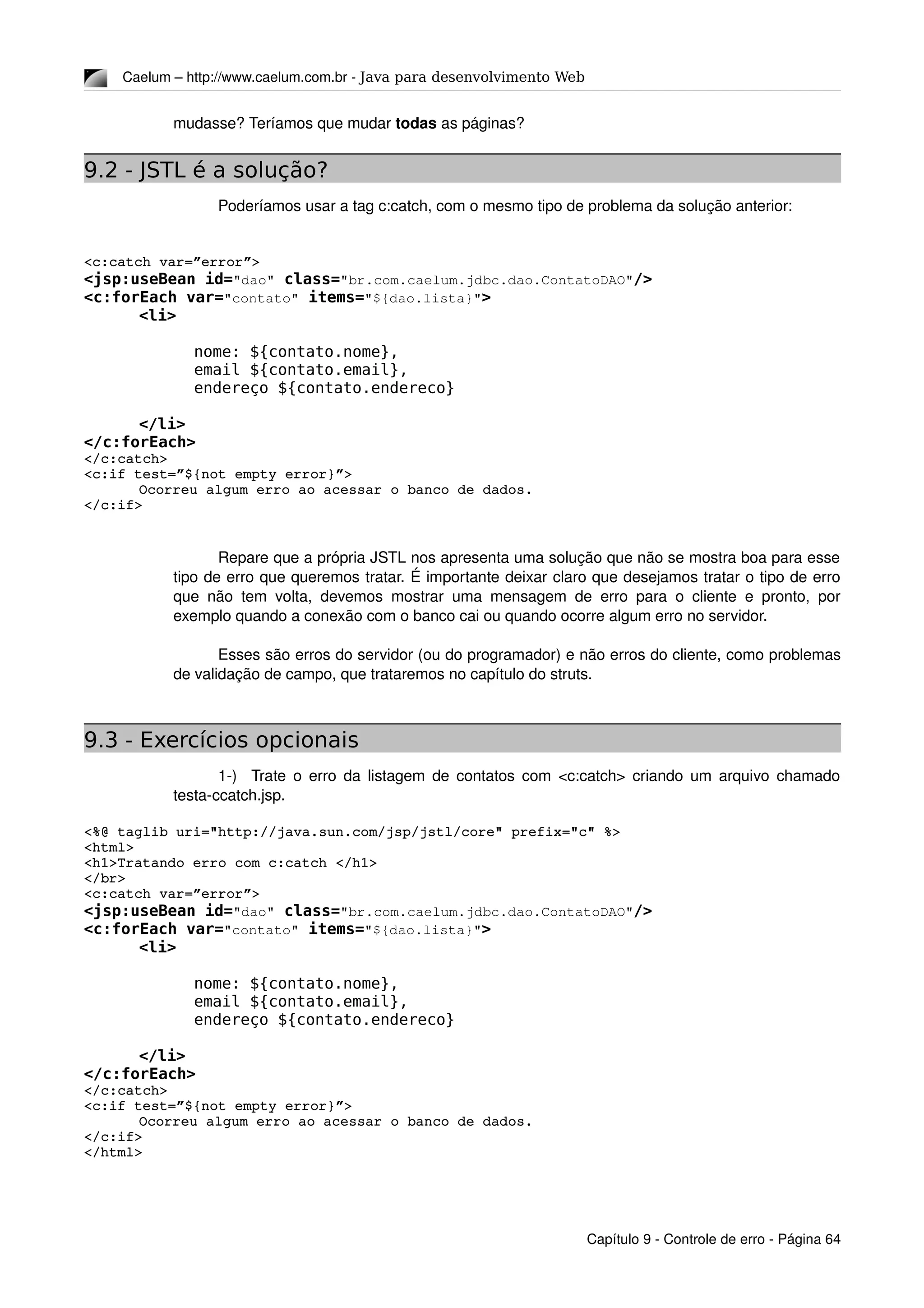 Caelum – http://www.caelum.com.br ­ Java para desenvolvimento Web
mudasse? Teríamos que mudar todas as páginas?
9.2 - JSTL é a solução?
Poderíamos usar a tag c:catch, com o mesmo tipo de problema da solução anterior:
<c:catch var=”error”>
<jsp:useBean id="dao" class="br.com.caelum.jdbc.dao.ContatoDAO"/>
<c:forEach var="contato" items="${dao.lista}">
<li>
nome: ${contato.nome},
email ${contato.email},
endereço ${contato.endereco}
</li>
</c:forEach>
</c:catch>
<c:if test=”${not empty error}”>
Ocorreu algum erro ao acessar o banco de dados.
</c:if>
Repare que a própria JSTL nos apresenta uma solução que não se mostra boa para esse 
tipo de erro que queremos tratar. É importante deixar claro que desejamos tratar o tipo de erro 
que não tem volta, devemos mostrar uma mensagem de erro para o cliente e pronto, por 
exemplo quando a conexão com o banco cai ou quando ocorre algum erro no servidor.
Esses são erros do servidor (ou do programador) e não erros do cliente, como problemas 
de validação de campo, que trataremos no capítulo do struts.
9.3 - Exercícios opcionais
1­)   Trate o erro da listagem de contatos com <c:catch> criando um arquivo chamado 
testa­ccatch.jsp.
<%@ taglib uri="http://java.sun.com/jsp/jstl/core" prefix="c" %>
<html>
<h1>Tratando erro com c:catch </h1>
</br>
<c:catch var=”error”>
<jsp:useBean id="dao" class="br.com.caelum.jdbc.dao.ContatoDAO"/>
<c:forEach var="contato" items="${dao.lista}">
<li>
nome: ${contato.nome},
email ${contato.email},
endereço ${contato.endereco}
</li>
</c:forEach>
</c:catch>
<c:if test=”${not empty error}”>
Ocorreu algum erro ao acessar o banco de dados.
</c:if>
</html>
Capítulo 9 ­ Controle de erro ­ Página 64
 