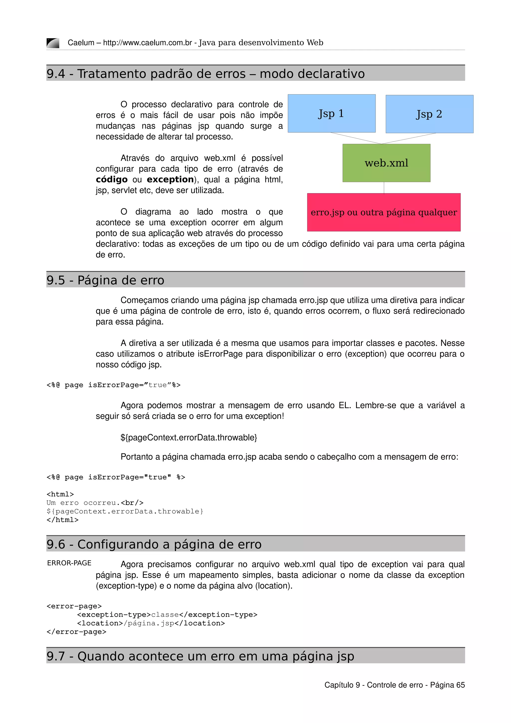 ERROR-PAGE
Caelum – http://www.caelum.com.br ­ Java para desenvolvimento Web
9.4 - Tratamento padrão de erros – modo declarativo
O processo declarativo para controle de 
erros   é  o  mais  fácil   de  usar   pois  não   impõe 
mudanças   nas   páginas   jsp   quando   surge   a 
necessidade de alterar tal processo.
Através   do   arquivo   web.xml   é   possível 
configurar  para  cada  tipo  de  erro  (através  de 
código  ou  exception), qual a página html, 
jsp, servlet etc, deve ser utilizada.
O   diagrama   ao   lado   mostra   o   que 
acontece se uma exception ocorrer em algum 
ponto de sua aplicação web através do processo 
declarativo: todas as exceções de um tipo ou de um código definido vai para uma certa página 
de erro.
9.5 - Página de erro
Começamos criando uma página jsp chamada erro.jsp que utiliza uma diretiva para indicar 
que é uma página de controle de erro, isto é, quando erros ocorrem, o fluxo será redirecionado 
para essa página.
A diretiva a ser utilizada é a mesma que usamos para importar classes e pacotes. Nesse 
caso utilizamos o atribute isErrorPage para disponibilizar o erro (exception) que ocorreu para o 
nosso código jsp.
<%@ page isErrorPage=”true”%>
Agora podemos mostrar a mensagem de erro usando EL. Lembre­se que a variável a 
seguir só será criada se o erro for uma exception!
${pageContext.errorData.throwable}
Portanto a página chamada erro.jsp acaba sendo o cabeçalho com a mensagem de erro:
<%@ page isErrorPage="true" %>
<html>
Um erro ocorreu.<br/>
${pageContext.errorData.throwable}
</html>
9.6 - Configurando a página de erro
Agora precisamos configurar no arquivo web.xml qual tipo de exception vai para qual 
página jsp. Esse é um mapeamento simples, basta adicionar o nome da classe da exception 
(exception­type) e o nome da página alvo (location).
<error­page>
<exception­type>classe</exception­type>
<location>/página.jsp</location>
</error­page>
9.7 - Quando acontece um erro em uma página jsp
Capítulo 9 ­ Controle de erro ­ Página 65
Jsp 1
web.xml
Jsp 2
erro.jsp ou outra página qualquer
 