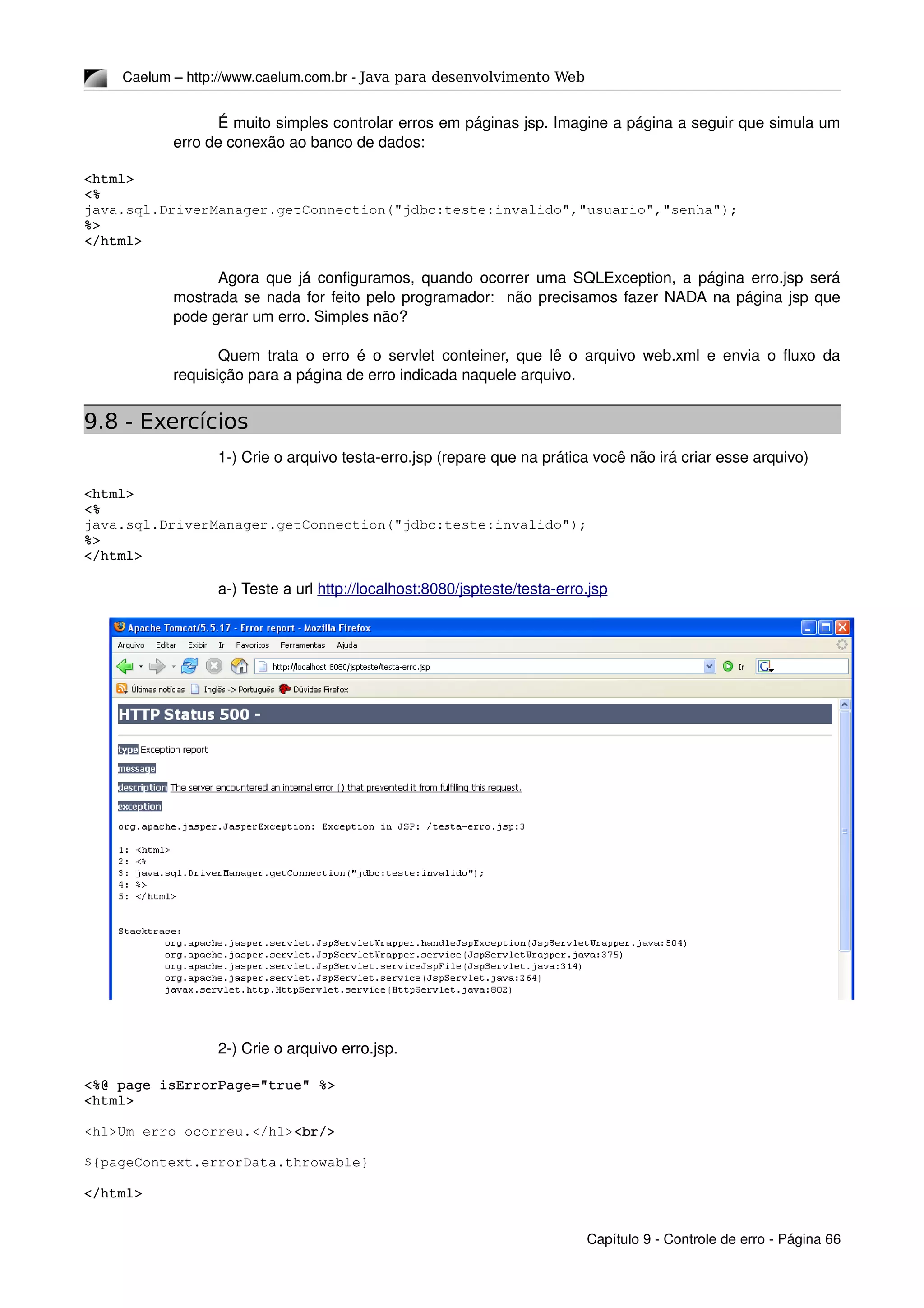 Caelum – http://www.caelum.com.br ­ Java para desenvolvimento Web
É muito simples controlar erros em páginas jsp. Imagine a página a seguir que simula um 
erro de conexão ao banco de dados:
<html>
<% 
java.sql.DriverManager.getConnection("jdbc:teste:invalido","usuario","senha"); 
%>
</html>
Agora que já configuramos, quando ocorrer uma SQLException, a página erro.jsp será 
mostrada se nada for feito pelo programador:  não precisamos fazer NADA na página jsp que 
pode gerar um erro. Simples não?
Quem trata o erro é o servlet conteiner, que lê o arquivo web.xml e envia o fluxo da 
requisição para a página de erro indicada naquele arquivo.
9.8 - Exercícios
1­) Crie o arquivo testa­erro.jsp (repare que na prática você não irá criar esse arquivo)
<html>
<% 
java.sql.DriverManager.getConnection("jdbc:teste:invalido"); 
%>
</html>
a­) Teste a url http://localhost:8080/jspteste/testa­erro.jsp 
2­) Crie o arquivo erro.jsp.
<%@ page isErrorPage="true" %>
<html>
<h1>Um erro ocorreu.</h1><br/>
${pageContext.errorData.throwable}
</html>
Capítulo 9 ­ Controle de erro ­ Página 66
 