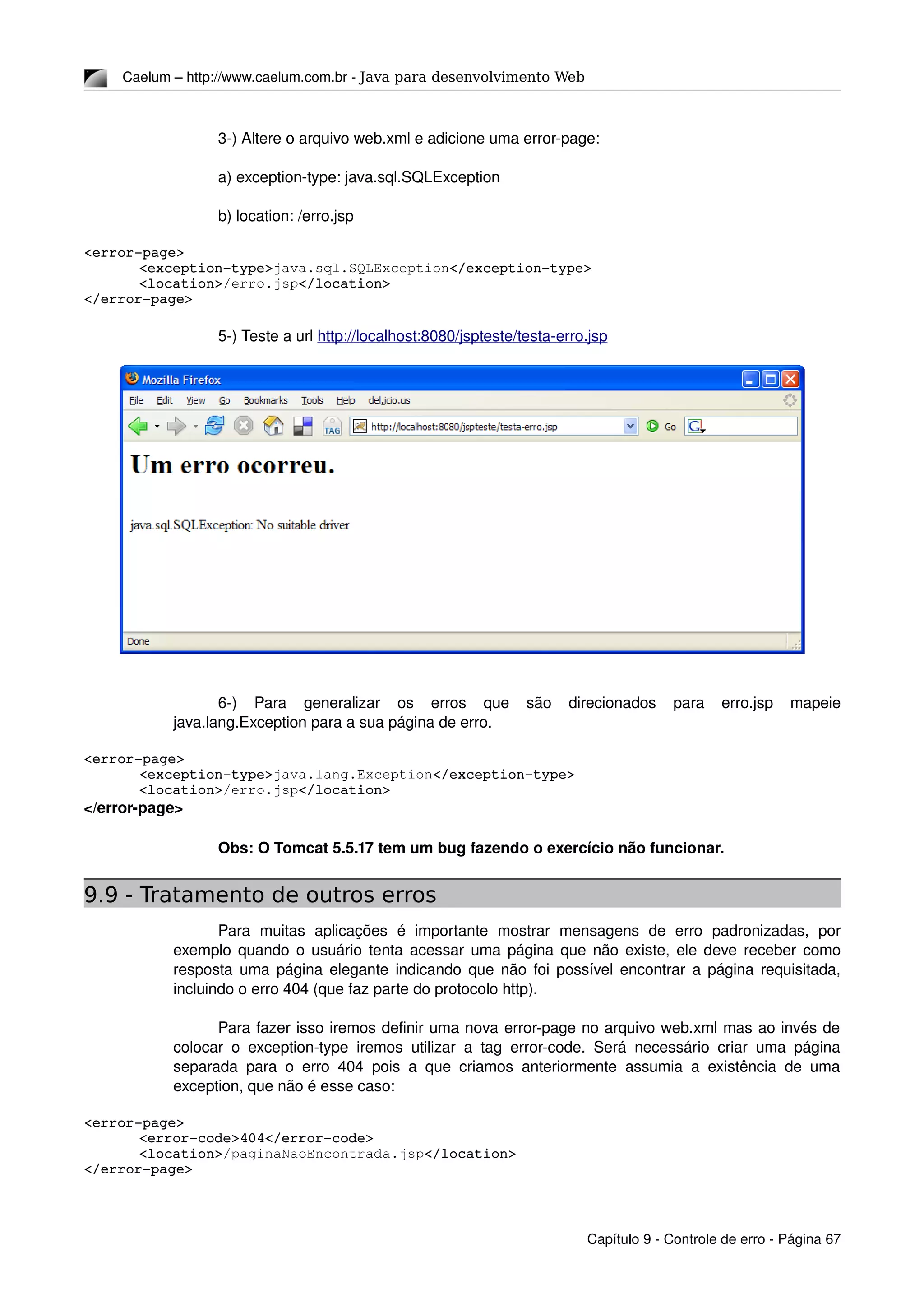 Caelum – http://www.caelum.com.br ­ Java para desenvolvimento Web
3­) Altere o arquivo web.xml e adicione uma error­page:
a) exception­type: java.sql.SQLException
b) location: /erro.jsp
<error­page>
<exception­type>java.sql.SQLException</exception­type>
<location>/erro.jsp</location>
</error­page>
5­) Teste a url http://localhost:8080/jspteste/testa­erro.jsp
6­)   Para   generalizar   os   erros   que   são   direcionados   para   erro.jsp   mapeie 
java.lang.Exception para a sua página de erro.
<error­page>
<exception­type>java.lang.Exception</exception­type>
<location>/erro.jsp</location>
</error­page>
Obs: O Tomcat 5.5.17 tem um bug fazendo o exercício não funcionar.
9.9 - Tratamento de outros erros
Para   muitas   aplicações   é  importante   mostrar   mensagens   de   erro   padronizadas,   por 
exemplo quando o usuário tenta acessar uma página que não existe, ele deve receber como 
resposta uma página elegante indicando que não foi possível encontrar a página requisitada, 
incluindo o erro 404 (que faz parte do protocolo http).
Para fazer isso iremos definir uma nova error­page no arquivo web.xml mas ao invés de 
colocar o exception­type iremos utilizar a tag error­code. Será necessário criar uma página 
separada para o erro 404 pois a que criamos anteriormente assumia a existência de uma 
exception, que não é esse caso:
<error­page>
<error­code>404</error­code>
<location>/paginaNaoEncontrada.jsp</location>
</error­page>
Capítulo 9 ­ Controle de erro ­ Página 67
 