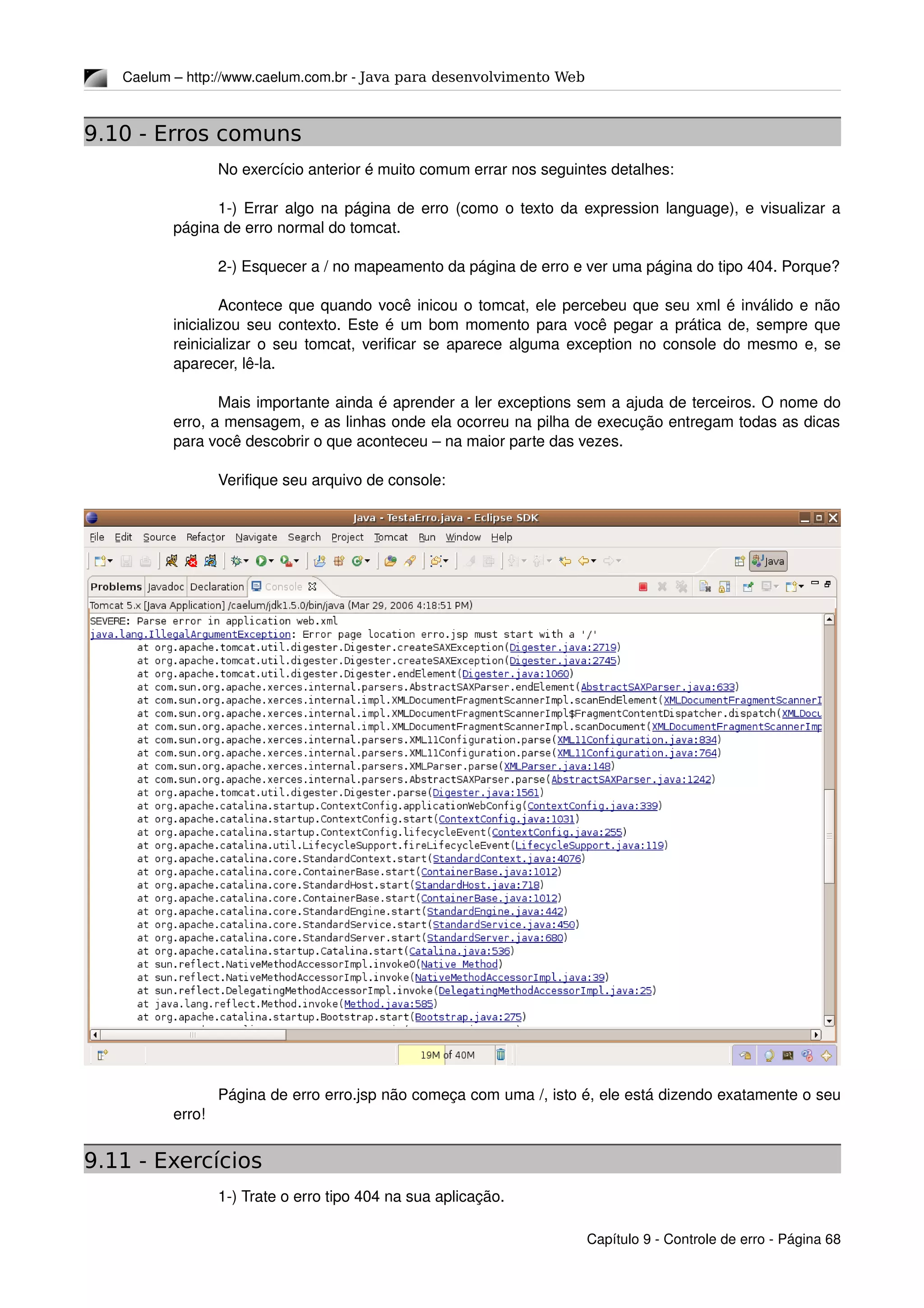 Caelum – http://www.caelum.com.br ­ Java para desenvolvimento Web
9.10 - Erros comuns
No exercício anterior é muito comum errar nos seguintes detalhes:
1­) Errar algo na página de erro (como o texto da expression language), e visualizar a 
página de erro normal do tomcat.
2­) Esquecer a / no mapeamento da página de erro e ver uma página do tipo 404. Porque?
Acontece que quando você inicou o tomcat, ele percebeu que seu xml é inválido e não 
inicializou seu contexto. Este é um bom momento para você pegar a prática de, sempre que 
reinicializar o seu tomcat, verificar se aparece alguma exception no console do mesmo e, se 
aparecer, lê­la.
Mais importante ainda é aprender a ler exceptions sem a ajuda de terceiros. O nome do 
erro, a mensagem, e as linhas onde ela ocorreu na pilha de execução entregam todas as dicas 
para você descobrir o que aconteceu – na maior parte das vezes.
Verifique seu arquivo de console:
Página de erro erro.jsp não começa com uma /, isto é, ele está dizendo exatamente o seu 
erro!
9.11 - Exercícios
1­) Trate o erro tipo 404 na sua aplicação.
Capítulo 9 ­ Controle de erro ­ Página 68
 