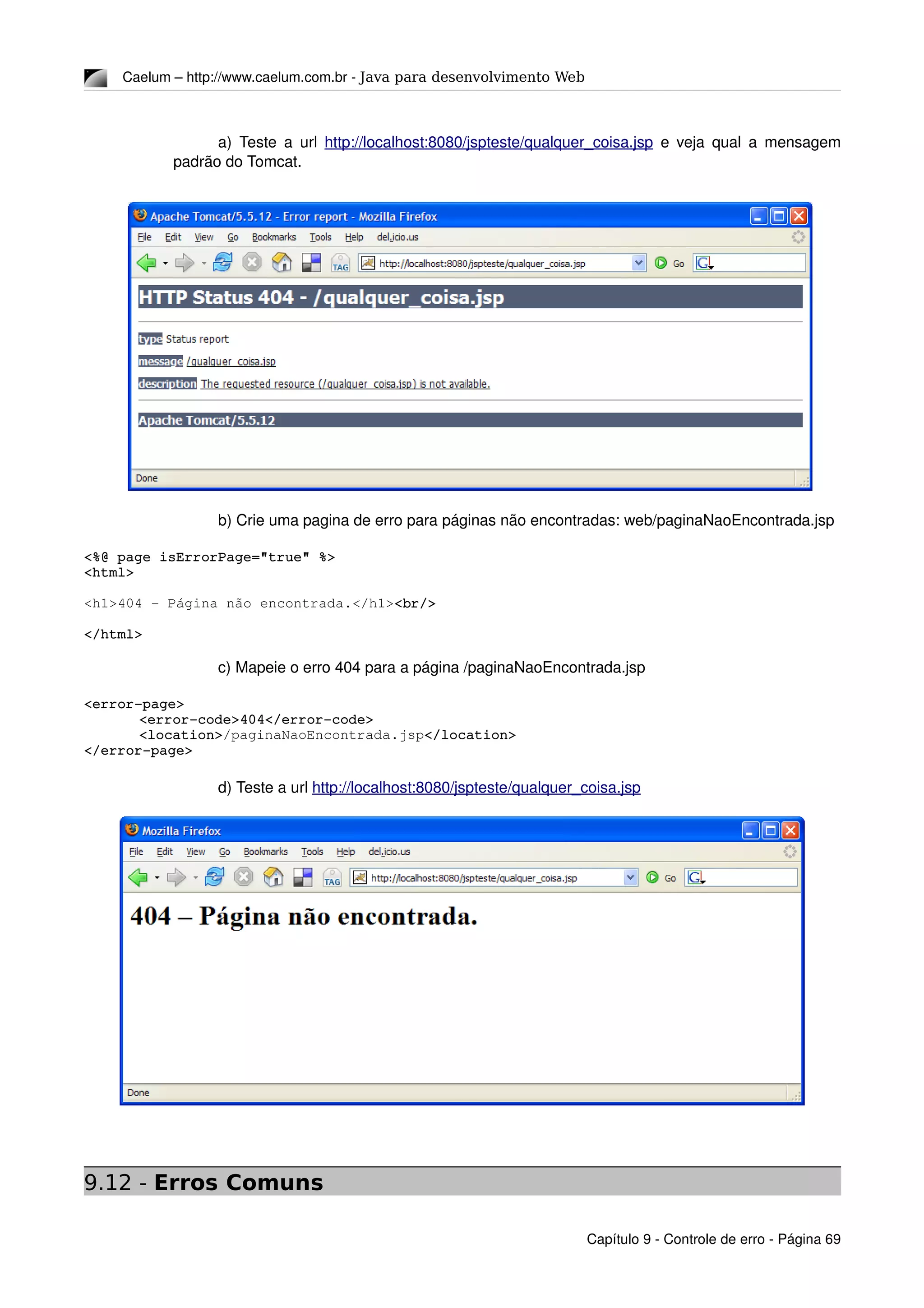 Caelum – http://www.caelum.com.br ­ Java para desenvolvimento Web
a) Teste a url  http://localhost:8080/jspteste/qualquer_coisa.jsp  e veja qual a mensagem 
padrão do Tomcat.
b) Crie uma pagina de erro para páginas não encontradas: web/paginaNaoEncontrada.jsp
<%@ page isErrorPage="true" %>
<html>
<h1>404 – Página não encontrada.</h1><br/>
</html>
c) Mapeie o erro 404 para a página /paginaNaoEncontrada.jsp
<error­page>
<error­code>404</error­code>
<location>/paginaNaoEncontrada.jsp</location>
</error­page>
d) Teste a url http://localhost:8080/jspteste/qualquer_coisa.jsp
9.12 - Erros Comuns
Capítulo 9 ­ Controle de erro ­ Página 69
 