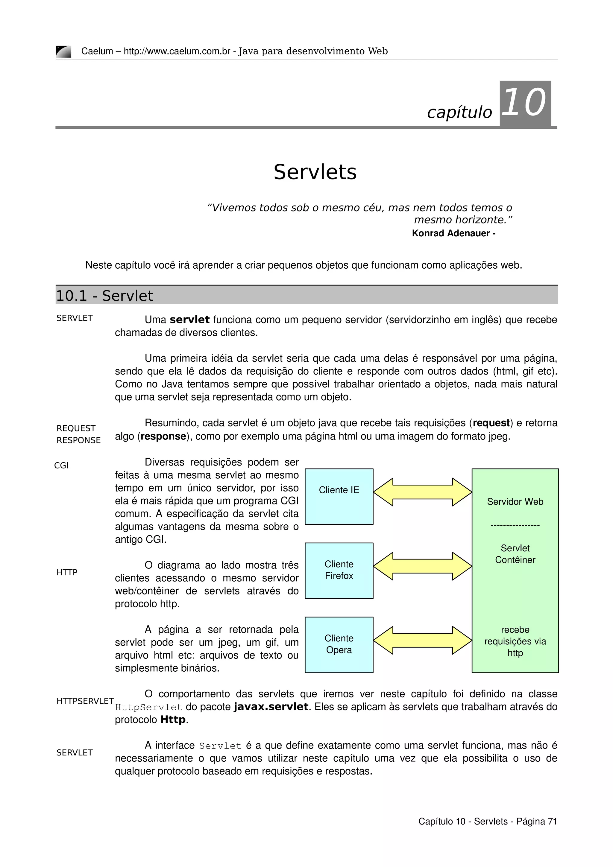 SERVLET
HTTPSERVLET
SERVLET
REQUEST
RESPONSE
HTTP
CGI
Caelum – http://www.caelum.com.br ­ Java para desenvolvimento Web
10Servlets
“Vivemos todos sob o mesmo céu, mas nem todos temos o
mesmo horizonte.”
Konrad Adenauer ­
Neste capítulo você irá aprender a criar pequenos objetos que funcionam como aplicações web.
10.1 - Servlet
Uma servlet funciona como um pequeno servidor (servidorzinho em inglês) que recebe 
chamadas de diversos clientes.
Uma primeira idéia da servlet seria que cada uma delas é responsável por uma página, 
sendo que ela lê dados da requisição do cliente e responde com outros dados (html, gif etc). 
Como no Java tentamos sempre que possível trabalhar orientado a objetos, nada mais natural 
que uma servlet seja representada como um objeto.
Resumindo, cada servlet é um objeto java que recebe tais requisições (request) e retorna 
algo (response), como por exemplo uma página html ou uma imagem do formato jpeg.
Diversas requisições podem ser 
feitas à uma mesma servlet ao mesmo 
tempo em um único servidor, por isso 
ela é mais rápida que um programa CGI 
comum. A especificação da servlet cita 
algumas vantagens da mesma sobre o 
antigo CGI.
O diagrama ao lado mostra três 
clientes acessando o mesmo servidor 
web/contêiner   de   servlets   através   do 
protocolo http.
A   página   a   ser   retornada   pela 
servlet pode ser um jpeg, um gif, um 
arquivo html etc: arquivos de texto ou 
simplesmente binários.
O   comportamento  das servlets  que  iremos  ver  neste  capítulo  foi  definido  na  classe 
HttpServlet do pacote javax.servlet. Eles se aplicam às servlets que trabalham através do 
protocolo Http.
A interface Servlet é a que define exatamente como uma servlet funciona, mas não é 
necessariamente o que vamos utilizar neste capítulo uma vez que ela possibilita o uso de 
qualquer protocolo baseado em requisições e respostas.
Capítulo 10 ­ Servlets ­ Página 71
capítulo 10
Cliente IE
Servidor Web
­­­­­­­­­­­­­­­­
Servlet 
Contêiner
recebe 
requisições via 
http
Cliente 
Firefox
Cliente
Opera
 