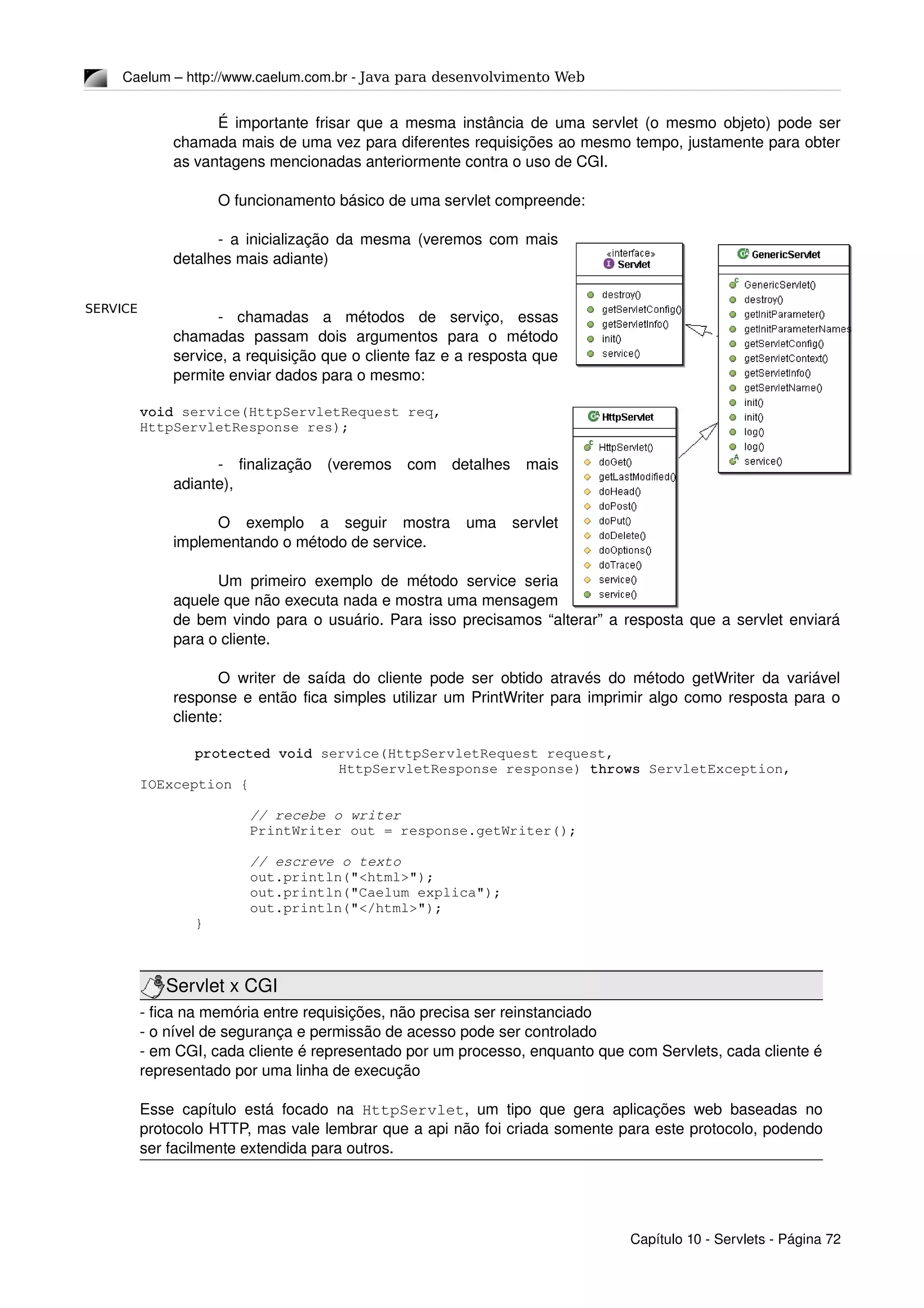 SERVICE
Caelum – http://www.caelum.com.br ­ Java para desenvolvimento Web
É importante frisar que a mesma instância de uma servlet (o mesmo objeto) pode ser 
chamada mais de uma vez para diferentes requisições ao mesmo tempo, justamente para obter 
as vantagens mencionadas anteriormente contra o uso de CGI.
O funcionamento básico de uma servlet compreende:
­ a inicialização da mesma (veremos com mais 
detalhes mais adiante)
­   chamadas   a   métodos   de   serviço,   essas 
chamadas   passam   dois   argumentos   para   o   método 
service, a requisição que o cliente faz e a resposta que 
permite enviar dados para o mesmo:
void service(HttpServletRequest req, 
HttpServletResponse res);
­   finalização   (veremos   com   detalhes   mais 
adiante), 
O   exemplo   a   seguir   mostra   uma   servlet 
implementando o método de service.
Um primeiro exemplo de método service seria 
aquele que não executa nada e mostra uma mensagem 
de bem vindo para o usuário. Para isso precisamos “alterar” a resposta que a servlet enviará 
para o cliente.
O writer de saída do cliente pode ser obtido através do método getWriter da variável 
response e então fica simples utilizar um PrintWriter para imprimir algo como resposta para o 
cliente:
protected void service(HttpServletRequest request, 
    HttpServletResponse response) throws ServletException, 
IOException {
// recebe o writer
PrintWriter out = response.getWriter();
// escreve o texto
out.println("<html>");
out.println("Caelum explica");
out.println("</html>");
}
Servlet x CGI
­ fica na memória entre requisições, não precisa ser reinstanciado
­ o nível de segurança e permissão de acesso pode ser controlado
­ em CGI, cada cliente é representado por um processo, enquanto que com Servlets, cada cliente é 
representado por uma linha de execução
Esse capítulo está focado na  HttpServlet, um tipo que gera aplicações web baseadas no 
protocolo HTTP, mas vale lembrar que a api não foi criada somente para este protocolo, podendo 
ser facilmente extendida para outros.
Capítulo 10 ­ Servlets ­ Página 72
 