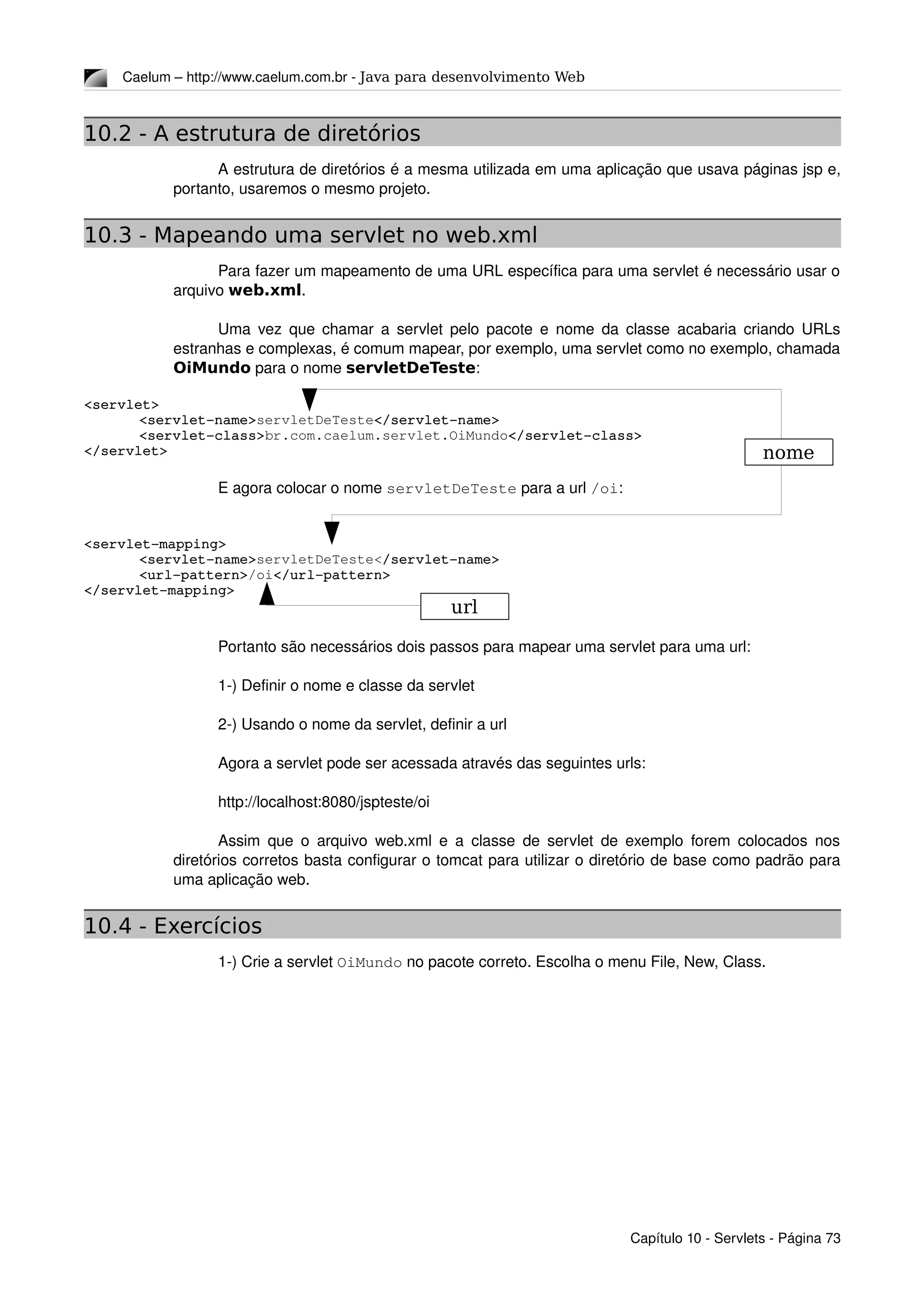 Caelum – http://www.caelum.com.br ­ Java para desenvolvimento Web
10.2 - A estrutura de diretórios
A estrutura de diretórios é a mesma utilizada em uma aplicação que usava páginas jsp e, 
portanto, usaremos o mesmo projeto.
10.3 - Mapeando uma servlet no web.xml
Para fazer um mapeamento de uma URL específica para uma servlet é necessário usar o 
arquivo web.xml.
Uma vez que chamar a servlet pelo pacote e nome da classe acabaria criando URLs 
estranhas e complexas, é comum mapear, por exemplo, uma servlet como no exemplo, chamada 
OiMundo para o nome servletDeTeste:
<servlet>
<servlet­name>servletDeTeste</servlet­name>
<servlet­class>br.com.caelum.servlet.OiMundo</servlet­class>
</servlet>
E agora colocar o nome servletDeTeste para a url /oi:
<servlet­mapping>
<servlet­name>servletDeTeste</servlet­name>
<url­pattern>/oi</url­pattern>
</servlet­mapping>
Portanto são necessários dois passos para mapear uma servlet para uma url:
1­) Definir o nome e classe da servlet
2­) Usando o nome da servlet, definir a url
Agora a servlet pode ser acessada através das seguintes urls:
http://localhost:8080/jspteste/oi
Assim que o arquivo web.xml e a classe de servlet de exemplo forem colocados nos 
diretórios corretos basta configurar o tomcat para utilizar o diretório de base como padrão para 
uma aplicação web.
10.4 - Exercícios
1­) Crie a servlet OiMundo no pacote correto. Escolha o menu File, New, Class.
Capítulo 10 ­ Servlets ­ Página 73
nome
url
 