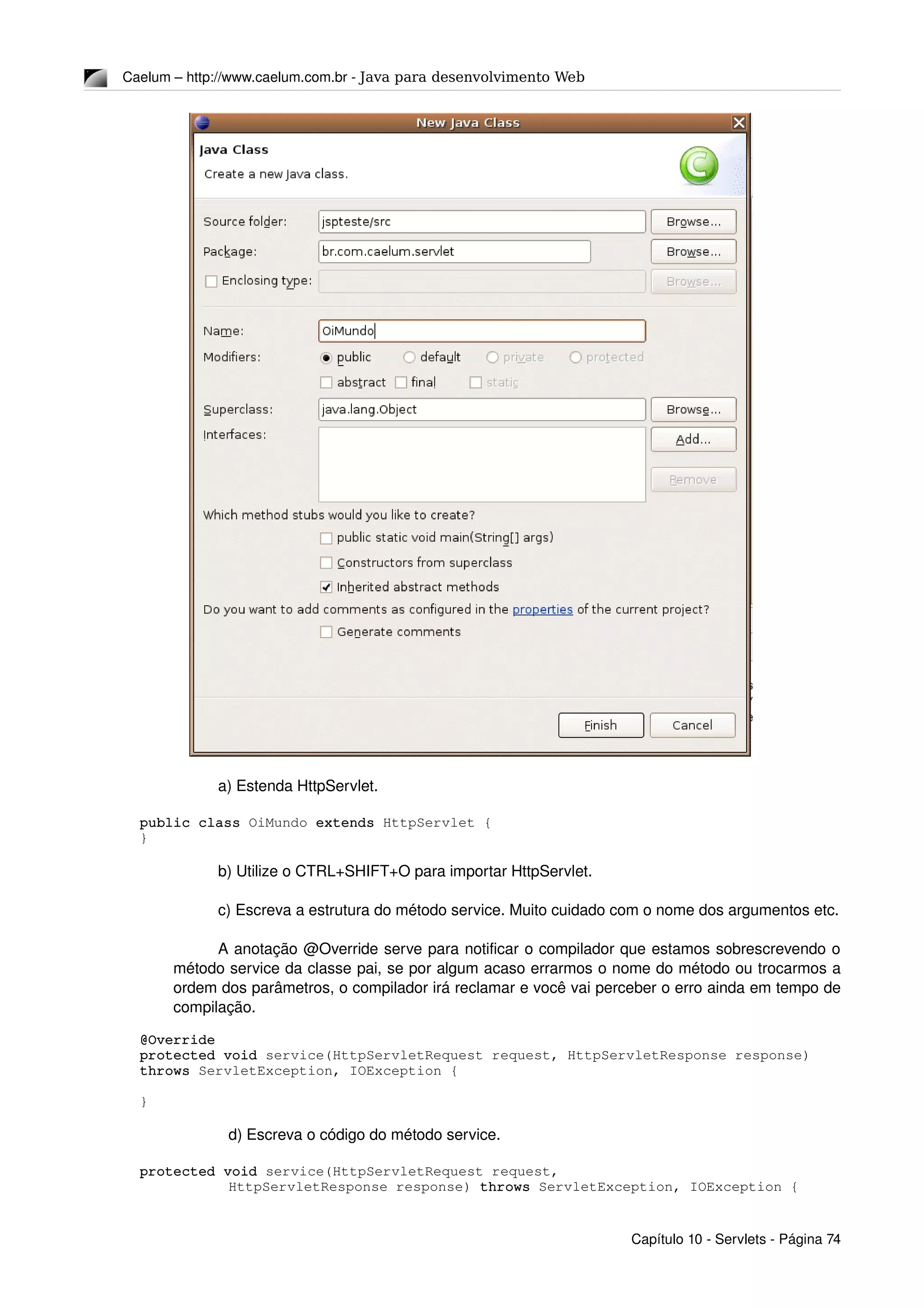Caelum – http://www.caelum.com.br ­ Java para desenvolvimento Web
a) Estenda HttpServlet.
public class OiMundo extends HttpServlet {
}
b) Utilize o CTRL+SHIFT+O para importar HttpServlet.
c) Escreva a estrutura do método service. Muito cuidado com o nome dos argumentos etc.
A anotação @Override serve para notificar o compilador que estamos sobrescrevendo o 
método service da classe pai, se por algum acaso errarmos o nome do método ou trocarmos a 
ordem dos parâmetros, o compilador irá reclamar e você vai perceber o erro ainda em tempo de 
compilação.
@Override
protected void service(HttpServletRequest request, HttpServletResponse response) 
throws ServletException, IOException {
}
d) Escreva o código do método service.
protected void service(HttpServletRequest request, 
    HttpServletResponse response) throws ServletException, IOException {
Capítulo 10 ­ Servlets ­ Página 74
 
