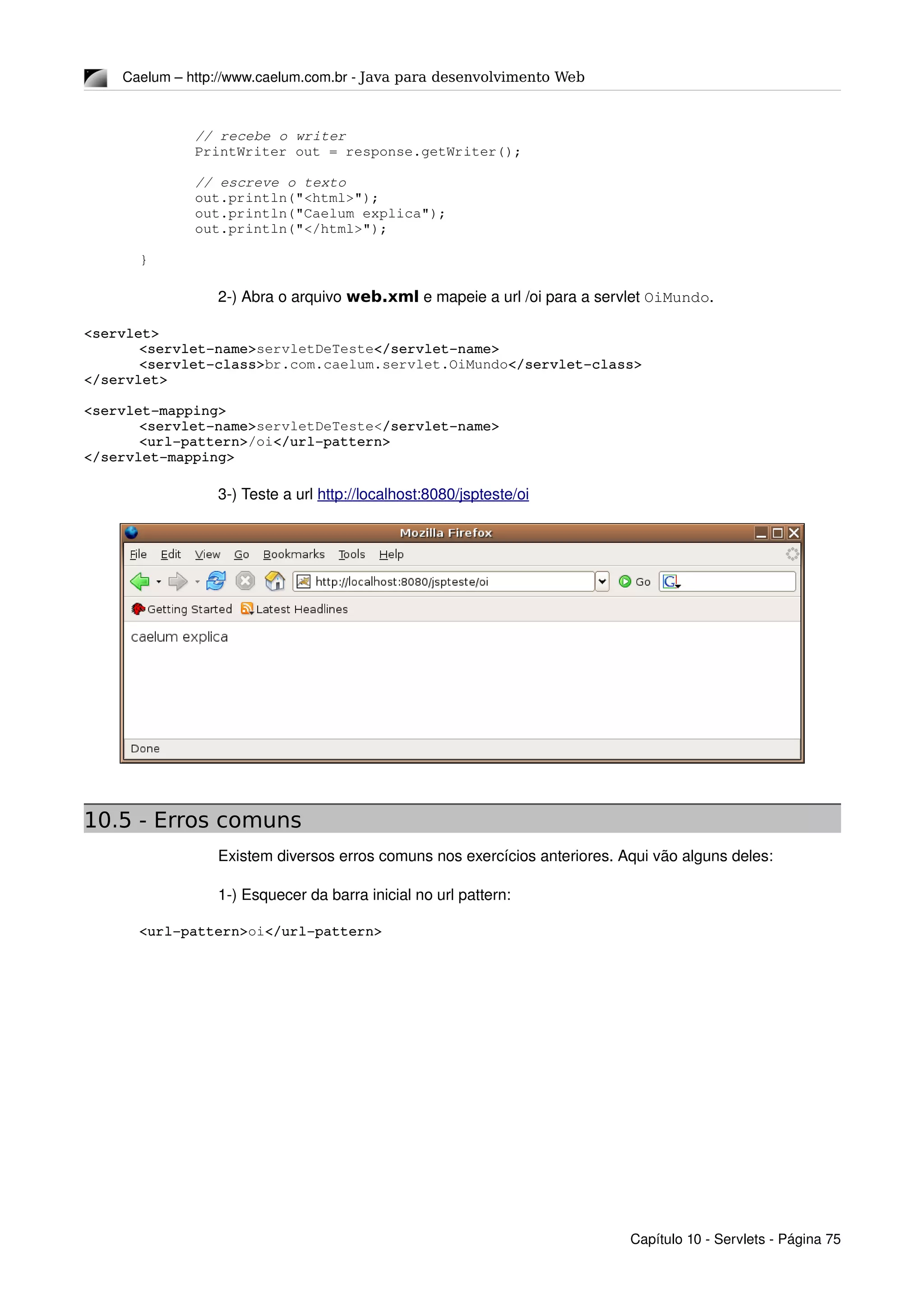Caelum – http://www.caelum.com.br ­ Java para desenvolvimento Web
// recebe o writer
PrintWriter out = response.getWriter();
// escreve o texto
out.println("<html>");
out.println("Caelum explica");
out.println("</html>");
}
2­) Abra o arquivo web.xml e mapeie a url /oi para a servlet OiMundo.
<servlet>
<servlet­name>servletDeTeste</servlet­name>
<servlet­class>br.com.caelum.servlet.OiMundo</servlet­class>
</servlet>
<servlet­mapping>
<servlet­name>servletDeTeste</servlet­name>
<url­pattern>/oi</url­pattern>
</servlet­mapping>
3­) Teste a url http://localhost:8080/jspteste/oi
10.5 - Erros comuns
Existem diversos erros comuns nos exercícios anteriores. Aqui vão alguns deles:
1­) Esquecer da barra inicial no url pattern:
<url­pattern>oi</url­pattern>
Capítulo 10 ­ Servlets ­ Página 75
 