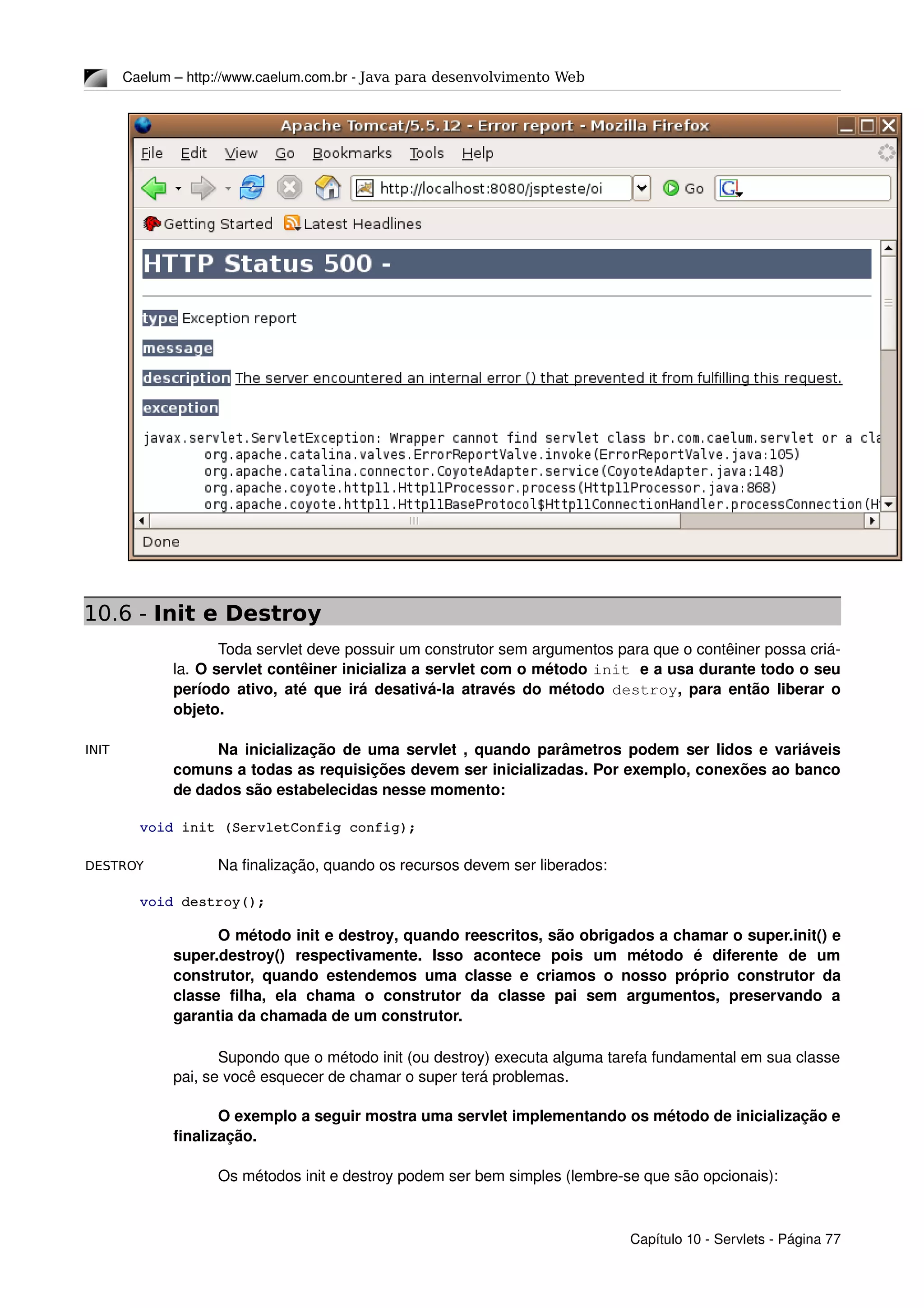 INIT
DESTROY
Caelum – http://www.caelum.com.br ­ Java para desenvolvimento Web
10.6 - Init e Destroy
Toda servlet deve possuir um construtor sem argumentos para que o contêiner possa criá­
la. O servlet contêiner inicializa a servlet com o método init e a usa durante todo o seu 
período ativo, até que irá desativá­la através do método  destroy, para então liberar o 
objeto.
Na inicialização de uma servlet , quando parâmetros podem ser lidos e variáveis 
comuns a todas as requisições devem ser inicializadas. Por exemplo, conexões ao banco 
de dados são estabelecidas nesse momento:
void init (ServletConfig config);
Na finalização, quando os recursos devem ser liberados:
void destroy();
O método init e destroy, quando reescritos, são obrigados a chamar o super.init() e 
super.destroy()   respectivamente.   Isso   acontece   pois   um   método   é   diferente   de   um 
construtor, quando estendemos uma classe e criamos o nosso próprio construtor da 
classe   filha,   ela   chama   o   construtor   da   classe   pai   sem   argumentos,   preservando   a 
garantia da chamada de um construtor.
Supondo que o método init (ou destroy) executa alguma tarefa fundamental em sua classe 
pai, se você esquecer de chamar o super terá problemas.
O exemplo a seguir mostra uma servlet implementando os método de inicialização e 
finalização.
Os métodos init e destroy podem ser bem simples (lembre­se que são opcionais):
Capítulo 10 ­ Servlets ­ Página 77
 