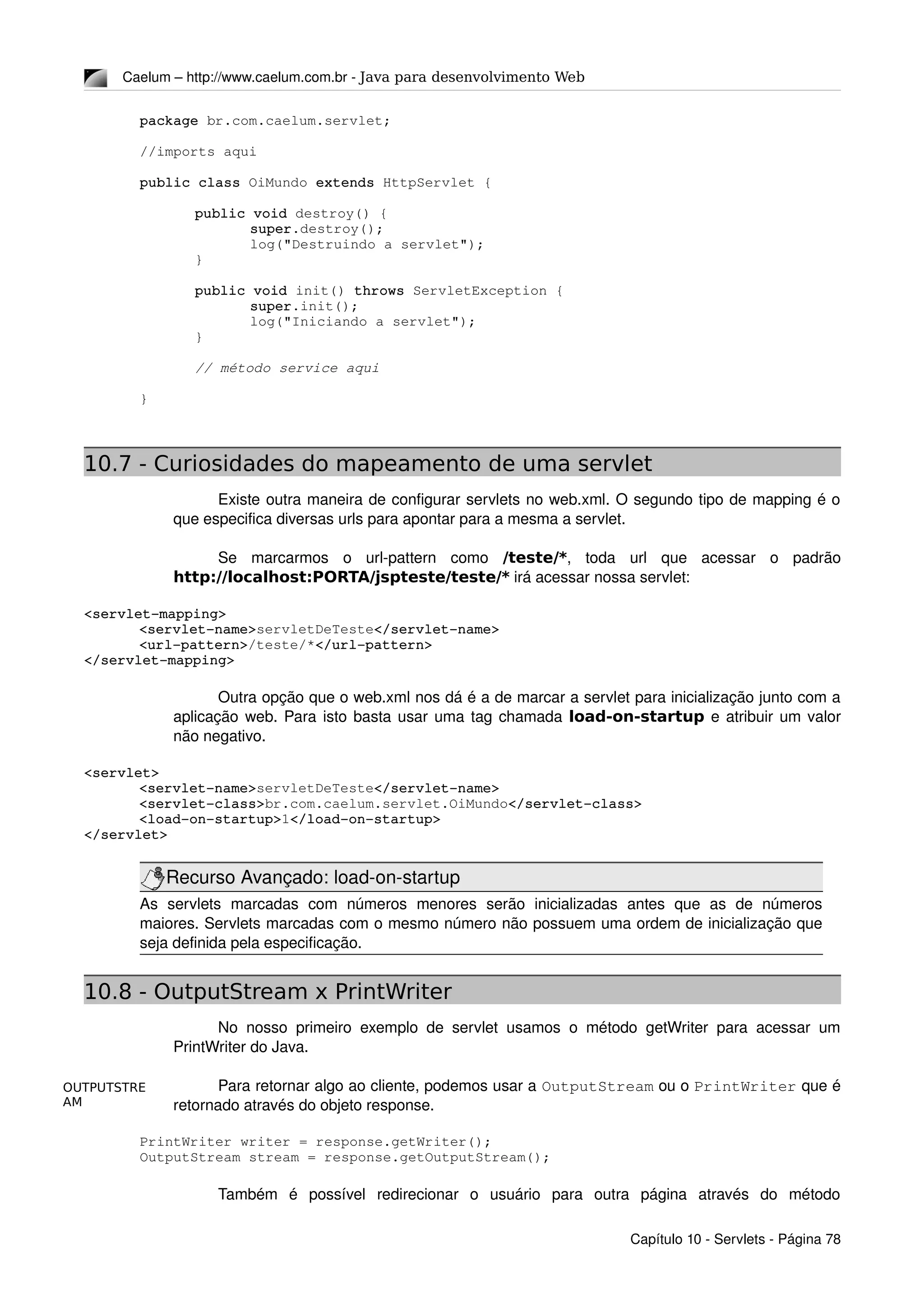 OUTPUTSTRE
AM
Caelum – http://www.caelum.com.br ­ Java para desenvolvimento Web
package br.com.caelum.servlet;
//imports aqui
public class OiMundo extends HttpServlet {
public void destroy() {
super.destroy();
log("Destruindo a servlet");
}
public void init() throws ServletException {
super.init();
log("Iniciando a servlet");
}
// método service aqui
}
10.7 - Curiosidades do mapeamento de uma servlet
Existe outra maneira de configurar servlets no web.xml. O segundo tipo de mapping é o 
que especifica diversas urls para apontar para a mesma a servlet.
Se   marcarmos   o   url­pattern   como  /teste/*,   toda   url   que   acessar   o   padrão 
http://localhost:PORTA/jspteste/teste/* irá acessar nossa servlet:
<servlet­mapping>
<servlet­name>servletDeTeste</servlet­name>
<url­pattern>/teste/*</url­pattern>
</servlet­mapping>
Outra opção que o web.xml nos dá é a de marcar a servlet para inicialização junto com a 
aplicação web. Para isto basta usar uma tag chamada load-on-startup e atribuir um valor 
não negativo.
<servlet>
<servlet­name>servletDeTeste</servlet­name>
<servlet­class>br.com.caelum.servlet.OiMundo</servlet­class>
<load­on­startup>1</load­on­startup>
</servlet>
Recurso Avançado: load­on­startup
As   servlets   marcadas   com   números   menores   serão   inicializadas   antes   que   as   de   números 
maiores. Servlets marcadas com o mesmo número não possuem uma ordem de inicialização que 
seja definida pela especificação.
10.8 - OutputStream x PrintWriter
No nosso primeiro exemplo de servlet usamos o método getWriter para acessar um 
PrintWriter do Java.
Para retornar algo ao cliente, podemos usar a OutputStream ou o PrintWriter que é 
retornado através do objeto response.
PrintWriter writer = response.getWriter();
OutputStream stream = response.getOutputStream();
Também   é   possível   redirecionar   o   usuário   para   outra   página   através   do   método 
Capítulo 10 ­ Servlets ­ Página 78
 