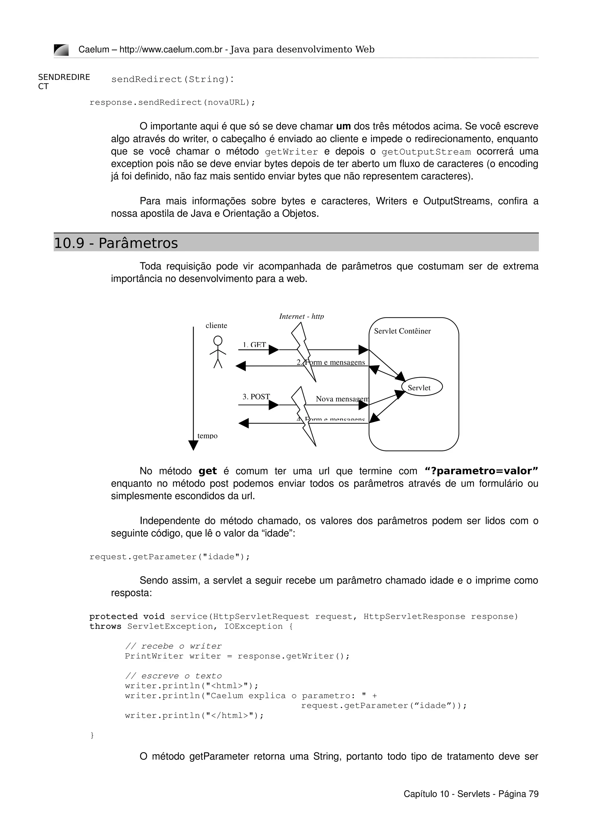 SENDREDIRE
CT
Caelum – http://www.caelum.com.br ­ Java para desenvolvimento Web
sendRedirect(String):
response.sendRedirect(novaURL);
O importante aqui é que só se deve chamar um dos três métodos acima. Se você escreve 
algo através do writer, o cabeçalho é enviado ao cliente e impede o redirecionamento, enquanto 
que  se  você  chamar o  método  getWriter  e depois  o  getOutputStream  ocorrerá uma 
exception pois não se deve enviar bytes depois de ter aberto um fluxo de caracteres (o encoding 
já foi definido, não faz mais sentido enviar bytes que não representem caracteres).
Para mais informações sobre bytes e caracteres, Writers e OutputStreams, confira a 
nossa apostila de Java e Orientação a Objetos.
10.9 - Parâmetros
Toda requisição pode vir acompanhada de parâmetros que costumam ser de extrema 
importância no desenvolvimento para a web.
No   método  get  é   comum   ter   uma   url   que   termine   com  “?parametro=valor”
enquanto no método post podemos enviar todos os parâmetros através de um formulário ou 
simplesmente escondidos da url.
Independente do método chamado, os valores dos parâmetros podem ser lidos com o 
seguinte código, que lê o valor da “idade”:
request.getParameter("idade");
Sendo assim, a servlet a seguir recebe um parâmetro chamado idade e o imprime como 
resposta:
protected void service(HttpServletRequest request, HttpServletResponse response) 
throws ServletException, IOException {
// recebe o writer
PrintWriter writer = response.getWriter();
// escreve o texto
writer.println("<html>");
writer.println("Caelum explica o parametro: " + 
request.getParameter(“idade”));
writer.println("</html>");
}
O método getParameter retorna uma String, portanto todo tipo de tratamento deve ser 
Capítulo 10 ­ Servlets ­ Página 79
cliente
1. GET
Internet ­ http
Servlet Contêiner
tempo
3. POST Nova mensagem
Servlet
2. Form e mensagens
4. Form e mensagens
 