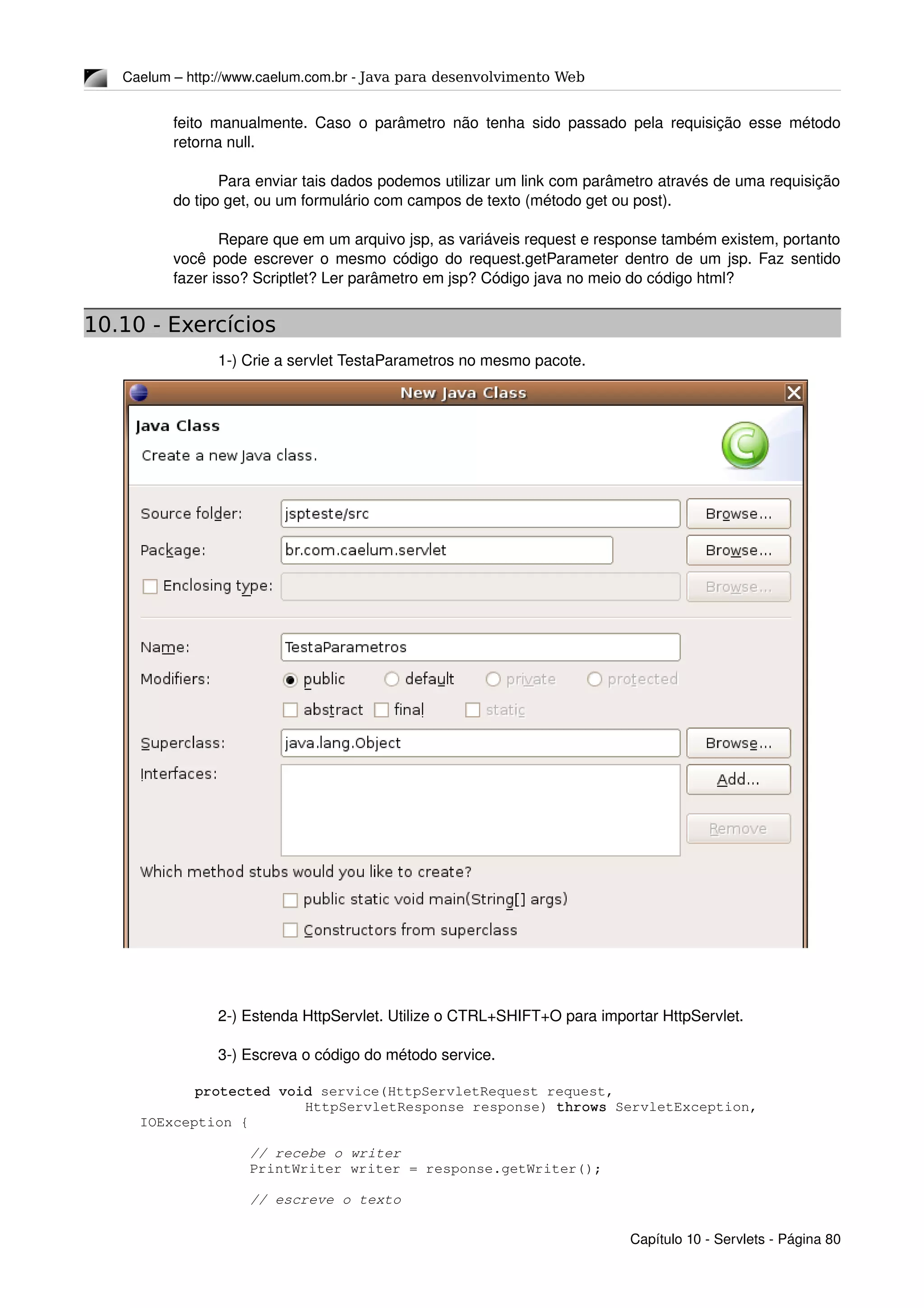 Caelum – http://www.caelum.com.br ­ Java para desenvolvimento Web
feito manualmente. Caso o parâmetro não tenha sido passado pela requisição esse método 
retorna null.
Para enviar tais dados podemos utilizar um link com parâmetro através de uma requisição 
do tipo get, ou um formulário com campos de texto (método get ou post).
Repare que em um arquivo jsp, as variáveis request e response também existem, portanto 
você pode escrever o mesmo código do request.getParameter dentro de um jsp. Faz sentido 
fazer isso? Scriptlet? Ler parâmetro em jsp? Código java no meio do código html?
10.10 - Exercícios
1­) Crie a servlet TestaParametros no mesmo pacote.
2­) Estenda HttpServlet. Utilize o CTRL+SHIFT+O para importar HttpServlet.
3­) Escreva o código do método service.
protected void service(HttpServletRequest request, 
HttpServletResponse response) throws ServletException, 
IOException {
// recebe o writer
PrintWriter writer = response.getWriter();
// escreve o texto
Capítulo 10 ­ Servlets ­ Página 80
 
