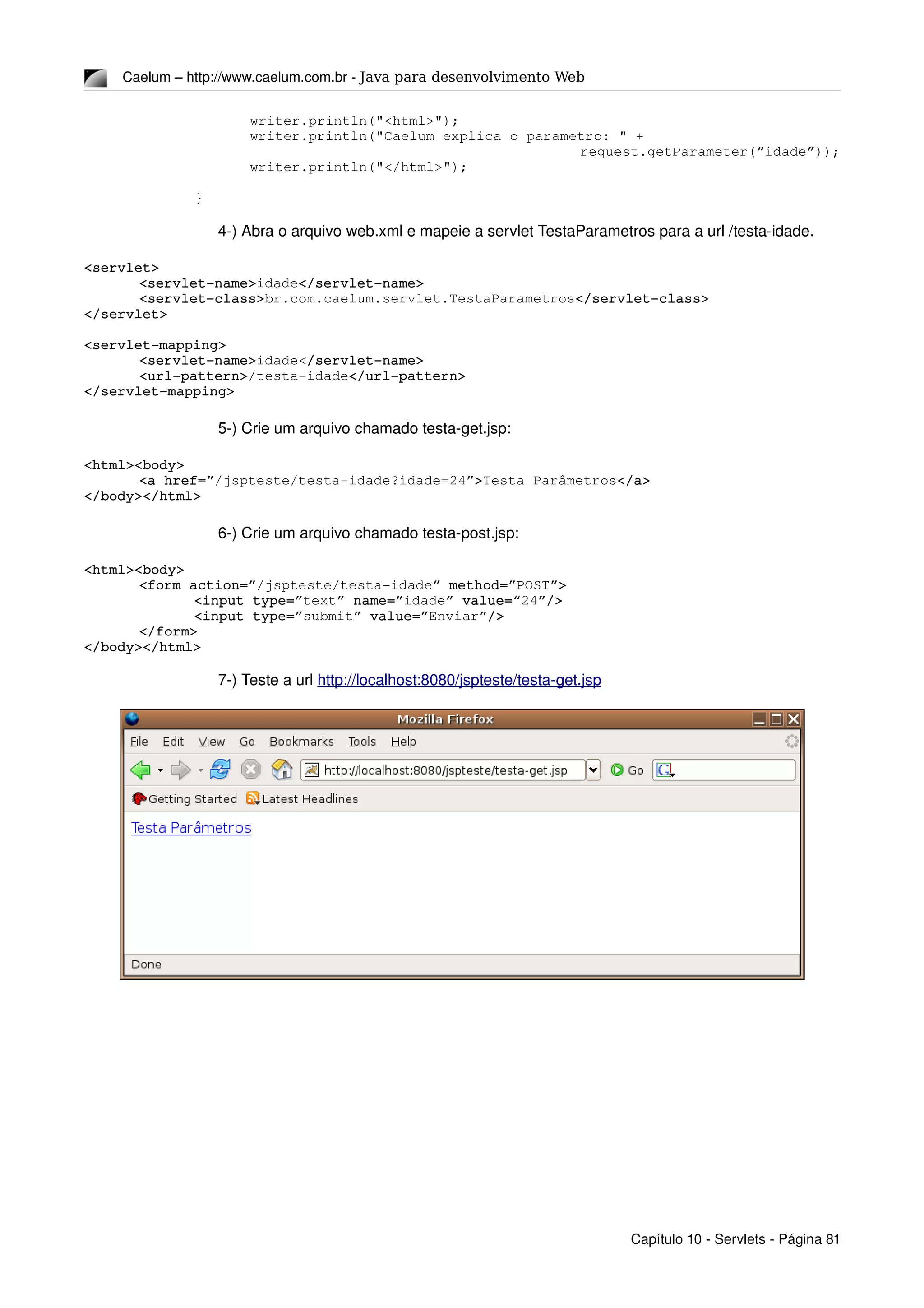 Caelum – http://www.caelum.com.br ­ Java para desenvolvimento Web
writer.println("<html>");
writer.println("Caelum explica o parametro: " + 
request.getParameter(“idade”));
writer.println("</html>");
}
4­) Abra o arquivo web.xml e mapeie a servlet TestaParametros para a url /testa­idade.
<servlet>
<servlet­name>idade</servlet­name>
<servlet­class>br.com.caelum.servlet.TestaParametros</servlet­class>
</servlet>
<servlet­mapping>
<servlet­name>idade</servlet­name>
<url­pattern>/testa­idade</url­pattern>
</servlet­mapping>
5­) Crie um arquivo chamado testa­get.jsp:
<html><body>
<a href=”/jspteste/testa­idade?idade=24”>Testa Parâmetros</a>
</body></html>
6­) Crie um arquivo chamado testa­post.jsp:
<html><body>
<form action=”/jspteste/testa­idade” method=”POST”>
<input type=”text” name=”idade” value=“24”/>
<input type=”submit” value=”Enviar”/>
</form>
</body></html>
7­) Teste a url http://localhost:8080/jspteste/testa­get.jsp
Capítulo 10 ­ Servlets ­ Página 81
 