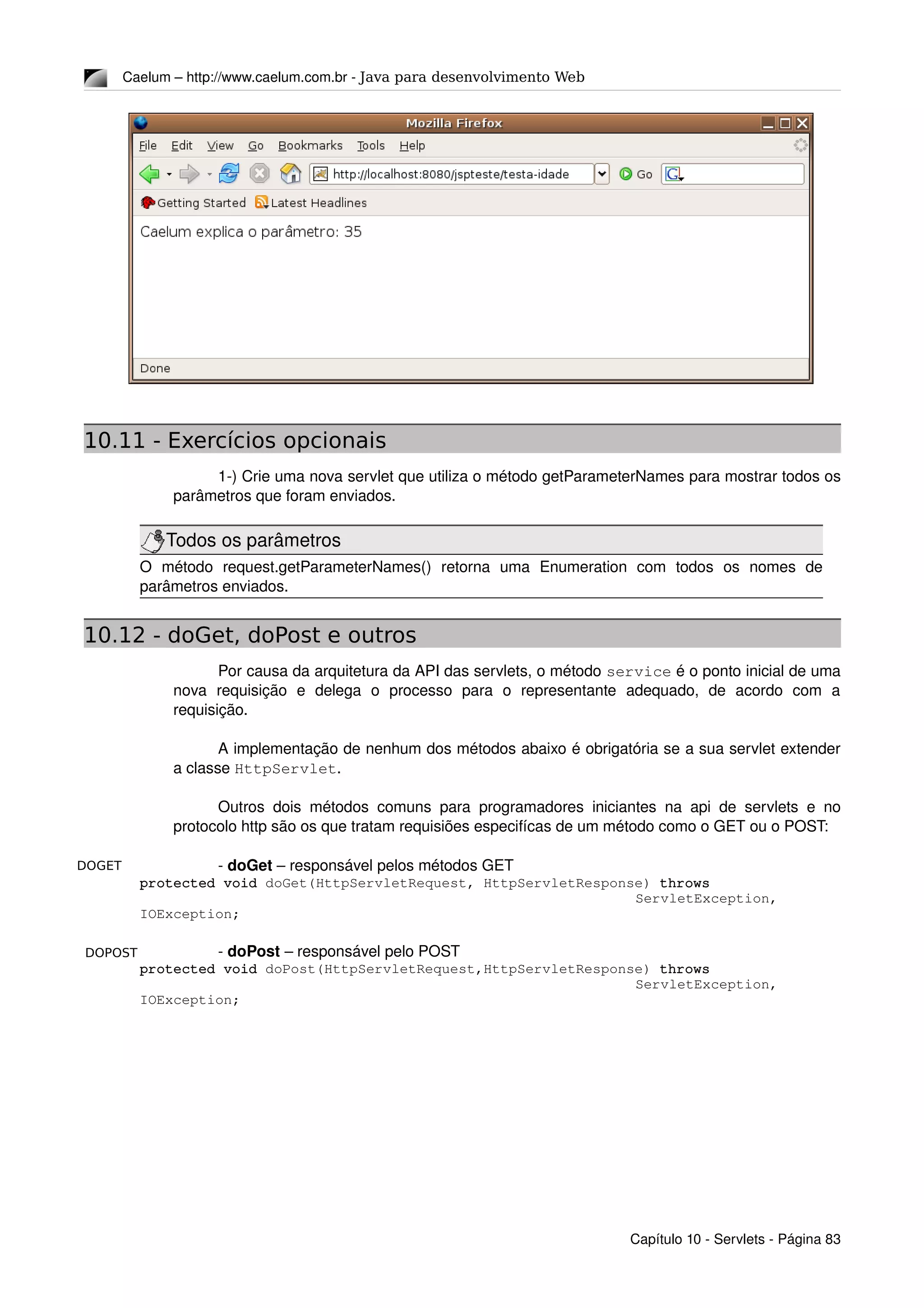 DOGET
DOPOST
Caelum – http://www.caelum.com.br ­ Java para desenvolvimento Web
10.11 - Exercícios opcionais
1­) Crie uma nova servlet que utiliza o método getParameterNames para mostrar todos os 
parâmetros que foram enviados.
Todos os parâmetros
O   método   request.getParameterNames()   retorna   uma   Enumeration   com   todos   os   nomes   de 
parâmetros enviados.
10.12 - doGet, doPost e outros
Por causa da arquitetura da API das servlets, o método service é o ponto inicial de uma 
nova   requisição   e   delega   o   processo   para   o   representante   adequado,   de   acordo   com   a 
requisição.
A implementação de nenhum dos métodos abaixo é obrigatória se a sua servlet extender 
a classe HttpServlet.
Outros dois métodos comuns para programadores iniciantes na api de servlets e no 
protocolo http são os que tratam requisiões especifícas de um método como o GET ou o POST:
­ doGet – responsável pelos métodos GET
protected void doGet(HttpServletRequest, HttpServletResponse) throws 
ServletException, 
IOException;
­ doPost – responsável pelo POST
protected void doPost(HttpServletRequest,HttpServletResponse) throws 
ServletException, 
IOException;
Capítulo 10 ­ Servlets ­ Página 83
 