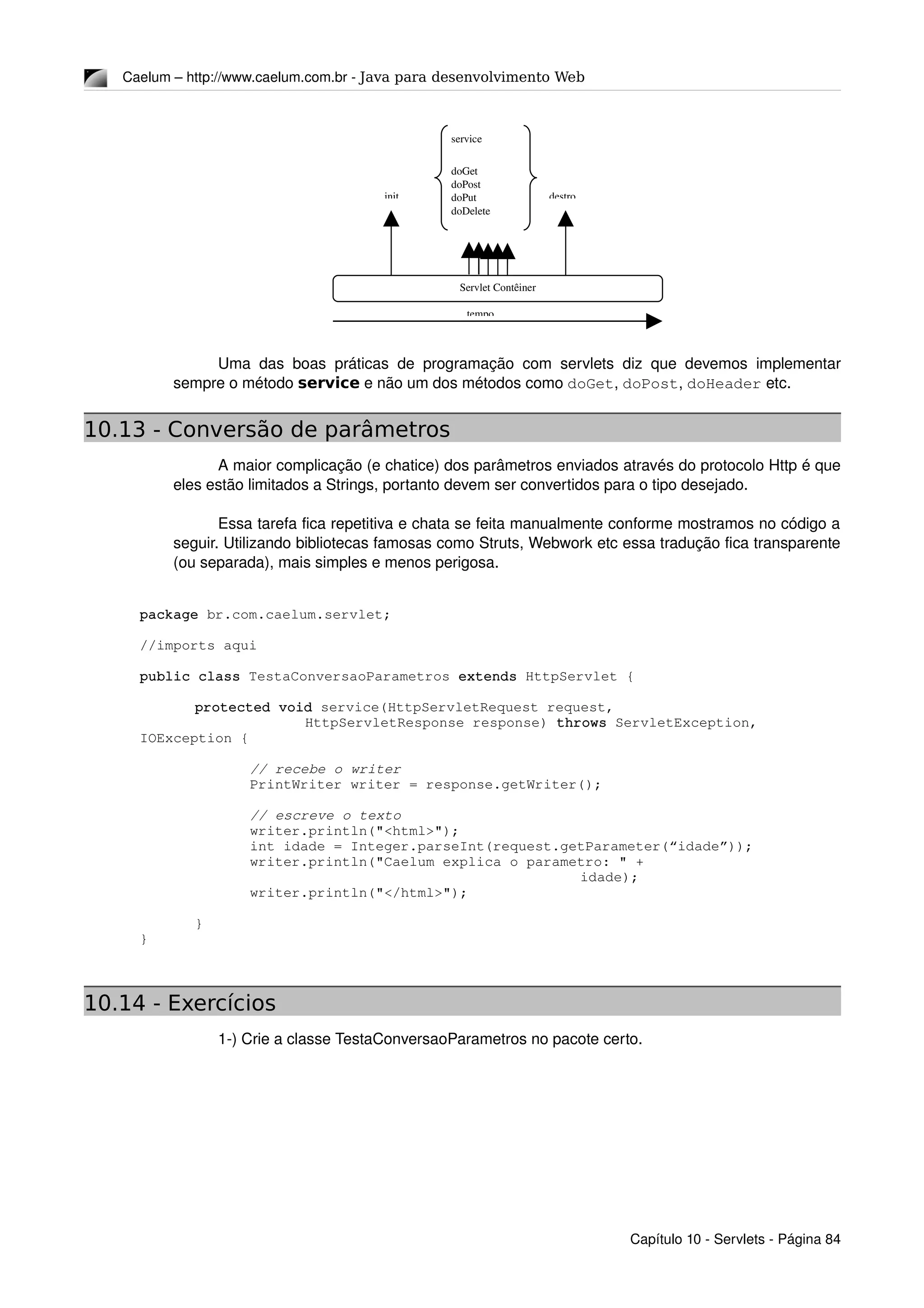 Caelum – http://www.caelum.com.br ­ Java para desenvolvimento Web
Uma das boas práticas de programação com servlets diz que devemos implementar 
sempre o método service e não um dos métodos como doGet, doPost, doHeader etc.
10.13 - Conversão de parâmetros
A maior complicação (e chatice) dos parâmetros enviados através do protocolo Http é que 
eles estão limitados a Strings, portanto devem ser convertidos para o tipo desejado.
Essa tarefa fica repetitiva e chata se feita manualmente conforme mostramos no código a 
seguir. Utilizando bibliotecas famosas como Struts, Webwork etc essa tradução fica transparente 
(ou separada), mais simples e menos perigosa.
package br.com.caelum.servlet;
//imports aqui
public class TestaConversaoParametros extends HttpServlet {
protected void service(HttpServletRequest request, 
HttpServletResponse response) throws ServletException, 
IOException {
// recebe o writer
PrintWriter writer = response.getWriter();
// escreve o texto
writer.println("<html>");
int idade = Integer.parseInt(request.getParameter(“idade”));
writer.println("Caelum explica o parametro: " + 
idade);
writer.println("</html>");
}
}
10.14 - Exercícios
1­) Crie a classe TestaConversaoParametros no pacote certo.
Capítulo 10 ­ Servlets ­ Página 84
service
doGet
doPost
doPut
doDelete
…
init destro
Servlet Contêiner
tempo
 