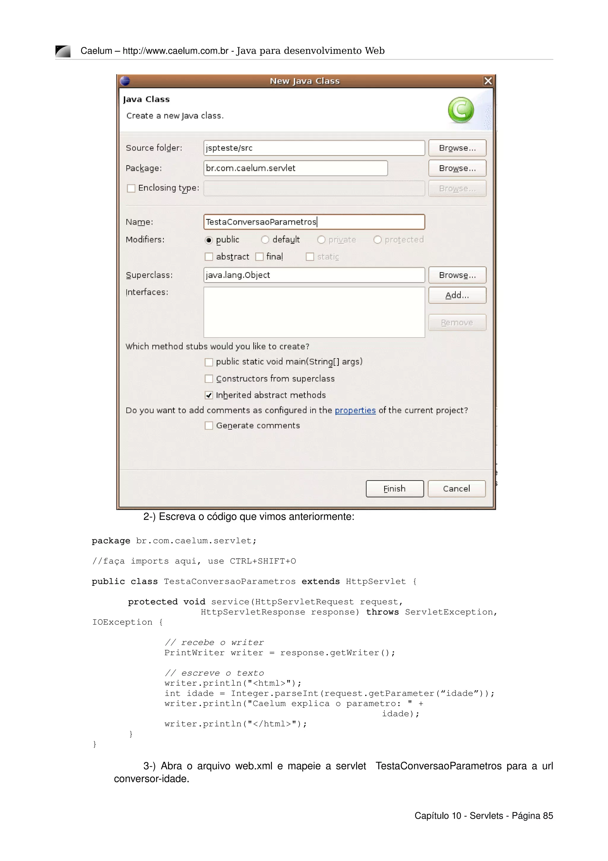 Caelum – http://www.caelum.com.br ­ Java para desenvolvimento Web
2­) Escreva o código que vimos anteriormente:
package br.com.caelum.servlet;
//faça imports aqui, use CTRL+SHIFT+O
public class TestaConversaoParametros extends HttpServlet {
protected void service(HttpServletRequest request, 
HttpServletResponse response) throws ServletException, 
IOException {
// recebe o writer
PrintWriter writer = response.getWriter();
// escreve o texto
writer.println("<html>");
int idade = Integer.parseInt(request.getParameter(“idade”));
writer.println("Caelum explica o parametro: " + 
idade);
writer.println("</html>");
}
}
3­) Abra o arquivo web.xml e mapeie a servlet   TestaConversaoParametros para a url 
conversor­idade.
Capítulo 10 ­ Servlets ­ Página 85
 