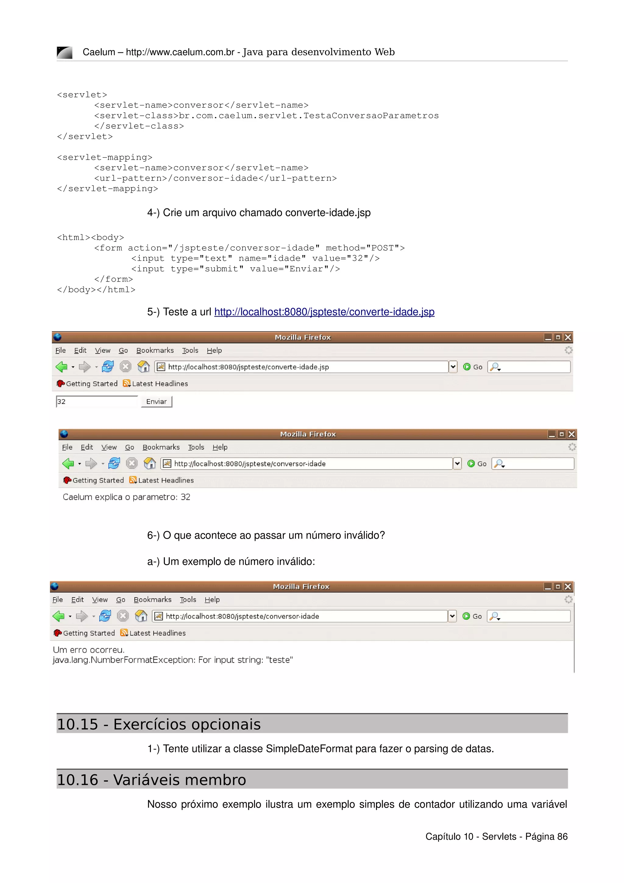 Caelum – http://www.caelum.com.br ­ Java para desenvolvimento Web
<servlet>
<servlet­name>conversor</servlet­name>
<servlet­class>br.com.caelum.servlet.TestaConversaoParametros
</servlet­class>
</servlet>
<servlet­mapping>
<servlet­name>conversor</servlet­name>
<url­pattern>/conversor­idade</url­pattern>
</servlet­mapping>
4­) Crie um arquivo chamado converte­idade.jsp
<html><body>
<form action="/jspteste/conversor­idade" method="POST">
<input type="text" name="idade" value="32"/>
<input type="submit" value="Enviar"/>
</form>
</body></html>
5­) Teste a url http://localhost:8080/jspteste/converte­idade.jsp
6­) O que acontece ao passar um número inválido?
a­) Um exemplo de número inválido:
10.15 - Exercícios opcionais
1­) Tente utilizar a classe SimpleDateFormat para fazer o parsing de datas.
10.16 - Variáveis membro
Nosso próximo exemplo ilustra um exemplo simples de contador utilizando uma variável 
Capítulo 10 ­ Servlets ­ Página 86
 