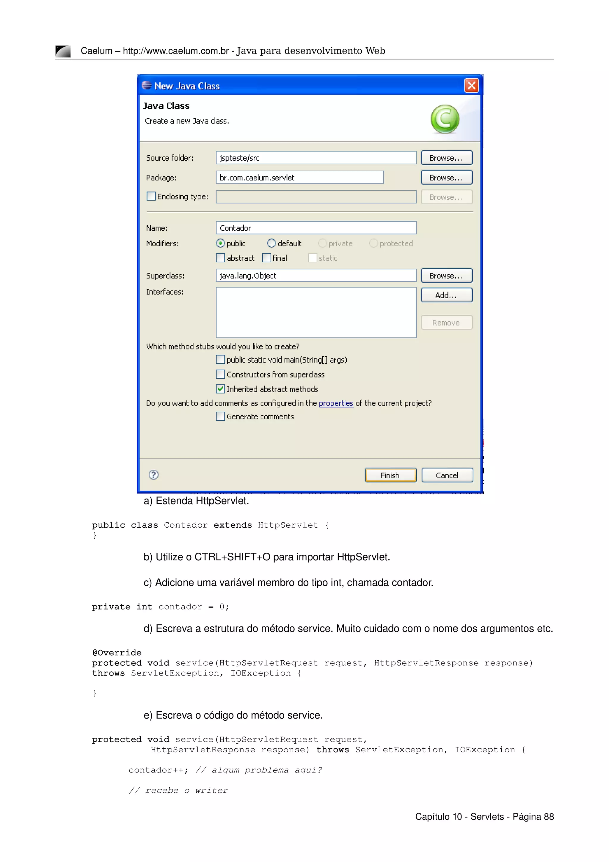 Caelum – http://www.caelum.com.br ­ Java para desenvolvimento Web
a) Estenda HttpServlet.
public class Contador extends HttpServlet {
}
b) Utilize o CTRL+SHIFT+O para importar HttpServlet.
c) Adicione uma variável membro do tipo int, chamada contador.
private int contador = 0;
d) Escreva a estrutura do método service. Muito cuidado com o nome dos argumentos etc.
@Override
protected void service(HttpServletRequest request, HttpServletResponse response) 
throws ServletException, IOException {
}
e) Escreva o código do método service.
protected void service(HttpServletRequest request, 
    HttpServletResponse response) throws ServletException, IOException {
contador++; // algum problema aqui?
// recebe o writer
Capítulo 10 ­ Servlets ­ Página 88
 