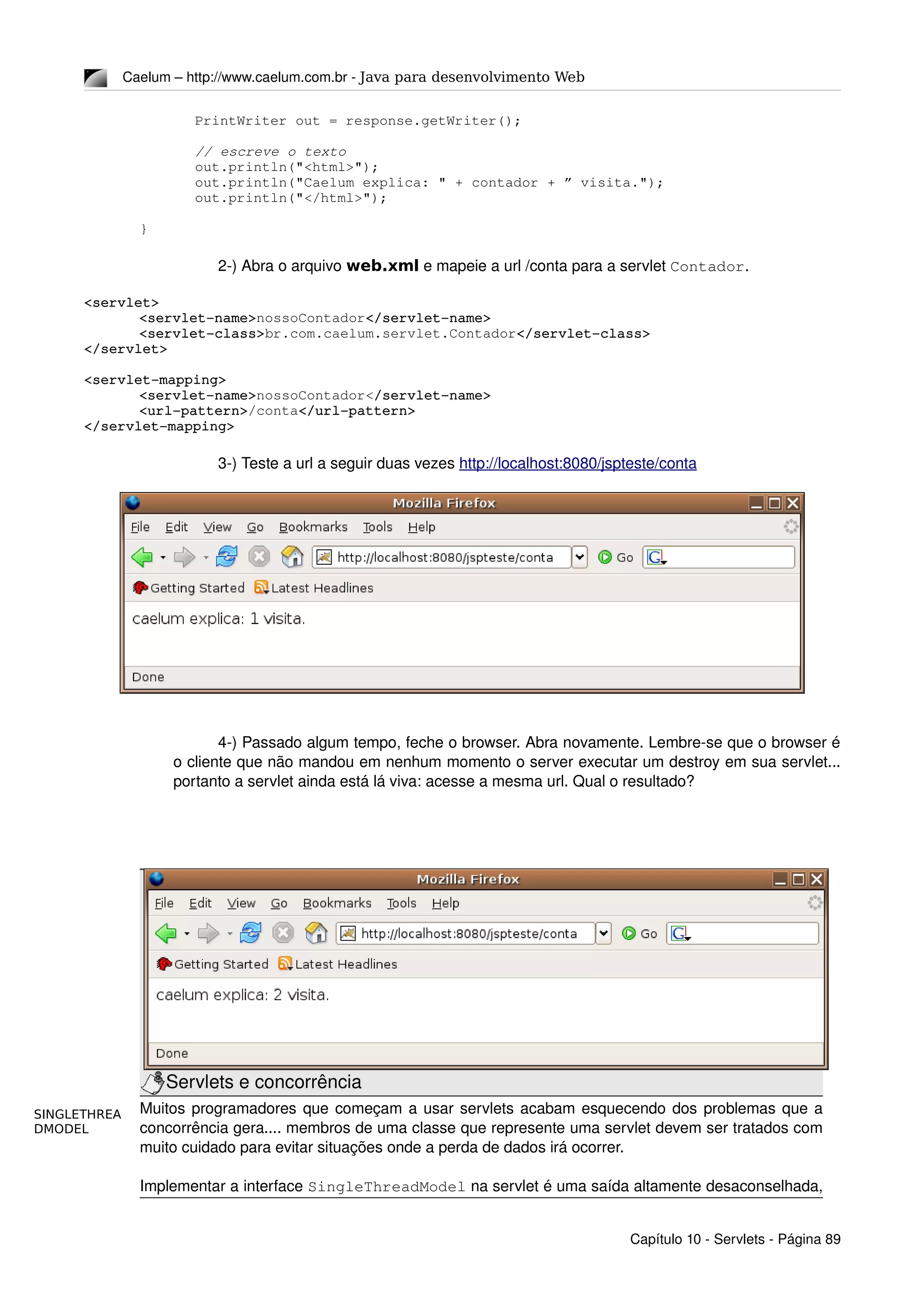 SINGLETHREA
DMODEL
Caelum – http://www.caelum.com.br ­ Java para desenvolvimento Web
PrintWriter out = response.getWriter();
// escreve o texto
out.println("<html>");
out.println("Caelum explica: " + contador + ” visita.");
out.println("</html>");
}
2­) Abra o arquivo web.xml e mapeie a url /conta para a servlet Contador.
<servlet>
<servlet­name>nossoContador</servlet­name>
<servlet­class>br.com.caelum.servlet.Contador</servlet­class>
</servlet>
<servlet­mapping>
<servlet­name>nossoContador</servlet­name>
<url­pattern>/conta</url­pattern>
</servlet­mapping>
3­) Teste a url a seguir duas vezes http://localhost:8080/jspteste/conta
4­) Passado algum tempo, feche o browser. Abra novamente. Lembre­se que o browser é 
o cliente que não mandou em nenhum momento o server executar um destroy em sua servlet... 
portanto a servlet ainda está lá viva: acesse a mesma url. Qual o resultado?
Servlets e concorrência
Muitos programadores que começam a usar servlets acabam esquecendo dos problemas que a 
concorrência gera.... membros de uma classe que represente uma servlet devem ser tratados com 
muito cuidado para evitar situações onde a perda de dados irá ocorrer.
Implementar a interface SingleThreadModel na servlet é uma saída altamente desaconselhada, 
Capítulo 10 ­ Servlets ­ Página 89
 