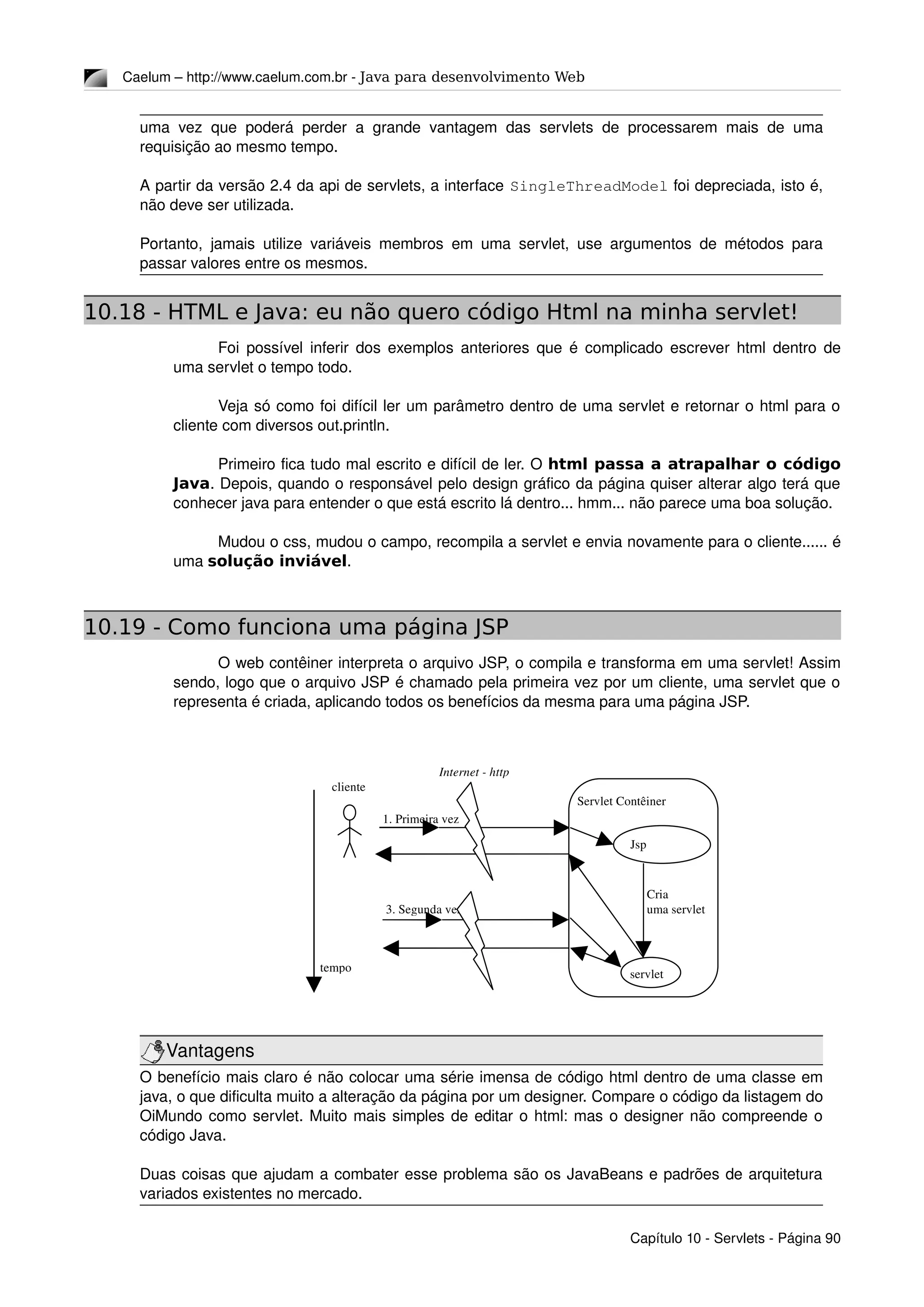 Caelum – http://www.caelum.com.br ­ Java para desenvolvimento Web
uma vez que poderá perder a grande vantagem das servlets de processarem mais de uma 
requisição ao mesmo tempo.
A partir da versão 2.4 da api de servlets, a interface SingleThreadModel foi depreciada, isto é, 
não deve ser utilizada.
Portanto, jamais utilize variáveis membros em uma servlet, use argumentos de métodos para 
passar valores entre os mesmos.
10.18 - HTML e Java: eu não quero código Html na minha servlet!
Foi possível inferir dos exemplos anteriores que é complicado escrever html dentro de 
uma servlet o tempo todo.
Veja só como foi difícil ler um parâmetro dentro de uma servlet e retornar o html para o 
cliente com diversos out.println.
Primeiro fica tudo mal escrito e difícil de ler. O html passa a atrapalhar o código
Java. Depois, quando o responsável pelo design gráfico da página quiser alterar algo terá que 
conhecer java para entender o que está escrito lá dentro... hmm... não parece uma boa solução.
Mudou o css, mudou o campo, recompila a servlet e envia novamente para o cliente...... é 
uma solução inviável.
10.19 - Como funciona uma página JSP
O web contêiner interpreta o arquivo JSP, o compila e transforma em uma servlet! Assim 
sendo, logo que o arquivo JSP é chamado pela primeira vez por um cliente, uma servlet que o 
representa é criada, aplicando todos os benefícios da mesma para uma página JSP.
Vantagens
O benefício mais claro é não colocar uma série imensa de código html dentro de uma classe em 
java, o que dificulta muito a alteração da página por um designer. Compare o código da listagem do 
OiMundo como servlet. Muito mais simples de editar o html: mas o designer não compreende o 
código Java.
Duas coisas que ajudam a combater esse problema são os JavaBeans e padrões de arquitetura 
variados existentes no mercado.
Capítulo 10 ­ Servlets ­ Página 90
cliente
Internet ­ http
Servlet Contêiner
tempo
1. Primeira vez
servlet
3. Segunda vez
Jsp 
Compiler
 Cria 
 uma servlet
 