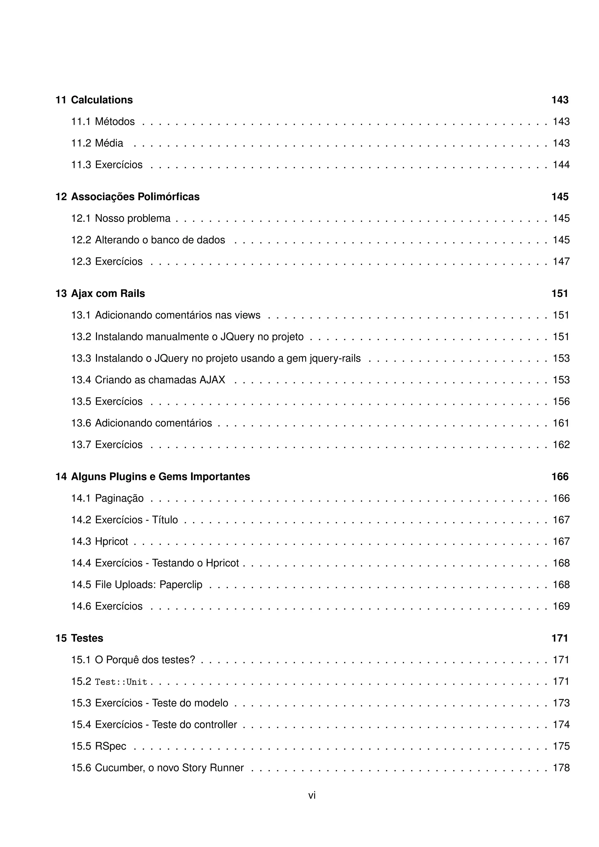 11 Calculations                                                                                                   143

   11.1 Métodos . . . . . . . . . . . . . . . . . . . . . . . . . . . . . . . . . . . . . . . . . . . . . . . . . 143

   11.2 Média . . . . . . . . . . . . . . . . . . . . . . . . . . . . . . . . . . . . . . . . . . . . . . . . . . 143

   11.3 Exercícios . . . . . . . . . . . . . . . . . . . . . . . . . . . . . . . . . . . . . . . . . . . . . . . . 144


12 Associações Polimórﬁcas                                                                                        145

   12.1 Nosso problema . . . . . . . . . . . . . . . . . . . . . . . . . . . . . . . . . . . . . . . . . . . . . 145

   12.2 Alterando o banco de dados . . . . . . . . . . . . . . . . . . . . . . . . . . . . . . . . . . . . . . 145

   12.3 Exercícios . . . . . . . . . . . . . . . . . . . . . . . . . . . . . . . . . . . . . . . . . . . . . . . . 147


13 Ajax com Rails                                                                                                 151

   13.1 Adicionando comentários nas views . . . . . . . . . . . . . . . . . . . . . . . . . . . . . . . . . . 151

   13.2 Instalando manualmente o JQuery no projeto . . . . . . . . . . . . . . . . . . . . . . . . . . . . . 151

   13.3 Instalando o JQuery no projeto usando a gem jquery-rails . . . . . . . . . . . . . . . . . . . . . . 153

   13.4 Criando as chamadas AJAX . . . . . . . . . . . . . . . . . . . . . . . . . . . . . . . . . . . . . . 153

   13.5 Exercícios . . . . . . . . . . . . . . . . . . . . . . . . . . . . . . . . . . . . . . . . . . . . . . . . 156

   13.6 Adicionando comentários . . . . . . . . . . . . . . . . . . . . . . . . . . . . . . . . . . . . . . . . 161

   13.7 Exercícios . . . . . . . . . . . . . . . . . . . . . . . . . . . . . . . . . . . . . . . . . . . . . . . . 162


14 Alguns Plugins e Gems Importantes                                                                              166

   14.1 Paginação . . . . . . . . . . . . . . . . . . . . . . . . . . . . . . . . . . . . . . . . . . . . . . . . 166

   14.2 Exercícios - Título . . . . . . . . . . . . . . . . . . . . . . . . . . . . . . . . . . . . . . . . . . . . 167

   14.3 Hpricot . . . . . . . . . . . . . . . . . . . . . . . . . . . . . . . . . . . . . . . . . . . . . . . . . . 167

   14.4 Exercícios - Testando o Hpricot . . . . . . . . . . . . . . . . . . . . . . . . . . . . . . . . . . . . . 168

   14.5 File Uploads: Paperclip . . . . . . . . . . . . . . . . . . . . . . . . . . . . . . . . . . . . . . . . . 168

   14.6 Exercícios . . . . . . . . . . . . . . . . . . . . . . . . . . . . . . . . . . . . . . . . . . . . . . . . 169


15 Testes                                                                                                         171

   15.1 O Porquê dos testes? . . . . . . . . . . . . . . . . . . . . . . . . . . . . . . . . . . . . . . . . . . 171

   15.2 Test::Unit . . . . . . . . . . . . . . . . . . . . . . . . . . . . . . . . . . . . . . . . . . . . . . . . 171

   15.3 Exercícios - Teste do modelo . . . . . . . . . . . . . . . . . . . . . . . . . . . . . . . . . . . . . . 173

   15.4 Exercícios - Teste do controller . . . . . . . . . . . . . . . . . . . . . . . . . . . . . . . . . . . . . 174

   15.5 RSpec . . . . . . . . . . . . . . . . . . . . . . . . . . . . . . . . . . . . . . . . . . . . . . . . . . 175

   15.6 Cucumber, o novo Story Runner . . . . . . . . . . . . . . . . . . . . . . . . . . . . . . . . . . . . 178

                                                          vi
 