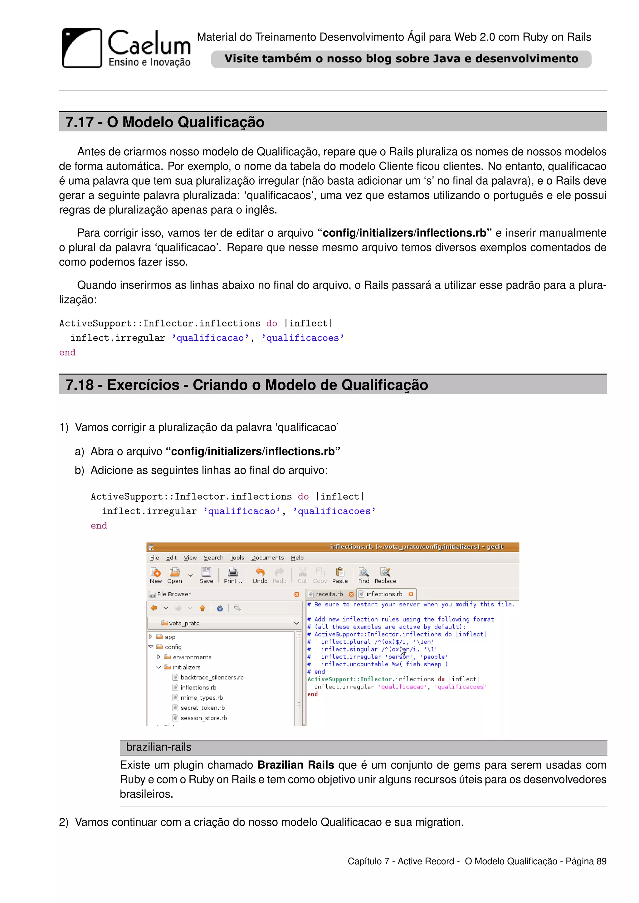 Material do Treinamento Desenvolvimento Ágil para Web 2.0 com Ruby on Rails




 7.17 - O Modelo Qualiﬁcação
    Antes de criarmos nosso modelo de Qualiﬁcação, repare que o Rails pluraliza os nomes de nossos modelos
de forma automática. Por exemplo, o nome da tabela do modelo Cliente ﬁcou clientes. No entanto, qualiﬁcacao
é uma palavra que tem sua pluralização irregular (não basta adicionar um ‘s’ no ﬁnal da palavra), e o Rails deve
gerar a seguinte palavra pluralizada: ‘qualiﬁcacaos’, uma vez que estamos utilizando o português e ele possui
regras de pluralização apenas para o inglês.

    Para corrigir isso, vamos ter de editar o arquivo “conﬁg/initializers/inﬂections.rb” e inserir manualmente
o plural da palavra ‘qualiﬁcacao’. Repare que nesse mesmo arquivo temos diversos exemplos comentados de
como podemos fazer isso.

    Quando inserirmos as linhas abaixo no ﬁnal do arquivo, o Rails passará a utilizar esse padrão para a plura-
lização:

ActiveSupport::Inflector.inflections do |inflect|
  inflect.irregular ’qualificacao’, ’qualificacoes’
end


 7.18 - Exercícios - Criando o Modelo de Qualiﬁcação

1) Vamos corrigir a pluralização da palavra ‘qualiﬁcacao’

   a) Abra o arquivo “conﬁg/initializers/inﬂections.rb”
   b) Adicione as seguintes linhas ao ﬁnal do arquivo:

      ActiveSupport::Inflector.inflections do |inflect|
        inflect.irregular ’qualificacao’, ’qualificacoes’
      end




             brazilian-rails
            Existe um plugin chamado Brazilian Rails que é um conjunto de gems para serem usadas com
            Ruby e com o Ruby on Rails e tem como objetivo unir alguns recursos úteis para os desenvolvedores
            brasileiros.

2) Vamos continuar com a criação do nosso modelo Qualiﬁcacao e sua migration.


                                                            Capítulo 7 - Active Record - O Modelo Qualiﬁcação - Página 89
 