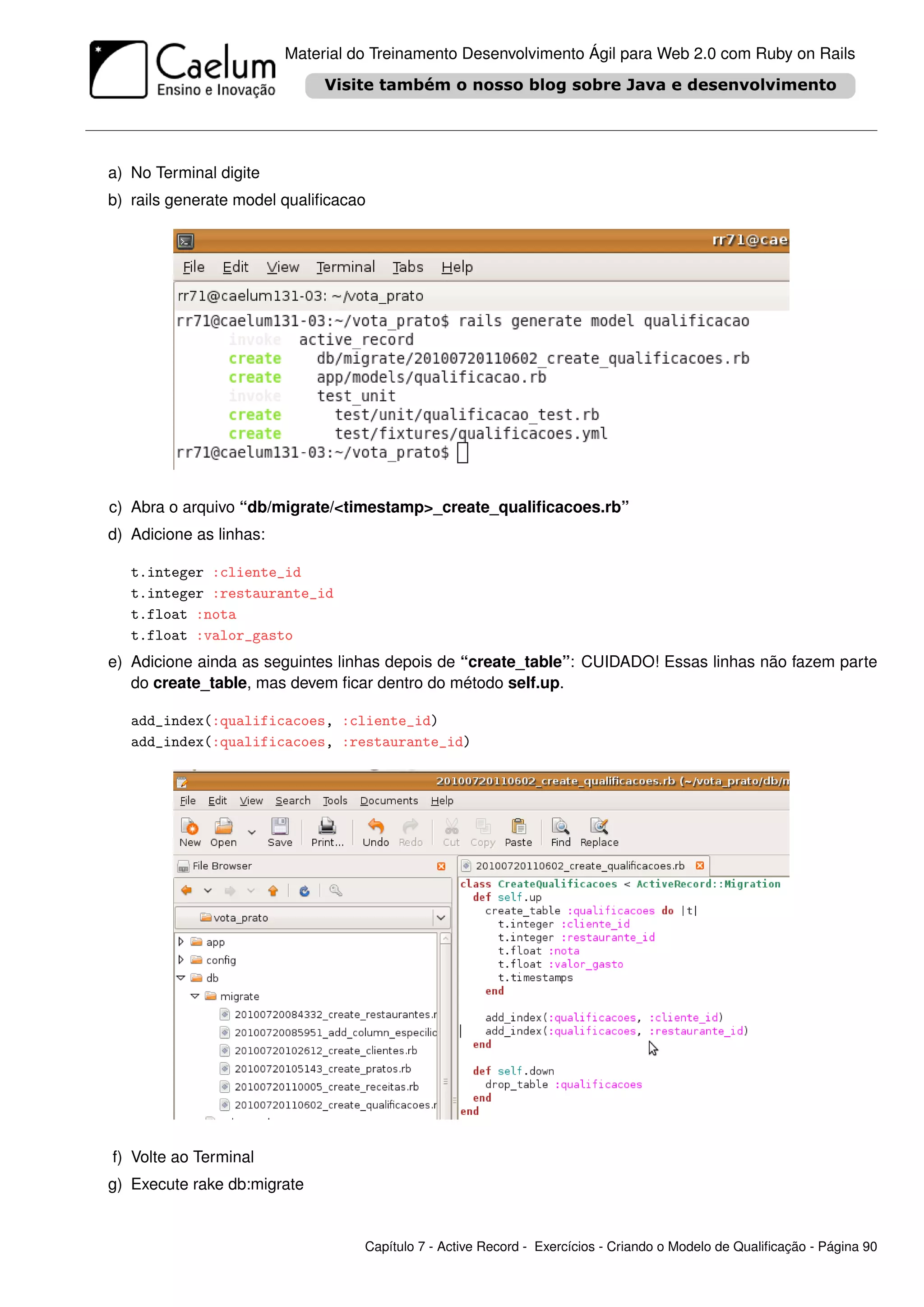 Material do Treinamento Desenvolvimento Ágil para Web 2.0 com Ruby on Rails




a) No Terminal digite
b) rails generate model qualiﬁcacao




c) Abra o arquivo “db/migrate/<timestamp>_create_qualiﬁcacoes.rb”
d) Adicione as linhas:

   t.integer :cliente_id
   t.integer :restaurante_id
   t.float :nota
   t.float :valor_gasto
e) Adicione ainda as seguintes linhas depois de “create_table”: CUIDADO! Essas linhas não fazem parte
   do create_table, mas devem ﬁcar dentro do método self.up.

   add_index(:qualificacoes, :cliente_id)
   add_index(:qualificacoes, :restaurante_id)




f) Volte ao Terminal
g) Execute rake db:migrate


                                   Capítulo 7 - Active Record - Exercícios - Criando o Modelo de Qualiﬁcação - Página 90
 