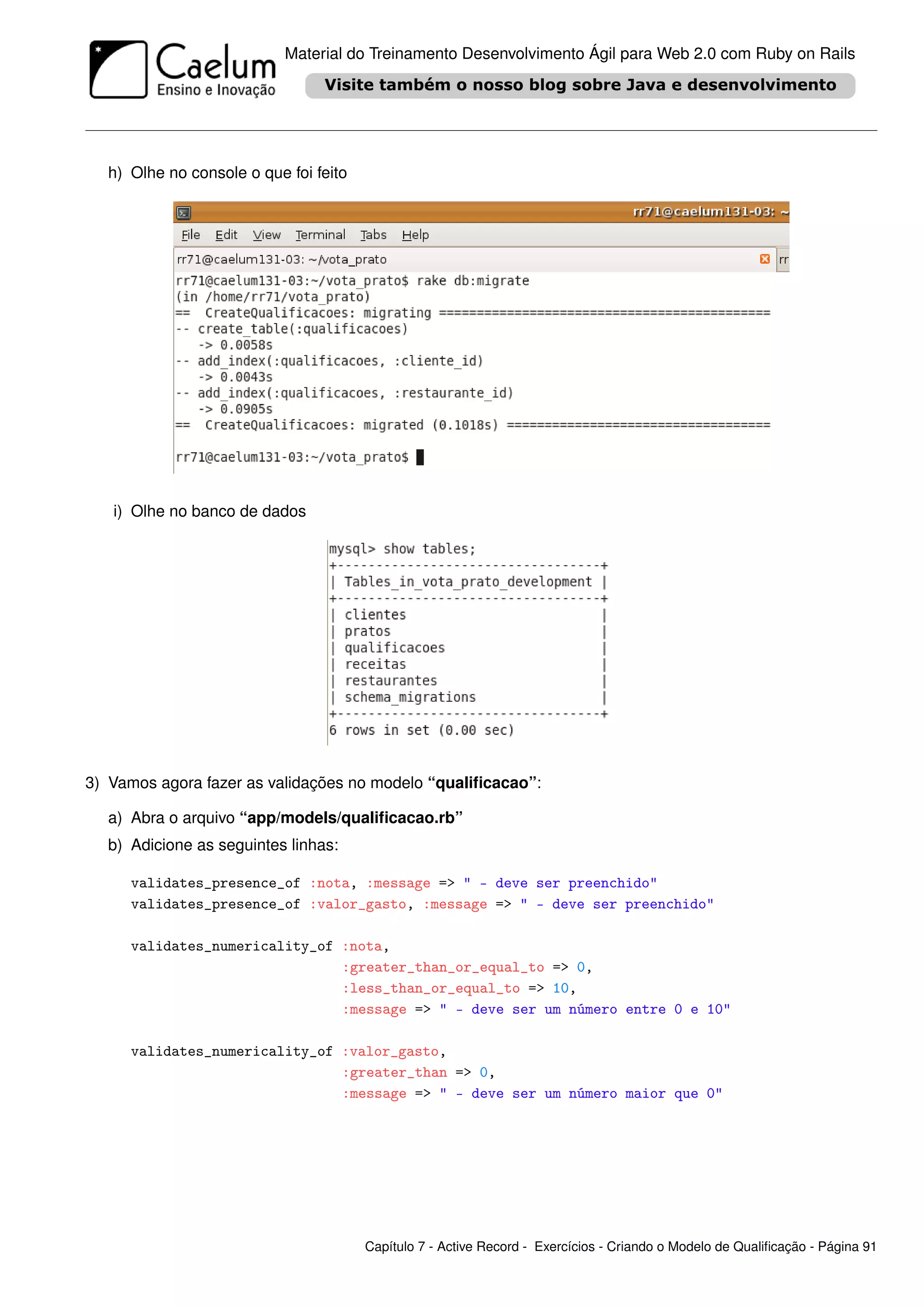 Material do Treinamento Desenvolvimento Ágil para Web 2.0 com Ruby on Rails




  h) Olhe no console o que foi feito




   i) Olhe no banco de dados




3) Vamos agora fazer as validações no modelo “qualiﬁcacao”:

  a) Abra o arquivo “app/models/qualiﬁcacao.rb”
  b) Adicione as seguintes linhas:

     validates_presence_of :nota, :message => " - deve ser preenchido"
     validates_presence_of :valor_gasto, :message => " - deve ser preenchido"

     validates_numericality_of :nota,
                               :greater_than_or_equal_to => 0,
                               :less_than_or_equal_to => 10,
                               :message => " - deve ser um número entre 0 e 10"

     validates_numericality_of :valor_gasto,
                               :greater_than => 0,
                               :message => " - deve ser um número maior que 0"




                                       Capítulo 7 - Active Record - Exercícios - Criando o Modelo de Qualiﬁcação - Página 91
 