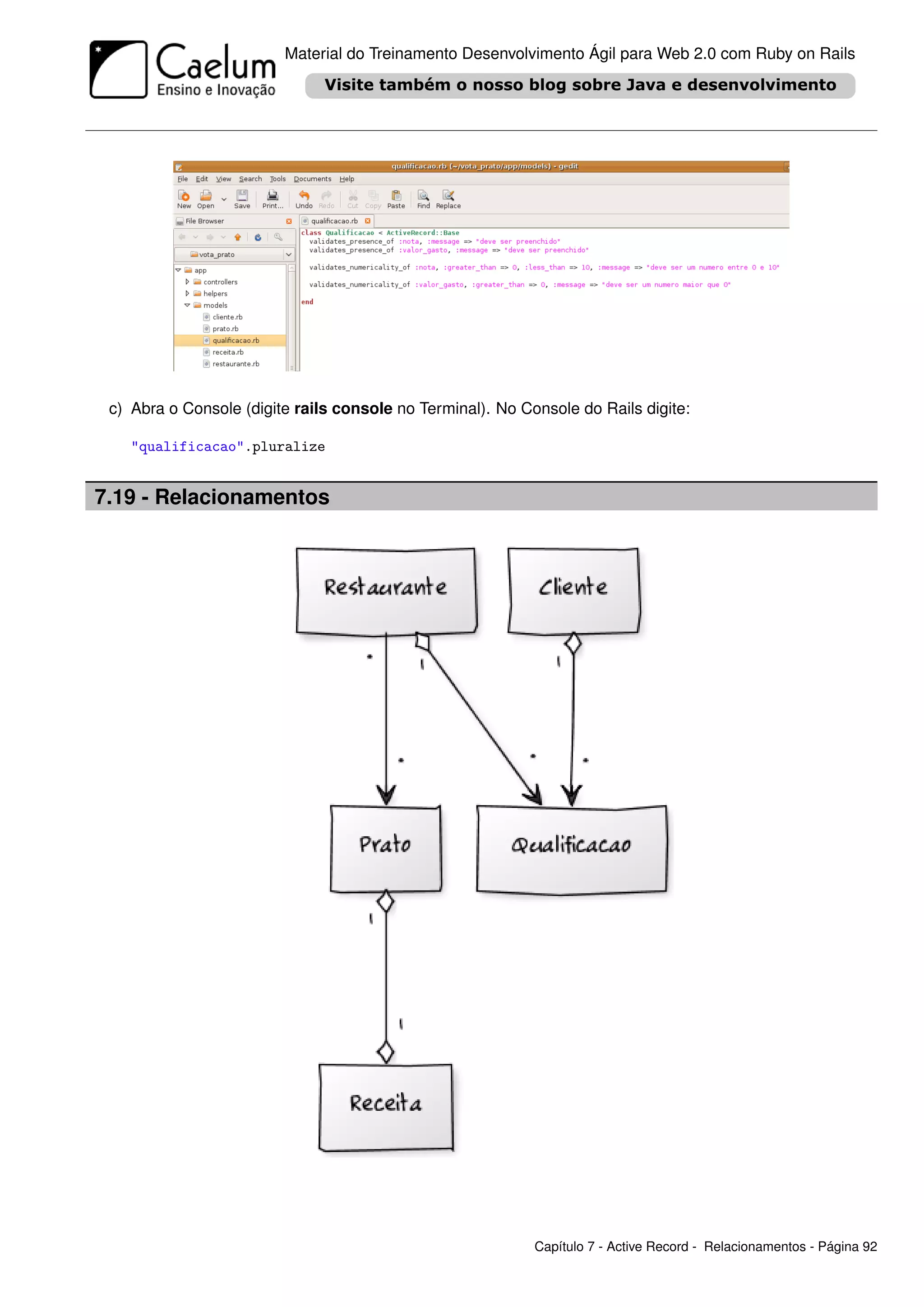 Material do Treinamento Desenvolvimento Ágil para Web 2.0 com Ruby on Rails




 c) Abra o Console (digite rails console no Terminal). No Console do Rails digite:

    "qualificacao".pluralize


7.19 - Relacionamentos




                                                            Capítulo 7 - Active Record - Relacionamentos - Página 92
 