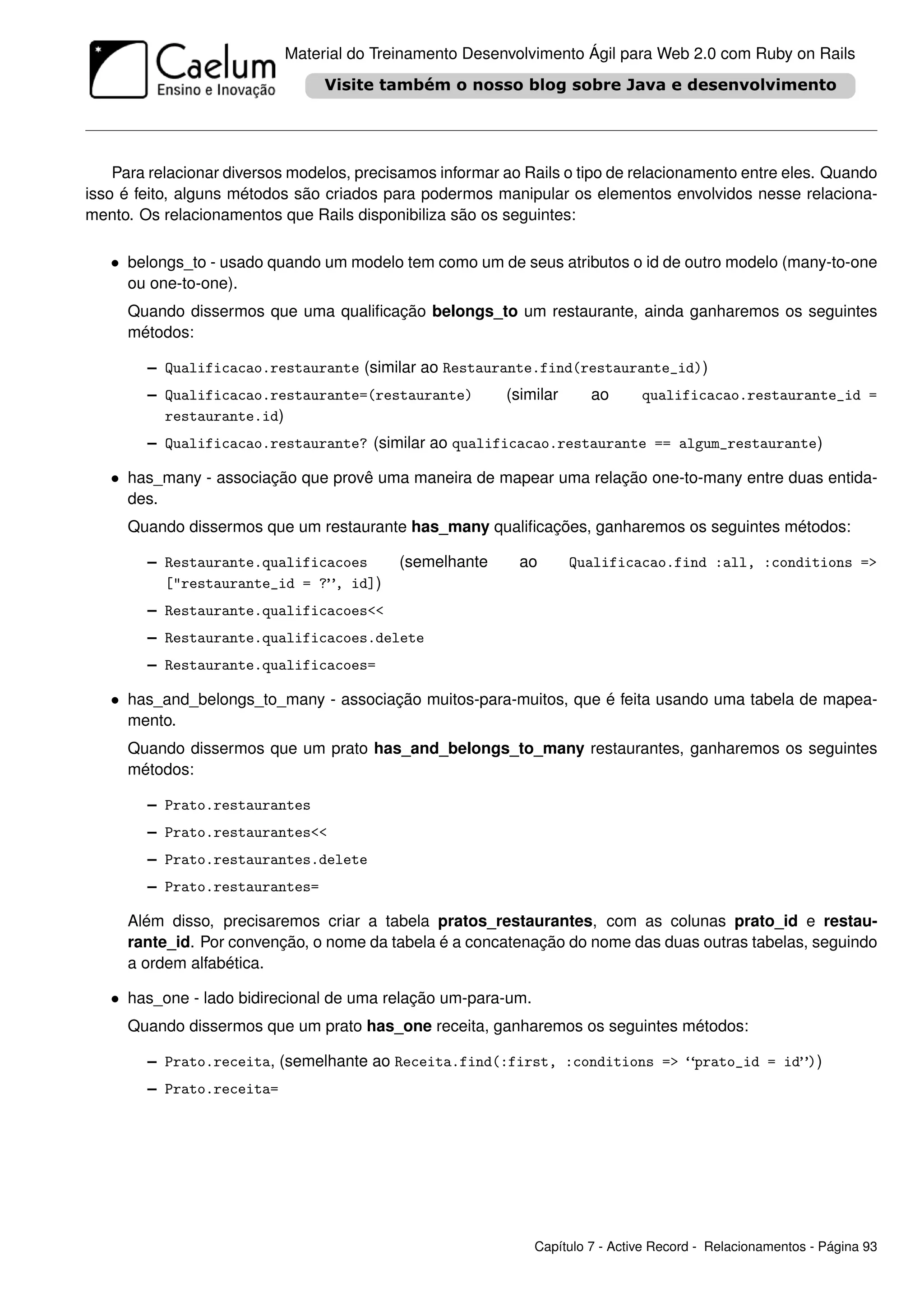 Material do Treinamento Desenvolvimento Ágil para Web 2.0 com Ruby on Rails




    Para relacionar diversos modelos, precisamos informar ao Rails o tipo de relacionamento entre eles. Quando
isso é feito, alguns métodos são criados para podermos manipular os elementos envolvidos nesse relaciona-
mento. Os relacionamentos que Rails disponibiliza são os seguintes:

   • belongs_to - usado quando um modelo tem como um de seus atributos o id de outro modelo (many-to-one
     ou one-to-one).
     Quando dissermos que uma qualiﬁcação belongs_to um restaurante, ainda ganharemos os seguintes
     métodos:

        – Qualificacao.restaurante (similar ao Restaurante.find(restaurante_id))
        – Qualificacao.restaurante=(restaurante)          (similar     ao      qualificacao.restaurante_id =
          restaurante.id)
        – Qualificacao.restaurante? (similar ao qualificacao.restaurante == algum_restaurante)

   • has_many - associação que provê uma maneira de mapear uma relação one-to-many entre duas entida-
     des.
     Quando dissermos que um restaurante has_many qualiﬁcações, ganharemos os seguintes métodos:

        – Restaurante.qualificacoes        (semelhante      ao       Qualificacao.find :all, :conditions =>
          ["restaurante_id = ?”, id])
        – Restaurante.qualificacoes<<
        – Restaurante.qualificacoes.delete
        – Restaurante.qualificacoes=

   • has_and_belongs_to_many - associação muitos-para-muitos, que é feita usando uma tabela de mapea-
     mento.
     Quando dissermos que um prato has_and_belongs_to_many restaurantes, ganharemos os seguintes
     métodos:

        – Prato.restaurantes
        – Prato.restaurantes<<
        – Prato.restaurantes.delete
        – Prato.restaurantes=

     Além disso, precisaremos criar a tabela pratos_restaurantes, com as colunas prato_id e restau-
     rante_id. Por convenção, o nome da tabela é a concatenação do nome das duas outras tabelas, seguindo
     a ordem alfabética.

   • has_one - lado bidirecional de uma relação um-para-um.
     Quando dissermos que um prato has_one receita, ganharemos os seguintes métodos:

        – Prato.receita, (semelhante ao Receita.find(:first, :conditions => “prato_id = id”))
        – Prato.receita=




                                                              Capítulo 7 - Active Record - Relacionamentos - Página 93
 