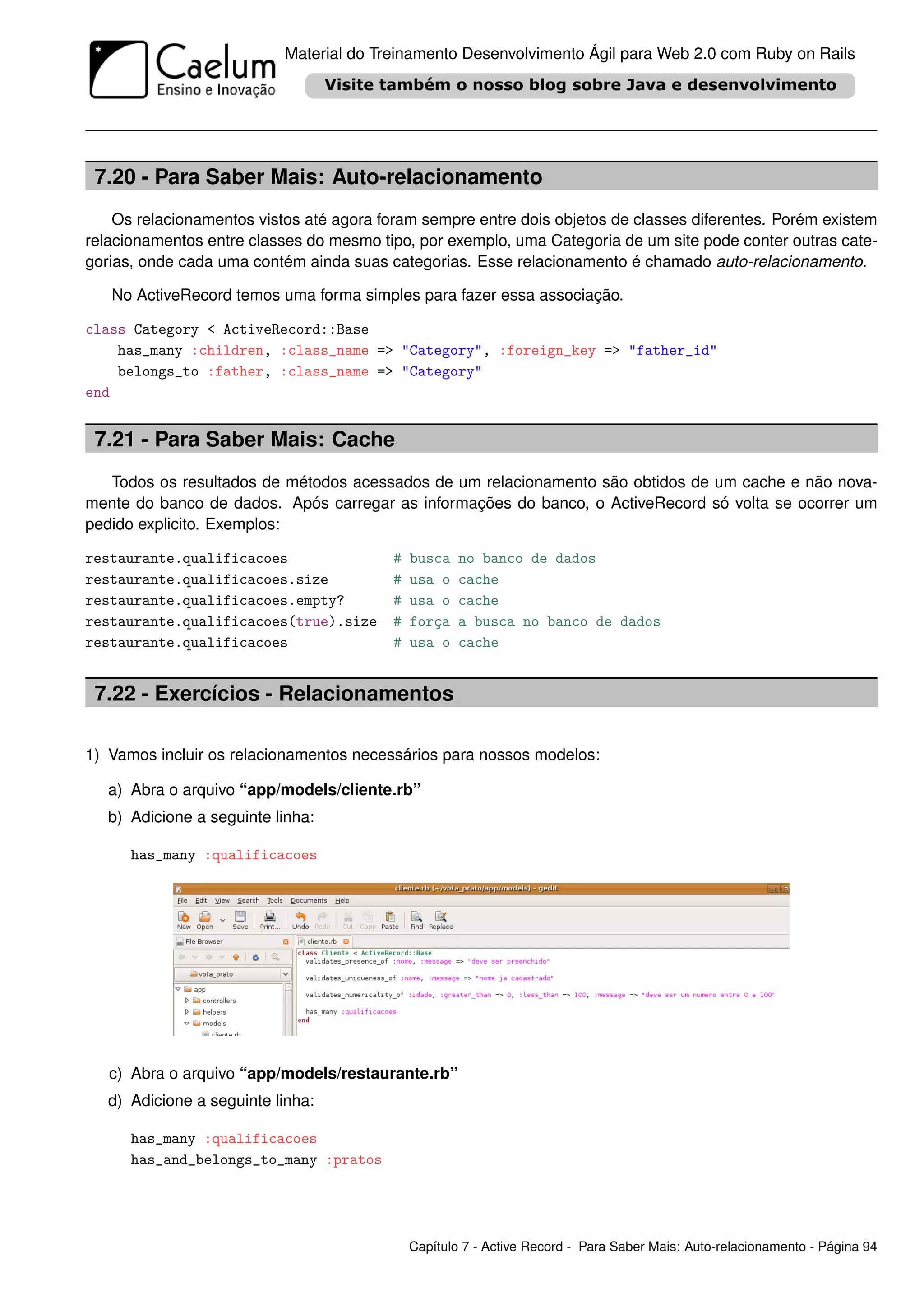 Material do Treinamento Desenvolvimento Ágil para Web 2.0 com Ruby on Rails




 7.20 - Para Saber Mais: Auto-relacionamento
    Os relacionamentos vistos até agora foram sempre entre dois objetos de classes diferentes. Porém existem
relacionamentos entre classes do mesmo tipo, por exemplo, uma Categoria de um site pode conter outras cate-
gorias, onde cada uma contém ainda suas categorias. Esse relacionamento é chamado auto-relacionamento.

   No ActiveRecord temos uma forma simples para fazer essa associação.

class Category < ActiveRecord::Base
    has_many :children, :class_name => "Category", :foreign_key => "father_id"
    belongs_to :father, :class_name => "Category"
end


 7.21 - Para Saber Mais: Cache
   Todos os resultados de métodos acessados de um relacionamento são obtidos de um cache e não nova-
mente do banco de dados. Após carregar as informações do banco, o ActiveRecord só volta se ocorrer um
pedido explicito. Exemplos:

restaurante.qualificacoes                 #   busca   no banco de dados
restaurante.qualificacoes.size            #   usa o   cache
restaurante.qualificacoes.empty?          #   usa o   cache
restaurante.qualificacoes(true).size      #   força   a busca no banco de dados
restaurante.qualificacoes                 #   usa o   cache


 7.22 - Exercícios - Relacionamentos

1) Vamos incluir os relacionamentos necessários para nossos modelos:

   a) Abra o arquivo “app/models/cliente.rb”
   b) Adicione a seguinte linha:

      has_many :qualificacoes




   c) Abra o arquivo “app/models/restaurante.rb”
   d) Adicione a seguinte linha:

      has_many :qualificacoes
      has_and_belongs_to_many :pratos




                                              Capítulo 7 - Active Record - Para Saber Mais: Auto-relacionamento - Página 94
 