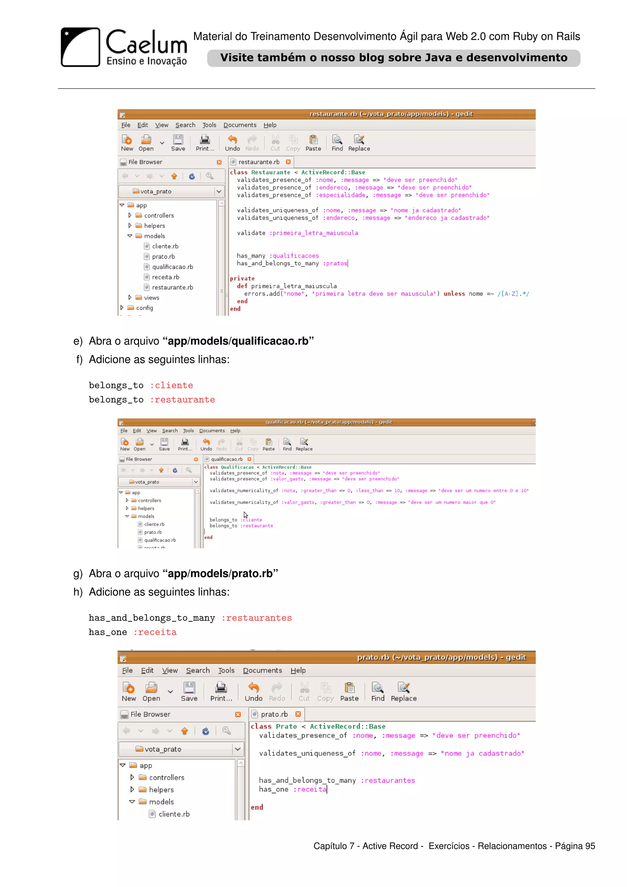 Material do Treinamento Desenvolvimento Ágil para Web 2.0 com Ruby on Rails




e) Abra o arquivo “app/models/qualiﬁcacao.rb”
f) Adicione as seguintes linhas:

   belongs_to :cliente
   belongs_to :restaurante




g) Abra o arquivo “app/models/prato.rb”
h) Adicione as seguintes linhas:

   has_and_belongs_to_many :restaurantes
   has_one :receita




                                               Capítulo 7 - Active Record - Exercícios - Relacionamentos - Página 95
 
