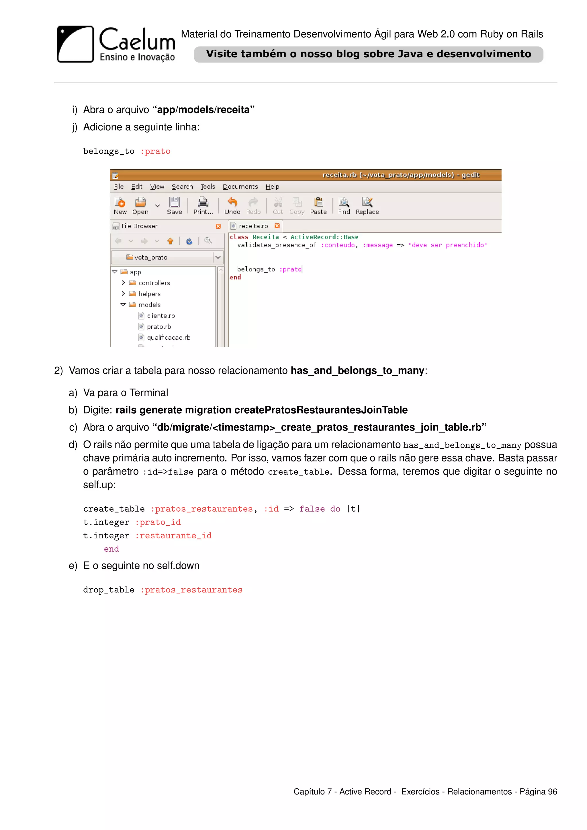 Material do Treinamento Desenvolvimento Ágil para Web 2.0 com Ruby on Rails




   i) Abra o arquivo “app/models/receita”
   j) Adicione a seguinte linha:

     belongs_to :prato




2) Vamos criar a tabela para nosso relacionamento has_and_belongs_to_many:

  a) Va para o Terminal
  b) Digite: rails generate migration createPratosRestaurantesJoinTable
  c) Abra o arquivo “db/migrate/<timestamp>_create_pratos_restaurantes_join_table.rb”
  d) O rails não permite que uma tabela de ligação para um relacionamento has_and_belongs_to_many possua
     chave primária auto incremento. Por isso, vamos fazer com que o rails não gere essa chave. Basta passar
     o parâmetro :id=>false para o método create_table. Dessa forma, teremos que digitar o seguinte no
     self.up:

     create_table :pratos_restaurantes, :id => false do |t|
     t.integer :prato_id
     t.integer :restaurante_id
         end
  e) E o seguinte no self.down

     drop_table :pratos_restaurantes




                                                  Capítulo 7 - Active Record - Exercícios - Relacionamentos - Página 96
 