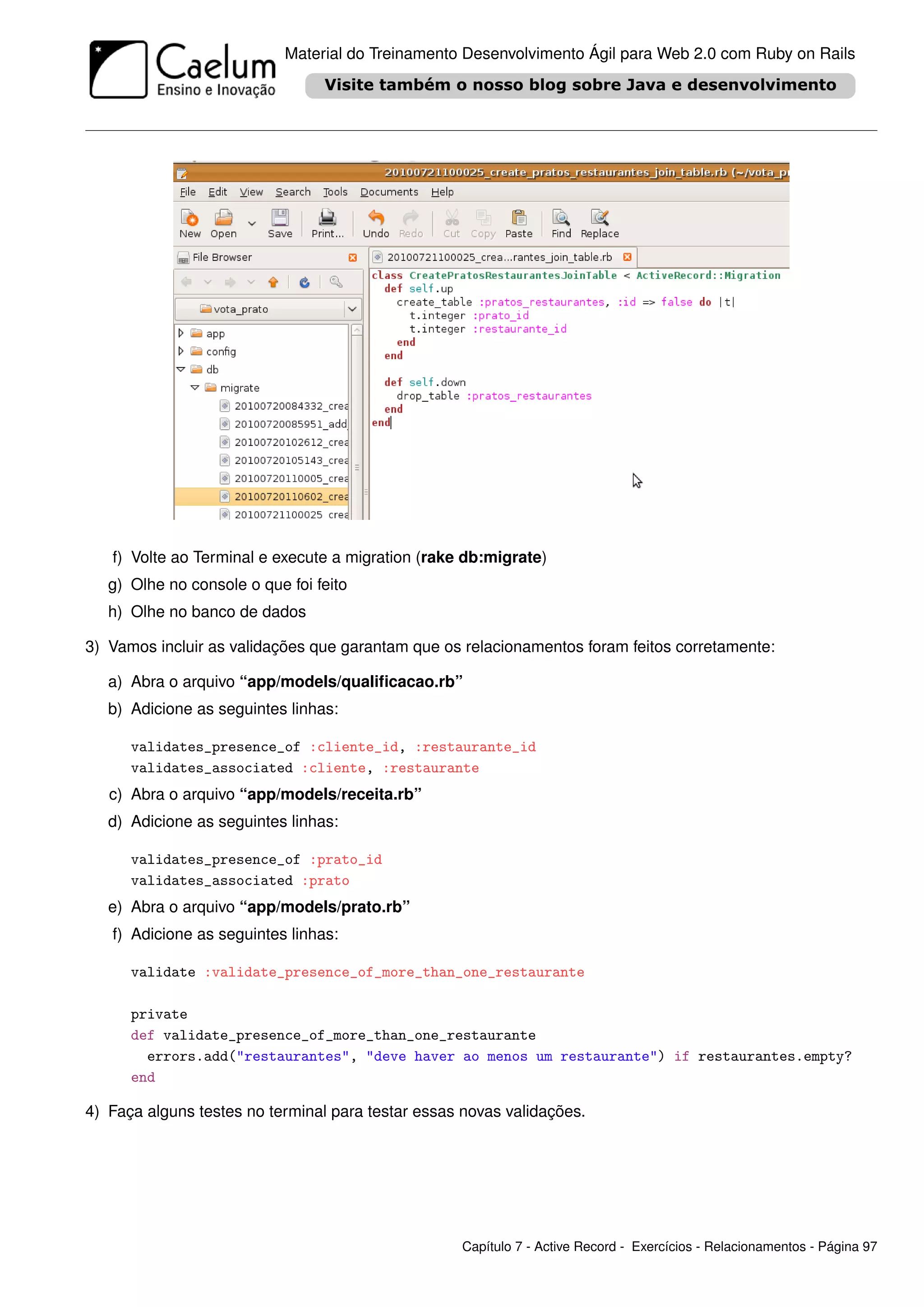 Material do Treinamento Desenvolvimento Ágil para Web 2.0 com Ruby on Rails




   f) Volte ao Terminal e execute a migration (rake db:migrate)
   g) Olhe no console o que foi feito
   h) Olhe no banco de dados

3) Vamos incluir as validações que garantam que os relacionamentos foram feitos corretamente:

   a) Abra o arquivo “app/models/qualiﬁcacao.rb”
   b) Adicione as seguintes linhas:

      validates_presence_of :cliente_id, :restaurante_id
      validates_associated :cliente, :restaurante
   c) Abra o arquivo “app/models/receita.rb”
   d) Adicione as seguintes linhas:

      validates_presence_of :prato_id
      validates_associated :prato
   e) Abra o arquivo “app/models/prato.rb”
   f) Adicione as seguintes linhas:

      validate :validate_presence_of_more_than_one_restaurante

      private
      def validate_presence_of_more_than_one_restaurante
        errors.add("restaurantes", "deve haver ao menos um restaurante") if restaurantes.empty?
      end

4) Faça alguns testes no terminal para testar essas novas validações.




                                                   Capítulo 7 - Active Record - Exercícios - Relacionamentos - Página 97
 