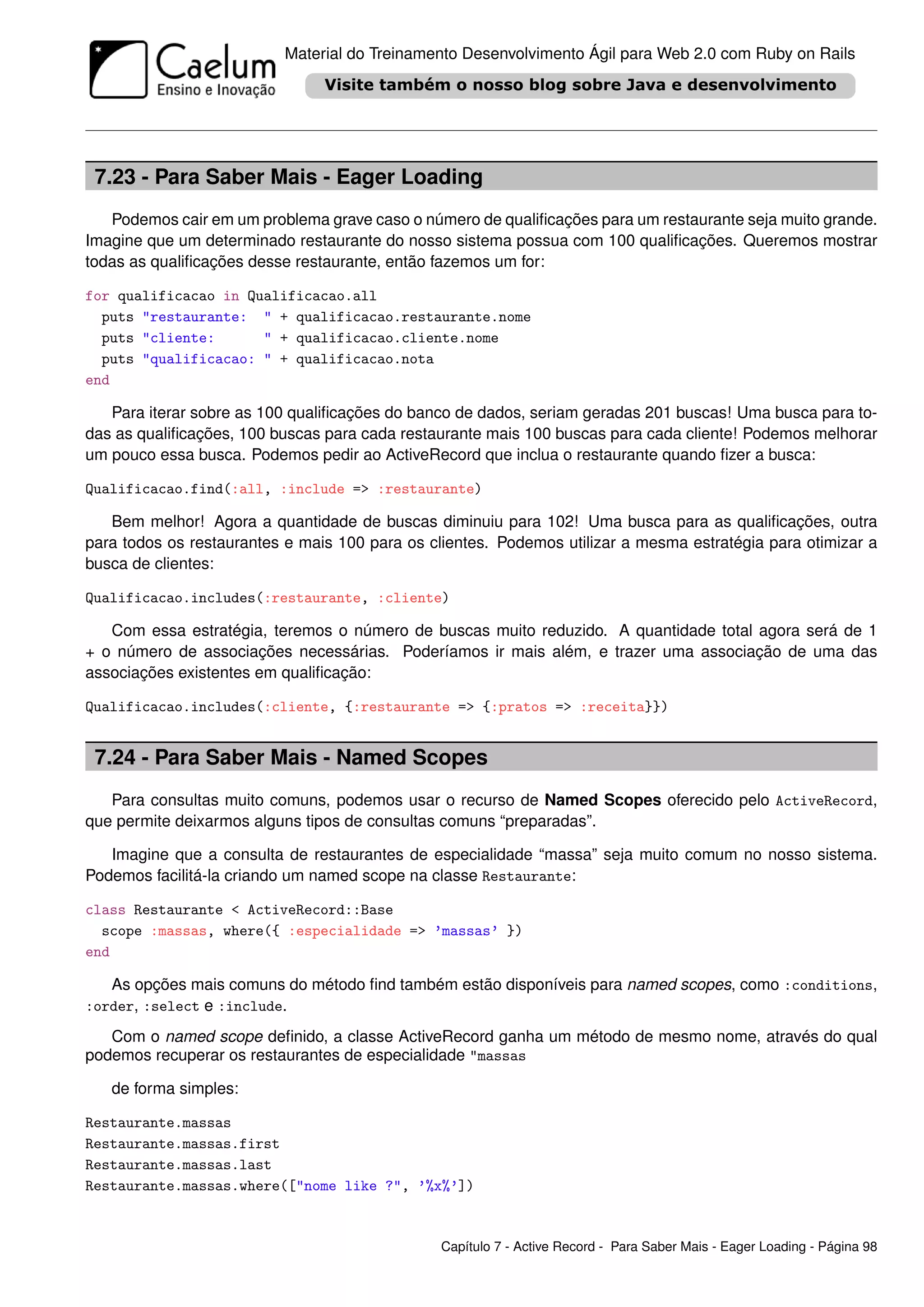 Material do Treinamento Desenvolvimento Ágil para Web 2.0 com Ruby on Rails




 7.23 - Para Saber Mais - Eager Loading
   Podemos cair em um problema grave caso o número de qualiﬁcações para um restaurante seja muito grande.
Imagine que um determinado restaurante do nosso sistema possua com 100 qualiﬁcações. Queremos mostrar
todas as qualiﬁcações desse restaurante, então fazemos um for:

for qualificacao in Qualificacao.all
  puts "restaurante: " + qualificacao.restaurante.nome
  puts "cliente:      " + qualificacao.cliente.nome
  puts "qualificacao: " + qualificacao.nota
end

   Para iterar sobre as 100 qualiﬁcações do banco de dados, seriam geradas 201 buscas! Uma busca para to-
das as qualiﬁcações, 100 buscas para cada restaurante mais 100 buscas para cada cliente! Podemos melhorar
um pouco essa busca. Podemos pedir ao ActiveRecord que inclua o restaurante quando ﬁzer a busca:

Qualificacao.find(:all, :include => :restaurante)

   Bem melhor! Agora a quantidade de buscas diminuiu para 102! Uma busca para as qualiﬁcações, outra
para todos os restaurantes e mais 100 para os clientes. Podemos utilizar a mesma estratégia para otimizar a
busca de clientes:

Qualificacao.includes(:restaurante, :cliente)

   Com essa estratégia, teremos o número de buscas muito reduzido. A quantidade total agora será de 1
+ o número de associações necessárias. Poderíamos ir mais além, e trazer uma associação de uma das
associações existentes em qualiﬁcação:

Qualificacao.includes(:cliente, {:restaurante => {:pratos => :receita}})


 7.24 - Para Saber Mais - Named Scopes
   Para consultas muito comuns, podemos usar o recurso de Named Scopes oferecido pelo ActiveRecord,
que permite deixarmos alguns tipos de consultas comuns “preparadas”.

   Imagine que a consulta de restaurantes de especialidade “massa” seja muito comum no nosso sistema.
Podemos facilitá-la criando um named scope na classe Restaurante:

class Restaurante < ActiveRecord::Base
  scope :massas, where({ :especialidade => ’massas’ })
end

   As opções mais comuns do método ﬁnd também estão disponíveis para named scopes, como :conditions,
:order, :select e :include.

   Com o named scope deﬁnido, a classe ActiveRecord ganha um método de mesmo nome, através do qual
podemos recuperar os restaurantes de especialidade "massas

   de forma simples:

Restaurante.massas
Restaurante.massas.first
Restaurante.massas.last
Restaurante.massas.where(["nome like ?", ’%x%’])


                                                Capítulo 7 - Active Record - Para Saber Mais - Eager Loading - Página 98
 