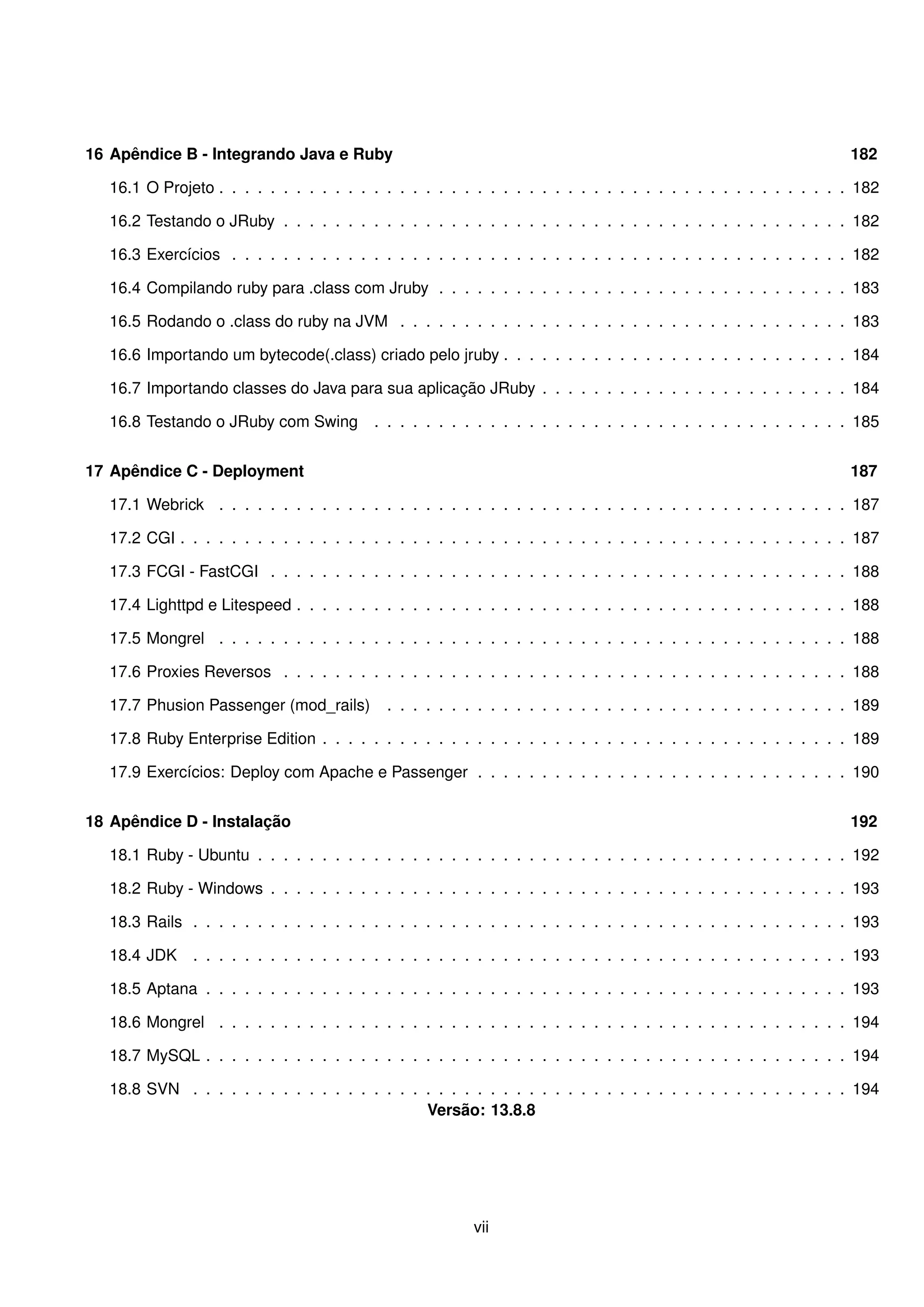16 Apêndice B - Integrando Java e Ruby                                                                             182

   16.1 O Projeto . . . . . . . . . . . . . . . . . . . . . . . . . . . . . . . . . . . . . . . . . . . . . . . . . 182

   16.2 Testando o JRuby . . . . . . . . . . . . . . . . . . . . . . . . . . . . . . . . . . . . . . . . . . . . 182

   16.3 Exercícios . . . . . . . . . . . . . . . . . . . . . . . . . . . . . . . . . . . . . . . . . . . . . . . . 182

   16.4 Compilando ruby para .class com Jruby . . . . . . . . . . . . . . . . . . . . . . . . . . . . . . . . 183

   16.5 Rodando o .class do ruby na JVM . . . . . . . . . . . . . . . . . . . . . . . . . . . . . . . . . . . 183

   16.6 Importando um bytecode(.class) criado pelo jruby . . . . . . . . . . . . . . . . . . . . . . . . . . . 184

   16.7 Importando classes do Java para sua aplicação JRuby . . . . . . . . . . . . . . . . . . . . . . . . 184

   16.8 Testando o JRuby com Swing        . . . . . . . . . . . . . . . . . . . . . . . . . . . . . . . . . . . . . 185


17 Apêndice C - Deployment                                                                                         187

   17.1 Webrick . . . . . . . . . . . . . . . . . . . . . . . . . . . . . . . . . . . . . . . . . . . . . . . . . 187

   17.2 CGI . . . . . . . . . . . . . . . . . . . . . . . . . . . . . . . . . . . . . . . . . . . . . . . . . . . . 187

   17.3 FCGI - FastCGI . . . . . . . . . . . . . . . . . . . . . . . . . . . . . . . . . . . . . . . . . . . . . 188

   17.4 Lighttpd e Litespeed . . . . . . . . . . . . . . . . . . . . . . . . . . . . . . . . . . . . . . . . . . . 188

   17.5 Mongrel . . . . . . . . . . . . . . . . . . . . . . . . . . . . . . . . . . . . . . . . . . . . . . . . . 188

   17.6 Proxies Reversos . . . . . . . . . . . . . . . . . . . . . . . . . . . . . . . . . . . . . . . . . . . . 188

   17.7 Phusion Passenger (mod_rails)       . . . . . . . . . . . . . . . . . . . . . . . . . . . . . . . . . . . . 189

   17.8 Ruby Enterprise Edition . . . . . . . . . . . . . . . . . . . . . . . . . . . . . . . . . . . . . . . . . 189

   17.9 Exercícios: Deploy com Apache e Passenger . . . . . . . . . . . . . . . . . . . . . . . . . . . . . 190


18 Apêndice D - Instalação                                                                                         192

   18.1 Ruby - Ubuntu . . . . . . . . . . . . . . . . . . . . . . . . . . . . . . . . . . . . . . . . . . . . . . 192

   18.2 Ruby - Windows . . . . . . . . . . . . . . . . . . . . . . . . . . . . . . . . . . . . . . . . . . . . . 193

   18.3 Rails . . . . . . . . . . . . . . . . . . . . . . . . . . . . . . . . . . . . . . . . . . . . . . . . . . . 193

   18.4 JDK    . . . . . . . . . . . . . . . . . . . . . . . . . . . . . . . . . . . . . . . . . . . . . . . . . . . 193

   18.5 Aptana . . . . . . . . . . . . . . . . . . . . . . . . . . . . . . . . . . . . . . . . . . . . . . . . . . 193

   18.6 Mongrel . . . . . . . . . . . . . . . . . . . . . . . . . . . . . . . . . . . . . . . . . . . . . . . . . 194

   18.7 MySQL . . . . . . . . . . . . . . . . . . . . . . . . . . . . . . . . . . . . . . . . . . . . . . . . . . 194

   18.8 SVN . . . . . . . . . . . . . . . . . . . . . . . . . . . . . . . . . . . . . . . . . . . . . . . . . . . 194
                                                Versão: 13.8.8




                                                         vii
 