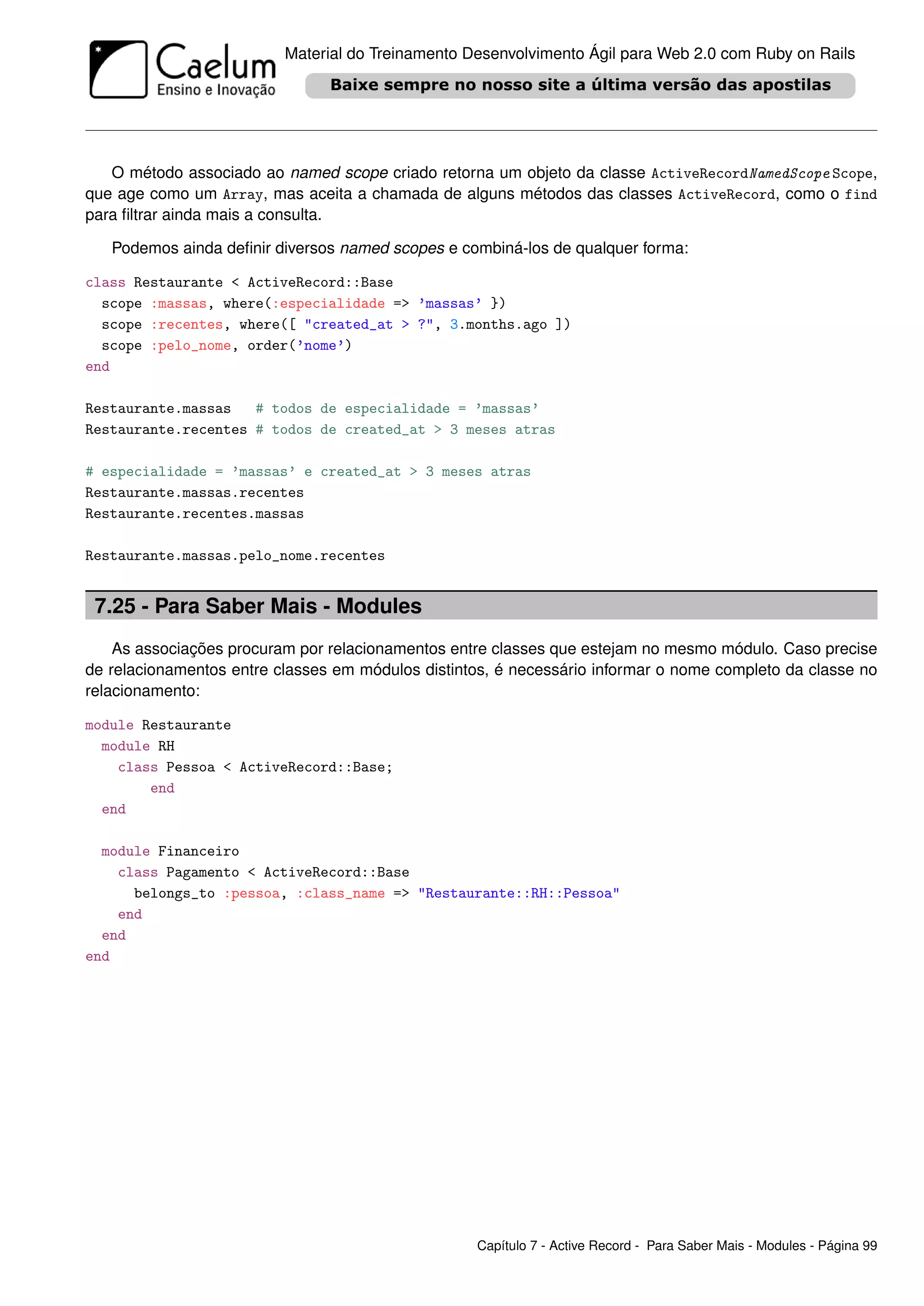 Material do Treinamento Desenvolvimento Ágil para Web 2.0 com Ruby on Rails




   O método associado ao named scope criado retorna um objeto da classe ActiveRecordNamedScope Scope,
que age como um Array, mas aceita a chamada de alguns métodos das classes ActiveRecord, como o find
para ﬁltrar ainda mais a consulta.

   Podemos ainda deﬁnir diversos named scopes e combiná-los de qualquer forma:

class Restaurante < ActiveRecord::Base
  scope :massas, where(:especialidade => ’massas’ })
  scope :recentes, where([ "created_at > ?", 3.months.ago ])
  scope :pelo_nome, order(’nome’)
end

Restaurante.massas   # todos de especialidade = ’massas’
Restaurante.recentes # todos de created_at > 3 meses atras

# especialidade = ’massas’ e created_at > 3 meses atras
Restaurante.massas.recentes
Restaurante.recentes.massas

Restaurante.massas.pelo_nome.recentes


 7.25 - Para Saber Mais - Modules
    As associações procuram por relacionamentos entre classes que estejam no mesmo módulo. Caso precise
de relacionamentos entre classes em módulos distintos, é necessário informar o nome completo da classe no
relacionamento:

module Restaurante
  module RH
    class Pessoa < ActiveRecord::Base;
        end
  end

  module Financeiro
    class Pagamento < ActiveRecord::Base
      belongs_to :pessoa, :class_name => "Restaurante::RH::Pessoa"
    end
  end
end




                                                   Capítulo 7 - Active Record - Para Saber Mais - Modules - Página 99
 