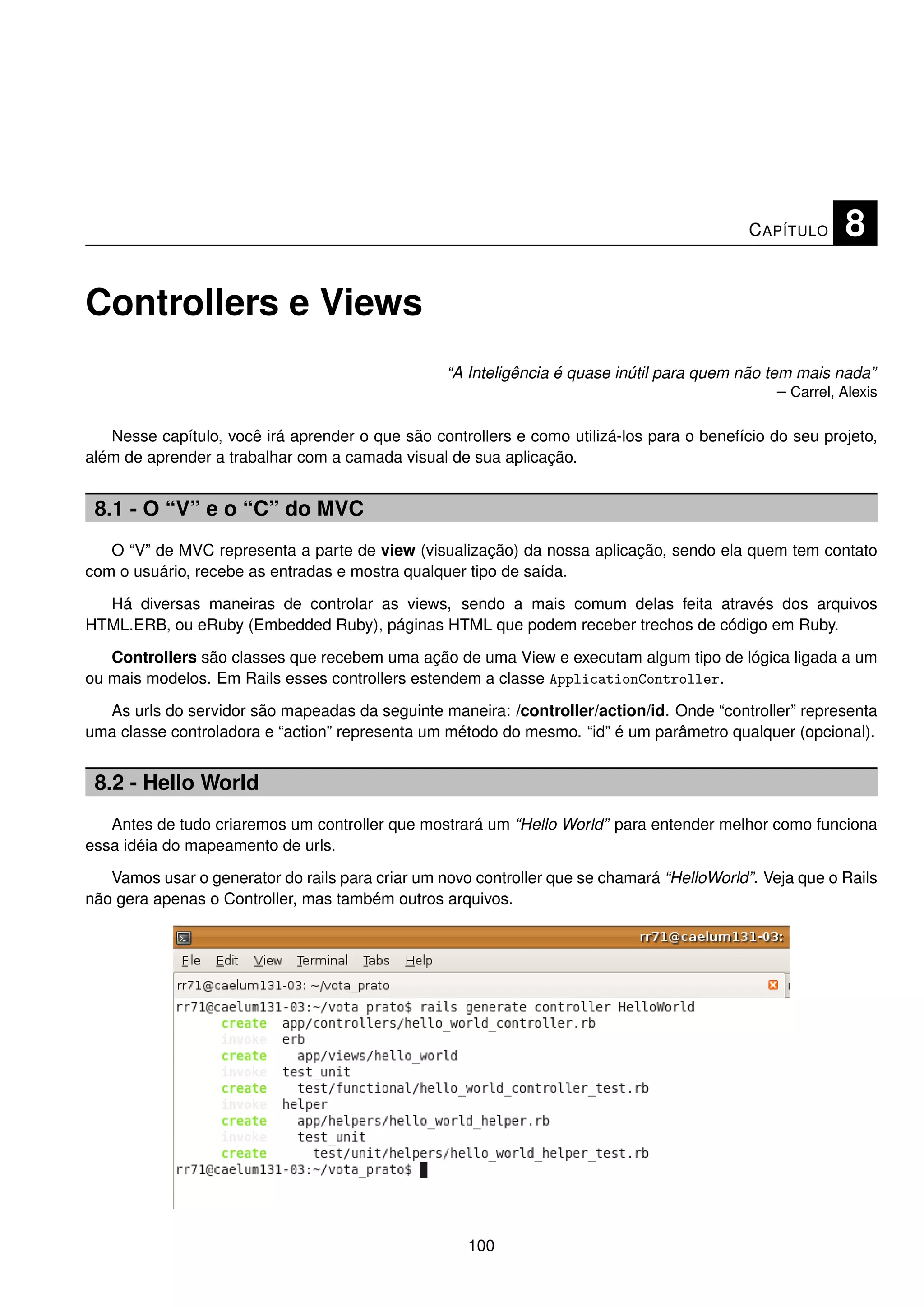 C APÍTULO     8

Controllers e Views
                                                  “A Inteligência é quase inútil para quem não tem mais nada”
                                                                                                 – Carrel, Alexis

   Nesse capítulo, você irá aprender o que são controllers e como utilizá-los para o benefício do seu projeto,
além de aprender a trabalhar com a camada visual de sua aplicação.


 8.1 - O “V” e o “C” do MVC
   O “V” de MVC representa a parte de view (visualização) da nossa aplicação, sendo ela quem tem contato
com o usuário, recebe as entradas e mostra qualquer tipo de saída.

  Há diversas maneiras de controlar as views, sendo a mais comum delas feita através dos arquivos
HTML.ERB, ou eRuby (Embedded Ruby), páginas HTML que podem receber trechos de código em Ruby.

   Controllers são classes que recebem uma ação de uma View e executam algum tipo de lógica ligada a um
ou mais modelos. Em Rails esses controllers estendem a classe ApplicationController.

  As urls do servidor são mapeadas da seguinte maneira: /controller/action/id. Onde “controller” representa
uma classe controladora e “action” representa um método do mesmo. “id” é um parâmetro qualquer (opcional).


 8.2 - Hello World
   Antes de tudo criaremos um controller que mostrará um “Hello World” para entender melhor como funciona
essa idéia do mapeamento de urls.

   Vamos usar o generator do rails para criar um novo controller que se chamará “HelloWorld”. Veja que o Rails
não gera apenas o Controller, mas também outros arquivos.




                                                     100
 